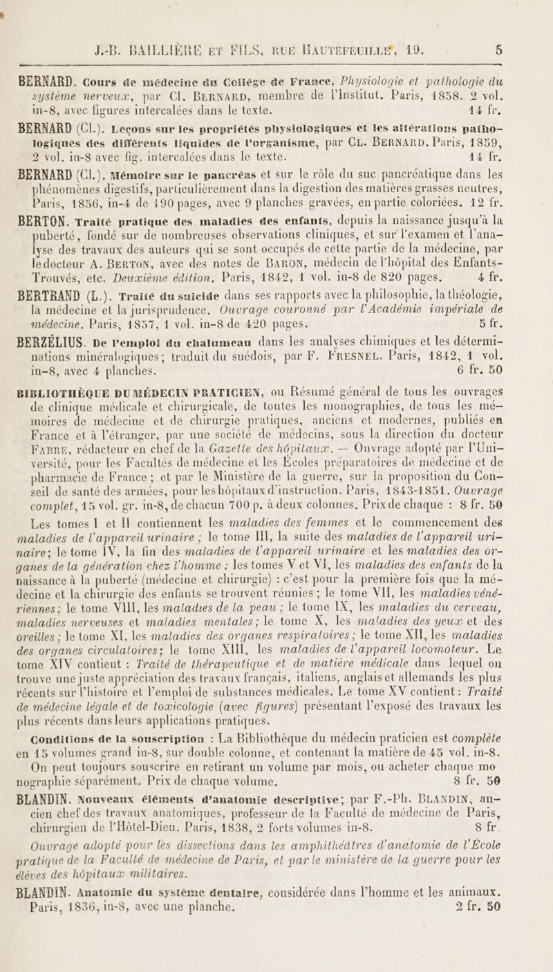 BERNARD. Cours äe médecine au Collége de France, Physiologie et pathologie du système nerveux, par Cl. BERNARD, membre de linstitut. Paris, 1858. 2 vol. in-8, avec figures intercalées dans le texte. 414 fr, BERNARD (CI.). Leçons sur les propriétés physiologiques et les altérations patho- logiques des différents liquides de Porganisme, par CL. BERNARD. Paris, 1859, 2 vol. in-8 avec fig. intercalées dans le texte. 14 fr. BERNARD (CI.). Mémoire sur le pancréas et sur le rôle du suc pancréatique dans les phénomènes digestifs, particulièrement dans la digestion des matières grasses neutres, Paris, 1856, in-4 de 190 pages, avec 9 planches gravées, en partie colorées. 12 fr. , Ù pages, [e) ? BERTON. Traité pratique des maladies des enfants, depuis la naissance jusqu’à la puberté, fondé sur de nombreuses observations cliniques, et sur l'examen et l’ana- lyse des travaux des auteurs qui se sont occupés de cette partie de la médecine, par le docteur A. BERTON, avec des notes de BARON, médecin de l’hôpital des Enfants- Trouvés, etc. Deuxième édition. Paris, 1842, 1 vol. in-8 de 820 pages. 4 fr. BERTRAND (L.). Traité du suicide dans ses rapports avec la philosophie, la théologie, la médecine et la jurisprudence. Ouvrage couronné par l’Académie impériale de médecine. Paris, 1857, 1 vol. in-8 de 420 pages. LA E BERZÉLIUS. De l'emploi du chalumeau dans les analyses chimiques et les détermi- nations minéralogiques; traduit du suédois, par F. FRESNEL. Paris, 1842, 1 vol. in-8, avec 4 planches. 6 fr. 50 BIBLIOTHÈQUE DU MÉDECIN PRATICIEN, ou Résumé général de tous les ouvrages de clinique médicale et chirurgicale, de toutes les monographies, de tous les mé- moires de médecine et de chirurgie pratiques, anciens et modernes, publiés en France et à l'étranger, par une société de médecins, sous la direction du docteur Fagre, rédacteur en chef de la Gazette des hôpitaux. — Ouvrage adopté par P'Uni- versité, pour les Facultés de médecine et les Écoles préparatoires de médecine et de pharmacie de France ; et par le Ministère de la guerre, sur la proposition du Con- seil de santé des armées, pour les hôpitaux d'instruction. Paris, 1843-1851. Ouvrage complet, 15 vol. gr. in-8, de chacun 700 p. à deux colonnes. Prix de chaque : 8 fr. 50 Les tomes IL et Il contiennent les maladies des femmes et le commencement des maladies de l'appareil urinaire ; le tome HE, la suite des maladies de l'appareil uri- naire; le tome IV, la fin des maladies de l'appareil urinaire et les maladies des or- ganes de la génération chez l'homme ; les tomes V et VI, les maladies des enfants de la naissance à la puberté (médecine et chirurgie) : c’est pour la première fois que la mé- decine et la chirurgie des enfants se trouvent réunies ; le tome VII, les maladies véné- riennes : le tome VIII, les malades de la peau ; le tome IX, les maladies du cerveau, maladies nerveuses et maladies mentales ; le tome X, les maladies des yeux et des oreilles ; le tome XI, les maladies des organes respiratoires ; le tome XI, les maladies des organes circulatoires; le tome XI, les maladies de l'appareil locomoteur. Le tome XIV contient : Traité de thérapeutique et de matière médicale dans lequel on trouve une juste appréciation des travaux français, italiens, anglais et allemands les plus récents sur l’histoire et l'emploi de substances médicales. Le tome XV contient : Traité de médecine légale et de toæicologie (avec figures) présentant l’exposé des travaux les plus récents dans leurs applications pratiques. Conditions de la souscription : La Bibliothèque du médecin praticien est complète en 45 volumes grand in-8, sur double colonne, et contenant la matière de 45 vol. in-8. On peut toujours souscrire en retirant un volume par mois, ou acheter chaque mo nographie séparément. Prix de chaque volume. 8 fr. 50 BLANDIN. Nouveaux éléments d'anatomie descriptive; par F.-Ph. BLANDIN, an- cien chef des travaux anatomiques, professeur de la Faculté de médecine de Paris, chirurgien de l'Hôtel-Dieu. Paris, 1838, 2 forts volumes in-8. sut. Ouvrage adopté pour les dissections dans les amphithéâtres d'anatomie de l'École pratique de la Facullé de médecine de Paris, et par le ministère de la guerre pour les élèves des hôpitaux militaires. BLANDIN. Anatomie du système dentaire, considérée dans l’homme et les animaux. Paris, 1836, in-8, avec une planche. 2 fr. 50