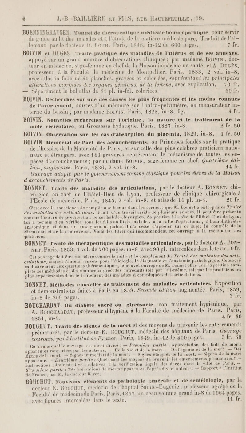 manne + cm à BOENNINGHAUSEN. Manuel de thérapeutique médicale homæopathique, pour servir de guide au lit des malades et à l'étude de la matière médicale pure. Traduit de l’al- lemand par le docteur D. ROTH. Paris, 1846, in-12 de 600 pages. Nr BOIVIN et DUGES. Traité pratique des maladies de Putérus et de ses annexes, appuyé sur un grand nombre d'observations cliniques ; par madame Boivin , doc- teur en médecine, sage-femme en chef de la Maison impériale de santé, et A. DUGÈS, professeur à la Faculté de médecine de Montpellier. Paris, 1833, 2 vol. in-8, avec atlas in-folio de 41 planches, gravées et coloriées, représentant les principales altérations morbides des organes génitaux de la femme, avec explication. 70 fr. — Séparément le bel atlas de 41 pl. in-fol. coloriées. 60 fr. BOIVIN. Recherches sur une des causes les plus fréquentes et les moins connues de l'avortement, suivies d’un mémoire sur l'intro-pelvimètre, ou mensurateur in- terne du bassin ; par madame BO1viN. Paris, 1828, in-8, fig. 4 fr. BOIVIN. Nouvelles recherches sur lorigine, la nature et le traitement de la môle vésiculaire, ou Grossesse hydatique. Paris, 4827, In-8. 2 fr. 50 BOIVIN. Observation sur les cas d'absorption du placenta, 1829, in-8. 1 fr. 50 BOIVIN. Mémoriai de l’art des accouchements, ou Principes fondés sur la pratique de l'hospice de la Maternité de Paris, et sur celle des plus célèbres praticiens natio- naux et étrangers, avec 143 gravures représentant le mécanisme de toutes les es- pèces d’accouchements ; par madame BOIVIN, sage-femme en chef. Quatrième édi- tion, augmentée. Paris, 1836, 2 vol. in-8. 44 fr. Ouvrage adopté par le gouvernementcomme classique pour les élèves de la Maison d’accouchements de Paris. BONNET. Traité des maladies des articulations, par le docteur A. BONNET, chi- rurgien en chef de l'Hôtel-Dieu de Lyon, professeur de clinique chirurgicale à l’École de médecine, Paris, 4845, 2 vol. in-8, et atlas de 16 pl. in-4. 20 fr. C’est avec la conscience de remplir une lacnne dans les sciences que M. Bounet a entrepris ce 7raité des maladies des articulations. Fruit d’un travail assidu de plusieurs années, il peut être présenté comme l’œuvre de predilection de cet habile chirurgien, Sa position à la tête de l'Hôtel Dieu de Lyon, lui a permis d'en vérifier tous les faits au lit du malade , à la sulle d'opérations, à l'amphithéâtre anatomique, et dans un enseignement public il n’a cessé d’appeler sur ce sujet le contrôle de la discussion el de la controverse. Voilà les titres qui recommandent cet ouvrage à la méditation des praticiens, BONNET. Traité de thérapeutique des maladies articulaires, par le docteur A. BON- NET. Paris, 4853, 4 vol. de 700 pages, in-8, avec 90 pl. intercalées dans letexte. 9fr. Cet ouvrage doit être considéré comme la suite et le complément du Traité des maladies des arti- culations, auquel l’auteur renvoie pour létiologie, le diagnostic et l'anatomie pathologique. Consacré exclusivement aux questions thérapeutiques, le nouvel ouvrage de M. Bonnet offre une exposition com- plète des méthodes et des nombreux procédés introduits soit par lui-même, soit par les praticiens les plus expérimentés dans Le traitement des maladies si compliquées des articulations. BONNET. Méthodes rouvelles de traitement des maladies articulaires. Exposition et démonstrations faites à Paris en 1858. Seconde édition augmentée. Paris, 1859, in-8 de 200 pages. D 1 BOUCHARDAT. Du diabète sucré ou glycosurie, son traitement hygiénique, par A. BoucHarpaT, professeur d'hygiène à la Faculté de médecine de Paris. Paris, 4851, in-4. 4 fr. 50 BOUCHUT. Traité des signes de la mort et des moyens de prévenir les enterrements prématurés, par le docteur E. BOUCHUT, médecin des hôpitaux de Paris. Ouvrage couronné par l'Institut de France. Paris, 1849, in-12 de 400 pages. 3 fr. 50 Ce remarquable ouvrage est ainsi divisé : — Première partie : Appréciation des faits de morts apparentes rapporlées par les autenrs, De la vie et de la mort. — De l’agonie et de la mort. — Des signes dela mort. — Signes immédiats de la mort, = Signes éloignés de Ja mort, — Signes de Ja mort apparente, _ Deuxième partie : Quels sont les moyens de prévenir Les enterrements prémalures ? — Instructions administratives relatives à la vérification legale des décès dans la ville de Paris. — Troisième partie : T8 observalions de morts apparentes d'après divers auteurs, — Rapport à l'Institut de France, par M. le docteur Rayer. BOUCHUT. Nouveaux éléments de pathologie générale et de séméiologie, par le docteur E. BoucauT, médecin de l'hôpital Sainte-Eugénie, professeur agrégé de la Faculté de médecinede Paris. Paris, 1857, un beau volume grand in-8 de 1064 pages, avec figures intercalées dans le texte. LT Te