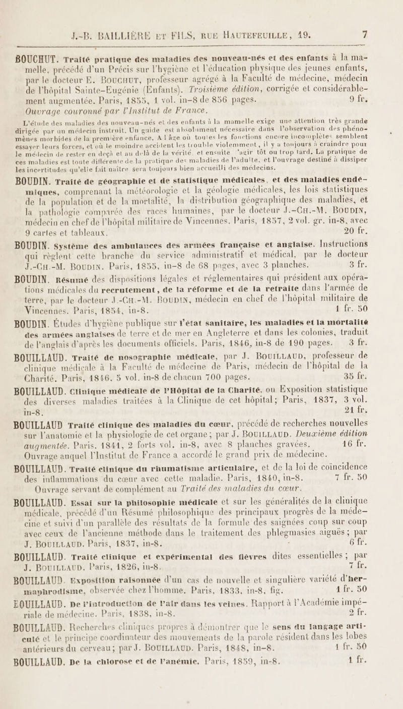 BOUCHUT. Traité pratique des maladies des nouveau-nés et des enfants à la ma- melle, précédé d’un Précis sur l'hygiène et l'éducation physique des jeunes enfants, par le docteur E. Boucuur, professeur agrégé à la Faculté de médecine, médecin de l'hôpital Sainte-Eugénie (Enfants). Troisième édition, corrigée et considérable- ment augmentée. Paris, 4835, 1 vol. in-8 de 856 pages. 9 fr. Ouvrage couronné par l’Institut de France. L'étude des maladies des nouveau-nés et des enfants à la mamelle exige une attention très grande dirigée par un médecin instruit, Un guide est absolument nécessaire dans l’observation des phéno- mènes morbides de la première enfance, A ! âge où toutes les fonctions encore incomplètes semblent essayer leurs forces, et où le moindre accident les trouble violemment, il y a toujours à craindre pour le médecin de rester en deçà et au delà de la vérité. et ensuite ‘agir tôt ou trop tard. La pratique de ces maladies est tonte différente de la pratique des maladies de l'adulte, et l'ouvrage destiné à dissiper les incertitudes qu'’elie fait naître sera toujours bien accueilli des médecins. BOUDIN. Traité de géographie et de statistique médicales, et des maladies endé- miques, comprenant la météorologie et la géologie médicales, les lois statistiques de la population et de la mortalité, la distribution géographique des maladies, et la pathologie comparée des races humaines, par le docteur J.-CH.-M, BOUDIN, médecin en chef de l’hôpital militaire de Vincennes, Paris, 4857, 2 vol. gr. in-8, avec 9 cartes et tableaux. 20 fr. BOUDIN. Système des ambulances des armées française et anglaise. Instructions qui règlent cette branche du service administratif et médical, par le docteur J.-Cu.-M. Boupin. Paris, 1855, in-8 de 68 pages, avec 3 planches. 3 fr. BOUDIN. Résumé des dispositions légales et réglementaires qui président aux opéra- tions médicales du recrutement , de la réforme et de la retraite dans l’armée de terre, par le docteur J.-GH.-M. BOUDIN, médecin en chef de l’hôpital militaire de Vincennes. Paris, 1854, in-8. 1 fr. 50 BOUDIN. Études d'hygiène publique sur l'état sanitaire, les maladies et la mortalité des armées anglaises de terre et de mer en Angleterre et dans les colonies, traduit de l'anglais d’après les documents officiels. Paris, 1846, in-8 de 190 pages. 3 fr. BOUILLAUD. Traité de nosographie médicale, par J. BOUILLAUD, professeur de clinique médicale à la Faculté de médecine de Paris, médecin de lhôpital de la Charité. Paris, 4846, 5 vol. in-8 de chacun 700 pages. 35 fr BOUILLAUD. Clinique médicale de PHôpital de 1a Charité. où Exposition statistique des diverses maladies traitées à la Clinique de cet hôpital; Paris, 1837, 3 vol. in-8. 94 frs BOUILLAUD Traité clinique des maladies du cœur, précédé de recherches nouvelles sur l'anatomie et la physiologie de cet organe; par J. BOuILLAUD. Deuxième édition augmentée. Paris, 1841, 2 forts vol. in-8, avec 8 planches gravées. 16 fr. Ouvrage auquel l'institut de France a accordé le grand prix de médecine. BOUILLAUD. Traité clinique du rhumatisme articulaire, et de la loi de coïncidence des inflammations du cœur avec cette maladie. Paris, 1840, in-8. 1.18. 50 Ouvrage servant de complément au Traité des maladies du cœur. BOUILLAUD. Essai sur la philosophie médicale et sur les généralités de la clinique médicale, précédé d’un Résumé philosophique des principaux progrès de la méde- cine et suivi d'un parallèle des résultats de la formule des saignées conp sur coup avec ceux de l’ancienne méthode dans le traitement des phlegmasies aiguës ; par J. BOUILLAUD. Paris, 1837, in-8. - O1. BOUILLAUD. Traité clinique et expérimental des fièvres dites essentielles ; par J. BouiLLAUD. Paris, 1826, in-8. 7 fr. BOUILLAUD. Exposition raisonnée d’un cas de nouvelle et singulière variété d’ner- maphrodisme, observée chez l’homme. Paris, 1833, in-8, fig. 1 fr. 30 ÉQUILLAUD. De rintroduetion de l'air dans les veines, Rapport à l’Académie impé- riale de médecine. Paris, 1838, in-8. 9 fr. b4e nliniruac 4e EEE à eo n BOUILLAUD. Recherches cliniques propres à démontrer que le sens du langage arti- eulé et le principe coordinateur des mouvements de la parole résident dans les lobes antérieurs du cerveau; par J. BOUILLAUD. Paris, 1848, in-8. 1 fr. 50 BOUILLAUD, De la chlorose et de Panémie, Paris, 4859, in-8. 1 fr.