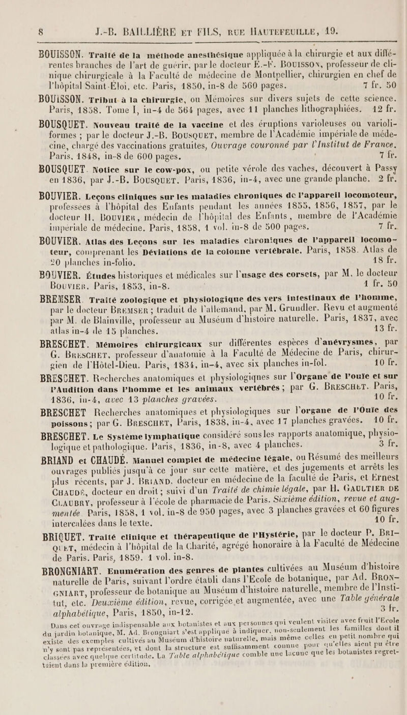 BOUISSON. Traité de la méthode anesthésique appliquée à la chirurgie et aux diflé- rentes branches de l’art de guérir, par le docteur E.-F. BOUISSON\, professeur de cli- nique chirurgicale à la Faculté de médecine de Montpellier, chirurgien en chef de l'hôpital Saint-Eloi, etc. Paris, 1850, in-8 de 560 pages. 7 fr. 50 BOUiSSON. Tribut à la chirurgie, ou Mémoires sur divers sujets de cette science. Paris, 1858. Tome [, in-4 de 564 pages, avec 41 planches lithographiées. 12 fr. BOUSQUET. Nouveau traité de la vaceine et des éruptions varioleuses ou varioli- formes ; par le docteur J.-B. BOUSQUET, membre de l’Académie impériale de méde- cine, chargé des vaccinations gratuites, Ouvrage couronné par l’Institut de France. Paris, 1848, in-8 de 600 pages. | T fr. BOUSQUET. Notice sur le cow-pox, ou petite vérole des vaches, découvert à Pass en 1836, par J.-B. Bousquer. Paris, 1836, in-4, avec une grande planche, 2 fr. BOUVIER. Leçons cliniques sur les maladies chroniques dc appareil locomoteur, professées à l'hôpital des Eufants pendant les années 1855, 1856, 1837, par le docteur ll. Bouvier, médecin de l'hôpital des Enfants, membre de l’Académie impériale de médecine. Paris, 1858, 4 vol. in-8 de 500 pages. 7172 BOUVIER. Aulas des Lecons sur les maladies chroniques de Pappareil 1ocomo- teur, comprenant les Déviations de la colonne vertébrale. Paris, 1858. Atlas de 20 planches in-folio. 18 fr. BOUVIER. Études historiques et médicales sur l'usage des corsets, par M. le docteur Bouvier. Paris, 1853, in-8. | 1 fr. 50 BREMSER. Traité zoologique et physiologique des vers intestinaux de l’homme, par le docteur BReMsER ; traduit de l'allemand, par M. Gruudler. Revu et augmenté par M. de Blainville, professeur au Muséum d'histoire naturelle, Paris, 1837, avec atlas in-4 de 15 planches. 1570 BRESCHET. Mémoires chirurgicaux sur différentes espèces d'anévrysmes, par G. BResGHET, professeur d'anatomie à la Faculté de Médecine de Paris, chirur- gien de l'Hôtel-Dieu. Paris, 1834, in-4, avec six planches in-fol. 10 fr. BRESCHET. Recherches anatomiques et physiologiqnes sur l'Organe de l’ouïe et sur PAudition dans Phomme et les animaux vertébrés; par G. BRESGHET. Paris, 1836, iu-4, avec 13 planches gravées. 10 fr. BRESCHET Recherches anatomiques et physiologiques sur l'organe de lPOuie des poissons ; par G. BRESCHRT, Paris, 1838, in-4, avec 17 planches gravées. 10 fr. BRESCHET. Le Système lymphatique considéré sons les rapports anatomique, physio- logique et pathologique. Paris, 1836, in-8, avec 4 planches. 3 fr. BRIAND et CHAUDÉ. Manuel complet de médecine légale, ou Résumé des meilleurs ouvrages publiés jusqu'à ce jour sur cette matière, et des jugements et arrêts les plus récents, par J. BRAND. docteur en médecine de la faculté de Paris, et Ernest CHAUDÉ, docteur en droit ; suivi d'un Traité de chimie légale, par H. GAULTIER DE CLAUBRY, professeur à l'école de pharmacie de Paris. Sixième édition, revue et aug- mentée. Paris, 1838, 1 vol. in-8 de 950 pages, avec 3 planches gravées et 60 figures intercalées dans le texte. 10 fr. BRIQUET. Traité clinique et thérapeutique de PHystérie, par le docteur P. Bri- QUeT, médecin à l’hôpital de la Charité, agrégé honoraire à la Faculté de Médecine de Paris. Paris, 1839. 1 vol. in-8. BRONGNIART. Enumération des genres de plantes cultivées au Muséum d'histoire naturelle de Paris, suivant l’ordre établi dans l'Ecole de botanique, par Ad. Brow- GntarT, professeur de botanique au Muséum d'histoire naturelle, membre de lInsti- tut, etc. Deuxième édition, revue, corrigée et augmentée, avec une Table yenérale alphabétique, Paris, 1850, In-12. 3 fr. Dans cet ouvrage indispensable aux botanistes et aux personnes qui veulent visiler avec fruit l'Ecole du jardin botanique, M. Ad. Brongniart s'est appliqué à indiquer, uou-seulement les familles dont il existe des exemples cultivés au Muséum d'histoire naturelle, mais même celles en petit nombre qui \ F s , é ù M St n’y sont pas représentées, et dont Ja structure est suffisamment connue pour qu’elles aient pu être classées avec quelque certitude, La Table alphabétique comble une lacune que les botanistes regret- taient dans la première édition,