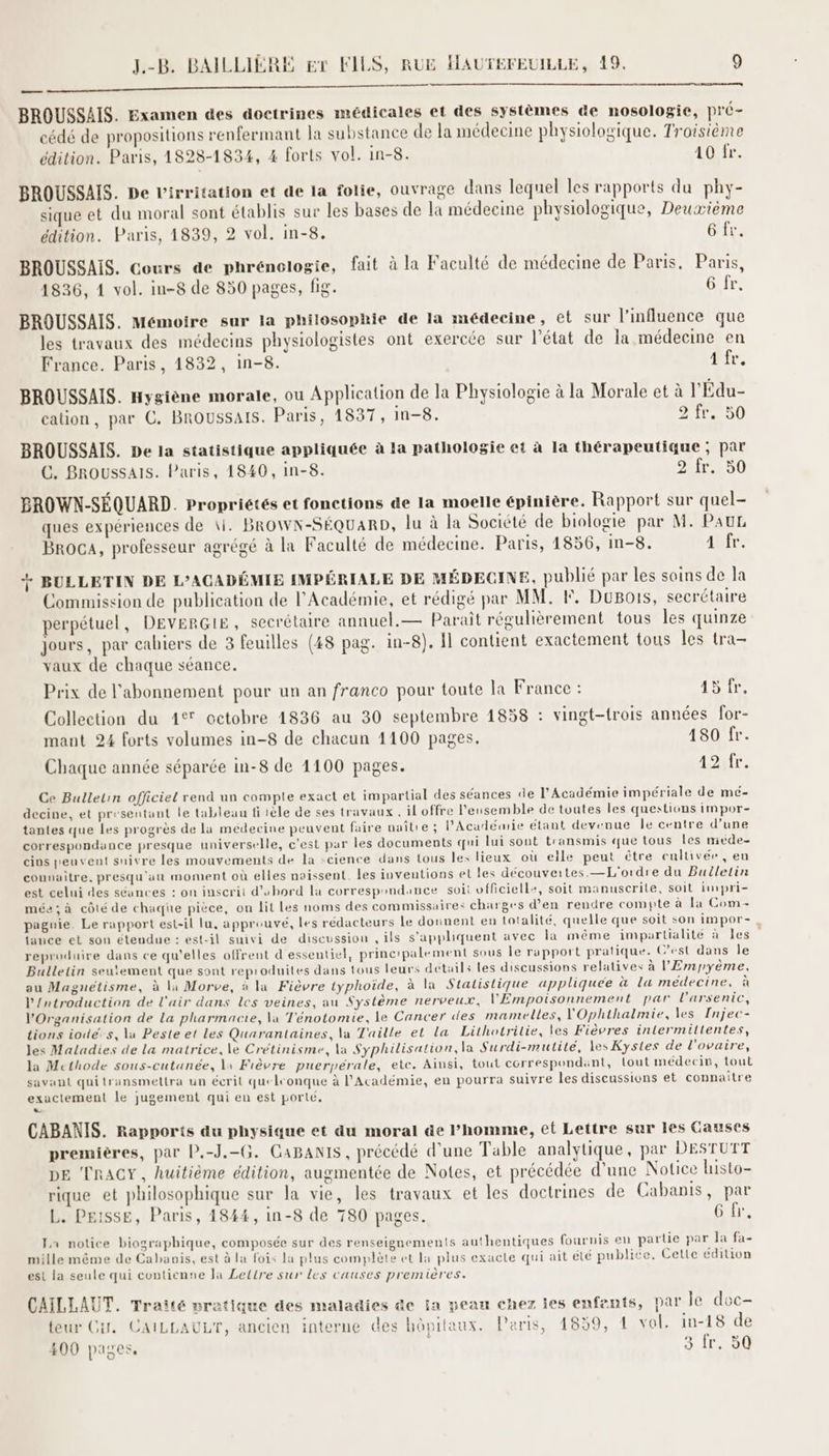 me BROUSSAIS. Examen des doctrines médicales et des systèmes de nosologie, pré- cédé de propositions renfermant la substance de la médecine physiologique. Troisième édition. Paris, 1828-1834, 4 forts vol. in-8. 1e. BROUSSAIS. De l'irritation et de la folie, ouvrage dans lequel les rapports du phy- sique et du moral sont établis sur les bases de la médecine physiologique, Deuxième édition. Paris, 1839, 2 vol. in-8. otre, BROUSSAIS. Cours de phrénologie, fait à la Faculté de médecine de Paris. Paris, 1836, 1 vol. in-8 de 850 pages, fig. 6 fr. BROUSSAIS. Mémoire sur la philosophie de la médecine, et sur l'influence que les travaux des médecins physiologistes ont exercée sur l’état de la médecine en France. Paris, 1832, in-8. Ar, BROUSSAIS. Hygiène morale, ou Application de la Physiologie à la Morale et à l'Édu- cation, par C. BROUSSAIS. Paris, 1837, in-8. 21e 00 BROUSSAIS. De la statistique appliquée à la pathologie et à la thérapeutique ; par C. BROUSSAIS. Paris, 1840, in-8. 2 fr. 50 BROWN-SÉQUARD. Propriétés et fonctions de la moelle épinière. Rapport sur quel- ques expériences de \i. Brown-Séquarp, lu à la Société de biologie par M. PAUL BrocA, professeur agrégé à la Faculté de médecine. Paris, 1856, in-8. Ar. + BULLETIN DE L’ACADÉMIE IMPÉRIALE DE MÉDECINE, publié par les soins de la Commission de publication de l'Académie, et rédigé par MM. F, DuBois, secrétaire perpétuel, DEVERGIE, secrétaire annuel.— Paraît régulièrement tous les quinze jours, par cahiers de 3 feuilles (48 pag. in-8). fl contient exactement tous les tra- vaux de chaque séance. Prix de l'abonnement pour un an franco pour toute la France : 1, Collection du 1° octobre 1836 au 30 septembre 1858 : vingt-trois années for- mant 24 forts volumes in-8 de chacun 1100 pages. 180 fr. Chaque année séparée in-8 de 1100 pages. Air. Ce Bulletin officiel rend un compte exact et impartial des séances de l'Académie impériale de mé- decine, et presentant le tableau fi tèle de ses travaux. il offre l'ensemble de toutes les questions impor- tantes que Les progrès de la médecine peuvent faire naître ; l’Académie étant devenue le centre d’une correspondance presque universelle, c'est par les documents qui lui sont transmis que tous les miéde- cins peuvent suivre les mouvements de la -cience dans tous les lieux où elle peut être cultivée, en connaitre, presqu'au moment où elles noissent. les inventions et les découveites.—L'ordre du Bulletin est celui des séances : on inscrit d’ubord la correspondance soit vfficiell+, soit manuscrite, soit impri- mée; à côté de chaque pièce, on lit Les noms des commissaires charges d’en rendre compte à la Com pagnie. Le rapport est-il lu, approuvé, les rédacteurs le donnent en totalité, quelle que soit son impor-, tance et son étendue : est-il suivi de discussion , ils s'appliquent avec la même impartialité à les” reproduire dans ce qu’elles offrent d essentiel, princ'palement sous le rapport pratique. C’est dans Île Bulletin seulement que sont reproduites dans tous leurs details les discussions relatives à l'Empyème, au Magnétisme, à la Morve, à la Fièvre typhoide, à la Statistique appliquee à La médecine, à l'ntroduction de l'air dans les veines, au Système nerveux, l'Empoisonnement par l’arsenic, l'Organisation de La pharmacie, la T'énotomie, le Cancer des mamelles, VOphthalmie, les Injec- tions iodé.s, la Peste et Les Quarantaines, la Taille et la Lithotrilie, les Fièvres intermittentes, les Maladies de La matrice, le Cretinisme, la Syphilisation, la Surdi-mutite, les Kystes de l'ovaire, la Methode sous-cutanée, \1 Fièvre puerpérale, etc. Ainsi, tout correspondant, lout médecin, tout savant quitransmettra un écrit queleonque à l’Académie, en pourra suivre les discussions et connaitre exactement le jugement qui en est porté. LA CABANIS. Rapports du physique et äu moral de l’homme, et Lettre sur les Causes premières, par P.-J.-G. CaBanis, précédé d’une Table analytique, par DESTUTT DE TRACY, huitième édition, augmentée de Notes, et précédée d’une Notice histo- rique et philosophique sur la vie, les travaux et les doctrines de Cabanis, par L. PEISSE, Paris, 1844, in-8 de 780 pages. 6 fr, Fa notice biographique, composée sur des renseignements authentiques fournis en partie par Ja fa- mille même de Cabanis, est à la fois la plus complète et la plus exacte qui ait été publite. Cette édition est la seule qui contienne la Lettre sur Les causes premières. CAÏLLAUT. Traité pratique des maladies de Ia peau chez les enfents, par le doc- teur Gi. CAILLAULT, ancien interne des hôpitaux. Paris, 1839, 4 vol. in-18 de 400 pages, 3 fr. 50