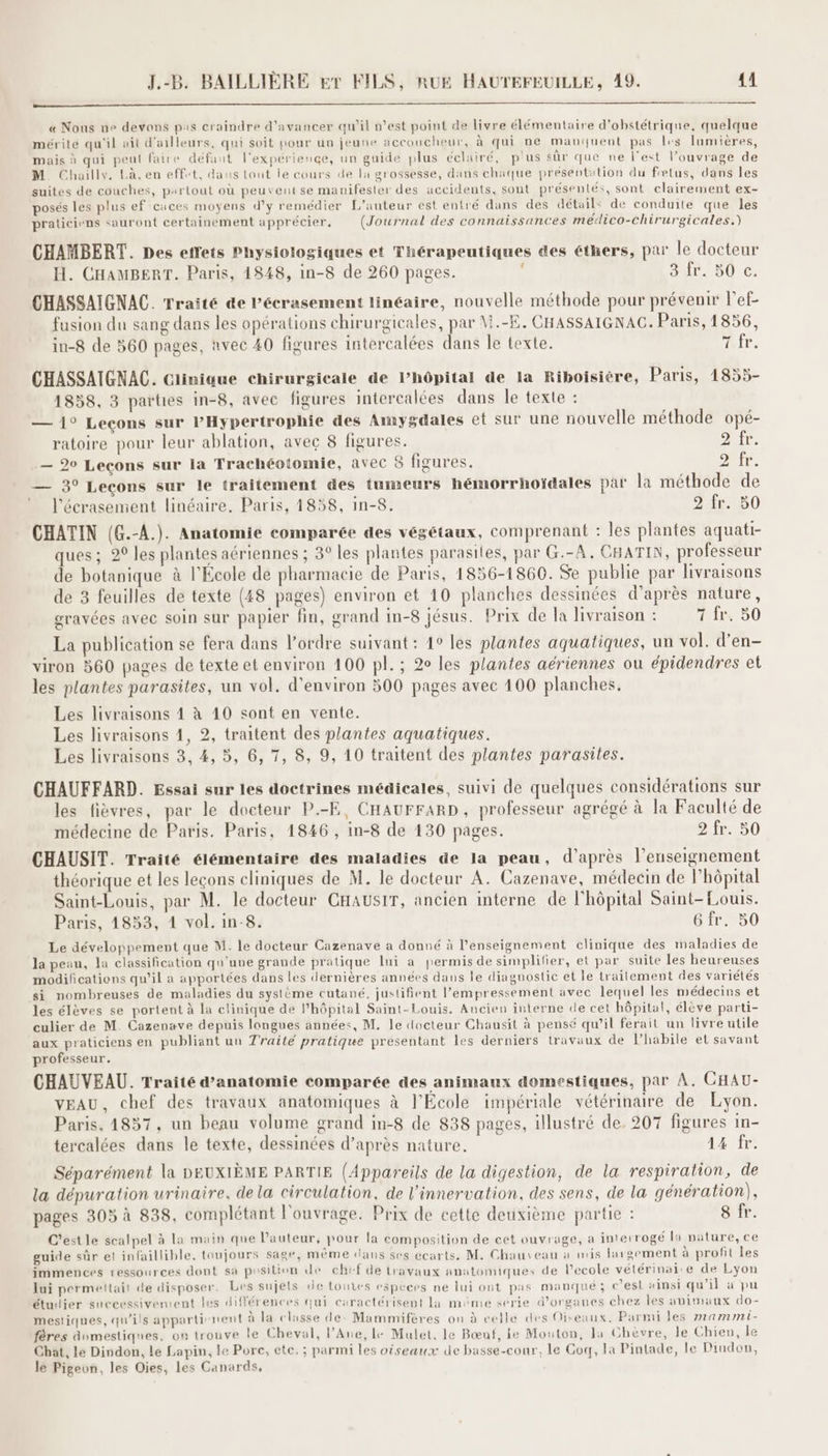 OR RS « Nous ne devons pas craindre d'avancer qu’il n’est point de livre élémentaire d’obstétrique, quelque mérite qu'il ait d'ailleurs, qui soit pour un jeune accoucheur, à qui ne manquent pas les lamières, mais à qui peut faire défaut l'expérience, un guide plus éclairé, plus sûr que ne l'est l'ouvrage de M. Chailly. Là. en effet, dans tout le cours de la grossesse, dans chaque présentation du fœtus, dans les suites de couches, partout où peuvent se manifester des accidents, sont présentés, sont clairement ex- posés les plus ef caces moyens d'y remédier L'auteur est entré dans des détails de conduite que les praticiens sauront certainement apprécier. (Journal des connaissances médico-chirurgicales.) CHAMBERT. Des etrets Physiologiques et Thérapeutiques des éthers, par le docteur H. CHAMBERT. Paris, 1848, in-8 de 260 pages. 347. 50 c. CHASSAIGNAC. Traité &e Pécrasement linéaire, nouvelle méthode pour prévenir l’ef- fusion du sang dans les opérations chirurgicales, par M.-E. CHASSAIGNAC. Paris, 1856, in-8 de 560 pages, avec 40 figures intercalées dans le texte. hr, CHASSAIGNAC. Ciinique chirurgicale de l’hôpital de la Riboisiére, Paris, 1855- 1858, 3 parties in-8, avec figures intercalées dans le texte : — 1° Leçons sur lPHypertrophie des Amygdales et sur une nouvelle méthode opé- ratoire pour leur ablation, avec 8 figures. 2 fr. — 20 Lecons sur la Trachéotomie, avec 8 figures. DRE: — 3° Leçons sur le traitement des tumeurs hémorrhoïdales par la méthode de * l'écrasement linéaire, Paris, 1858, in-8. 9 fr. 50 CHATIN (G.-A.). Anatomie comparée des végétaux, comprenant : les plantes aquati- ques; 20 les plantes aériennes ; 3° les plantes parasites, par G.-A, CHATIN, professeur de botanique à l'Ecole de pharmacie de Paris, 1856-1860. Se publie par livraisons de 3 feuilles de texte (48 pages) environ et 10 planches dessinées d’après nature, gravées avec Soin sur papier fin, grand in-8 jésus. Prix de la livraison : 7 fr. 50 La publication se fera dans l’ordre suivant : 10 les plantes aquatiques, un vol. d’en- viron 360 pages de texte et environ 100 pl. ; 2° les plantes aériennes ou épidendres et les plantes parasites, un vol. d'environ 500 pages avec 100 planches. Les livraisons 1 à 10 sont en vente. Les livraisons 1, 2, traitent des plantes aquatiques. Les livraisons 3, 4, 5, 6, 7, 8, 9, 10 traitent des plantes parasites. CHAUFFARD. Essai sur les doctrines médicales, suivi de quelques considérations sur les fièvres, par le docteur P.-E, CHAUFFARD, professeur agrégé à la Faculté de médecine de Paris. Paris, 1846, in-8 de 130 pages. 9 fr. 50 CHAUSIT. Traité élémentaire des maladies de la peau, d’après l’enseignement théorique et les leçons cliniques de M. le docteur A. Cazenave, médecin de l'hôpital Saint-Louis, par M. le docteur CHAUSIT, ancien interne de l'hôpital Saint-Louis. Paris, 1853, 1 vol. in-8. 6 fr. 50 Le développement que M. le docteur Cazenave a donné à l’enseignement clinique des maladies de la peau, la classification qu'uve grande pratique lui a permis de simplifier, et par suite les heureuses modifications qu’il a apportées dans les dernières années dans le diagnostic et le trailement des variétés si nombreuses de maladies du système cutané, justifient l’empressement avec lequel les médecins et les élèves se portent à la clinique de l'hôpital Saint-Louis. Ancien interne de cet hôpital, élève parti- culier de M. Cazenave depuis langues années, M. le docteur Chausit à pensé qu’il ferait un livre utile aux praticiens en publiant uu Traité pratique présentant les derniers travaux de l’habile et savant professeur. CHAUVEAU. Traité d'anatomie comparée des animaux domestiques, par À. CHAU- VEAU, chef des travaux anatomiques à l'École impériale vétérinaire de Lyon. Paris, 4857, un beau volume grand in-8 de 838 pages, illustré de. 207 figures in- tercalées dans le texte, dessinées d’après nature. 14 fr. Séparément la DEUXIÈME PARTIE (Appareils de la digestion, de la respiration, de la dépuration urinaire, dela circulation, de l’innervation, des sens, de la génération), pages 303 à 838, complétant l'ouvrage. Prix de cette deuxième partie : 8 fr. C'est le scalpel à la main que Pauteur, pour la composition de cet ouvrage, a interrogé la nature, ce guide sûr et infaillible, toujours sage, même dans ses écarts. M. Chauveau à mis largement à profit les immences ressources dont sa position de chef de travaux anatomiques de l'ecole vétérinai'e de Lyon lui permeltait de disposer. Les sujets de touves especrs ne lui ont pas manqué; c’est ainsi qu'il à pu étudier successivement les différences qui caractérisent la méme serie d'organes chez les animaux do- mestiques, qu'ils appartirnent à la classe de- Mammifères on à celle des Oiseaux, Parmi les mammi- fères dumestiques, on trouve le Cheval, l’Ane, le Mulet. le Bœnuf, le Mouton, la Chevre, le Chien, le Chat, le Dindon, Le Lapin, le Pore, ete. ; parmi les oiseaux de basse-cour, le Coq, la Pintade, le Pindon, le Pigeon, les Oies, les Canards,
