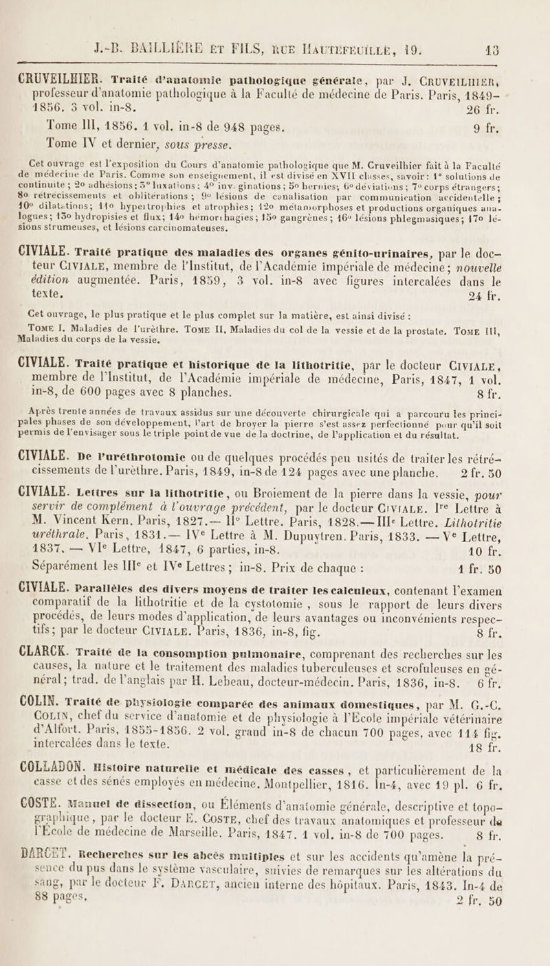 CRUVEILEIER. Traité d'anatomie pathologique générale, par J. CRUVEILHIER, professeur d'anatomie pathologique à la Faculté de médecine de Paris. Paris, 1849- 1856. 3 vol. in-8. 2ONT: Tome Il[, 1856. 1 vol. in-8 de 948 pages. 9 fr. Tome IV et dernier, sous presse. Cet ouvrage est l'exposition du Cours d'anatomie pathologique que M. Cruveilhier fait à la Faculté de médecine de Paris. Comme son enseignement, il est divisé en XVII classes, savoir: 1° solutions de continuite ; 20 adhésions ; 5° luxations: 49 inv. ginations ; 50 hernies, 6° déviations; To corps étrangers; 80 retrécissements et oblitérations ; @° lésions de canalisation par communication accidentelle ; 10° dilatations; 110 hypertroyhies et atrophies; 120 métamorphoses et productions organiques ana logues ; 130 hydropisies et flux; 140 hémorthagies ; 150 gangrènes ; 46° lésions phlegmasiques; 170 lé- sions strumeuses, et lésions carcinomateuses. CIVIALE. Traité pratique des maladies des organes génito-urinaires, par le doc- teur CIVIALE, membre de l’Institut, de l’Académie impériale de médecine ; nouvelle édition augmentée. Paris, 1859, 3 vol. in-8 avec figures intercalées dans le texte. 24 fr. Cet ouvrage, le plus pratique et le plus complet sur la matière, est ainsi divisé : TOME I. Maladies de l'urèthre. TOME Il, Maladies du col de la vessie et de la prostate, TomE Ill, Maladies du corps de la vessie, CIVIALE. Traité pratique et historique de la lithotritie, par le docteur CIVIALE, membre de l’Institut, de l’Académie impériale de médecine, Paris, 4847, 4 vol. in-8, de 600 pages avec 8 planches. 8 fr. Après trente années de travaux assidus sur une découverte chirurgicale qui a parcouru les princi- pales phases de son développement, l’art de broyer la pierre s’est assez perfectionné puur qu'il soit permis de l’envisager sous le triple point de vue de la doctrine, de l'application et du résultat. CIVIALE. De Puréthrotomie ou de quelques procédés peu usités de traiter les rétré= cissements de l’urèthre. Paris, 1849, in-8 de 124 pages avec une planche. 2fr. 50 CIVIALE. Lettres sur la lithotritie, ou Broiement de la pierre dans la vessie, pour servir de complément à l'ouvrage précédent, par le docteur CiviALE. le Lettre à M. Vincent Kern. Paris, 1827. 11° Lettre. Paris, 4828.— Ill: Lettre. Lithotritie uréthrale. Paris, 1831.— IV® Lettre à M. Dupuytren. Paris, 1833. — Ve Lettre, 1837, — VIS Lettre, 18247, 6 parties, in-8. 40%r Séparément les II* et IVe Lettres ; in-8. Prix de chaque : 4#fui50 CIVIALE. Parallèles des divers moyens de traiter les calculeux, contenant l'examen comparatif de la lithotritie et de la cystotomie , sous le rapport de leurs divers procédés, de leurs modes d'application, de leurs avantages ou inconvénients respec- tifs; par le docteur CIviALE. Paris, 1836, in-8, fig. 8 fr. CLARCK. Traité de la consomption pulmonaire, comprenant des recherches sur les causes, la nature et le traitement des maladies tuberculeuses et scrofuleuses en gé- néral; trad. de l’anglais par H. Lebeau, docteur-médecin. Paris, 1836, in-8. 6Gfr. COLIN. Traité de physiologie comparée des animaux domestiques, par M. G.-C. CoLiIN, chef du service d'anatomie et de physiologie à l’École impériale vétérinaire d’Alfort. Paris, 1855-1856. 2 vol, grand in-8 de chacun 700 pages, avec 114 fig. intercelées dans le texte. 18/fr. COLLADON. Histoire naturelle et médicale des casses, et particulièrement de la casse et des sénés employés en médecine, Montpellier, 4816. În-4, avec 49 pl. 6 fr. COSTE. Manuel de dissection, ou Éléments d'anatomie générale, descriptive et topo- graphique, par le docteur E. CosTE, chef des travaux anatomiques et professeur da l'Ecole de médecine de Marseille, Paris, 1847. 1 vol. in-8 de 700 pages. 8 fr. BARCET. Recherches sur les abeès muitiples et sur les accidents qu’amène la pré- sence du pus dans le système vasculaire, suivies de remarques sur les altérations du sang, par le docteur F, DarCGET, ancien interne des hôpitaux. Paris, 1843. In-4 de