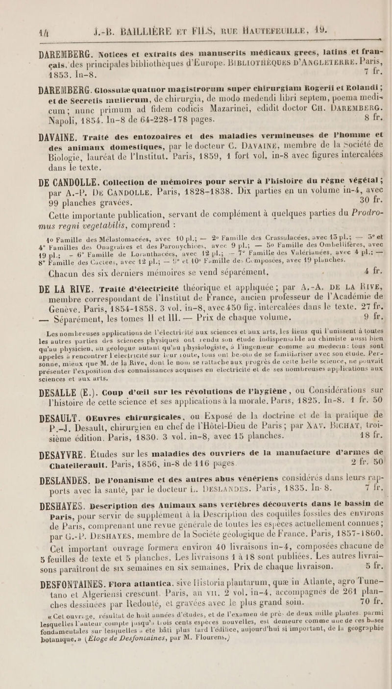 a né Eos CS DAREMBERG. Notices et extraits des manuscrits médicaux grecs, latins et fran- cais, des principales bibliothèques d'Europe. BIBLIOTHÈQUES D'ANGLETERRE Paris, 1853. In-8. 7 fr. DAREMBERG. Glossulæ quatuor magistrorum super chirurgiam Rogerii et Rolandi ; et de Secretis mulierum, de chirurgia, de modo medendi libri septem, poema medi- cum; nune primum ad fidem codicis Mazarinei, edidit doctor CH. DAREMBERG. Napoli, 1854. In-8 de 64-228-178 pages. 8 fr. DAVAINE. Traité des entozoaires et des maladies vermineuses de l’homme et des animaux domestiques, par le docteur C. DAVAINE, membre de la société de Biologie, lauréat de l’Institut. Paris, 1859, 1 fort vol, in-8 avec figures intercalées dans le texte. ; DE CANDOLLE. Collection de mémoires pour servir à l’hisloire du règne végétal; par A.-P. D£ CANDOLLE. Paris, 1828-1838. Dix parties en un volume in-4, avec 99 planches gravées. 30 fr. Cette importante publication, servant de complément à quelques parties du Prodro- mus regni vegetabilis, comprend : 10 Famille des Mélastomacées, avec 10 pl.; — 2° Famille des Crassulacées, avec 15 pl.; — 5°et 4° Familles des Onagraires et des Paronychices, avec 9 pl.; — 50 Famille des Ombellifères, avec 19 pl: - 6° Famille de Loranthacées, avec 12 pl.; — 7° Famille des Valérianées, avec 4 pl.; — 8° Famille des Cactees, avec 12 pl.; — 9° et 10° Famille de: Gumposées, avec 19 planches. Chacun des six derniers mémoires se vend séparément, 4 fr. DE LA RIVE. Traité d’électricité théorique et appliquée ; par A,-A, DE LA RIVE, membre correspondant de l'institut de France, ancien professeur de l’Académie de Genève. Paris. 1854-1838. 3 vol. in-8, avec 450 fig. intercalées dans le texte. 27 fr. 2 La nm © — Séparément, les tomes 1! et LL. — Prix de chaque volume. 9 fr. Les nombreuses applications de l'électricité aux sciences et aux arts, les liens qui l’unissent à toutes les autres parties des sciences physiques ont rendu sun étude indispensable au chimiste aussi bien qu’au physicien, au géologue autant qu'au physiologiste, à l'ingenieur comme au medecin: tous sont appeles à rencontrer l'electricité sur icur route, tous ont besoiu de se famitiariser avec son étude. Per- sonne, mieux que M. de la Rive, dont Le nom se rattache aux progrès de cette belle science, ne pouvait présenter l'exposition des connaissances acquises en electricité el de ses uombreuses applications aux sciences et aux arts. DESALLE (E.). Coup d’œil sur les révolutions de Phygiène , ou Considérations sur l'histoire de cette science et ses applications à la morale. Paris, 1825. In-8. 1 fr. 50 DESAULT. GEuvres chirurgicales, ou Exposé de la doctrine et de la pratique de P.-J. Desault, chirurgien en chef de l'Hôtel-Dieu de Paris; par XAV. BIGHAT, troi- sième édition. Paris, 1830. 3 vol. in-8, avec 15 planches. 48 fr. DESAYVRE. Études sur les maladies des ouvriers de la manufacture d'armes de Chatellerault. Paris, 1856, in-8 de 116 pages. 2 fr. 50! DESLANDES. be Ponanisme et des autres abus vénériens considérés dans leurs rap- ports avec la santé, par le docteur D. DESLANDES. Paris, 1835. In- 8. 7 ir. DESHAYES. Description des Animaux sans vertèbres découverts dans le bassin de Paris, pour servir de supplément à la Description des coquilles fossiles des environs de Paris, comprenant une revue générale de toutes les espèces actuellement connues ; par G.-P. DESHAYES, membre de la Société géologique de France. Paris, 1857-1860. Cet important ouvrage formera environ 40 livraisons in-4, composées chacune de 3 feuilles de texte et 5 planches. Les livraisons 4 à 18 sont publiées. Les autres livrai- sons paraîtront de six semaines en Six semaines, Prix de chaque livraison. ir: DESFONTAINES. Flora atlantica, sive [istoria plantarum, quæ in Atlante, agro Tune- tano et Algeriensi crescunt, Paris, an vit. 2 vol, in-4, accompagnés de 261 plan- ches dessinées par Redouté, et gravées avec le plus grand soin. 70 fr. « Cet ouvrige, résultat de huit années d'études, et de l'examen de prè- de deux mille plantes. parmi lesquelles l'auteur compte jusqu'a trois cents espèces nouvelles, est demeure comme uue de ces buses fondameutales sur lesquelles à éte bâti plus tard l'édilice, aujourd’hui si important, de la géographie