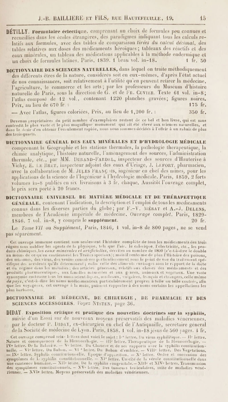 ES DÉTILLY. Formulaire éclectique, comprenant un choix de formules peu connues et recueillies dans les écoles étrangères, des paradigmes indiquant tous les calculs re- latifs aux formules, avec des tables de comparaison firées du calcul décimal, des tables relatives aux doses des médicaments héroïques ; tableaux des réactifs et des eaux minérales, un tableau des médications applicables à la méthode endermique et un choix de formules latines. Paris, 14839. 4 beau vol. in-18. 4 fr. 50 DICTIONNAIRE DES SCIENCES NATURELLES, dans lequel on traite méthodiquement des différents êtres de la nature, considérés soit en eux-mêmes, d’après l’état actuel de nos connaissances, soit relativement à l'utilité qu'en peuvent retirer la médecine, l’agriculture, le commerce et les arts; par les professeurs du Muséum d'histoire naturelle de Paris, sous la direction de G. et de fr. Cuvier. Texte 61 vol. in-8; l’atlas composé de 12 vol., contenant 1220 planches gravées; figures noires. Prix, au lieu de 670 fr. : 475 fr. — Avec l’atlas, figures coloriées. Prix, au lieu de 1,200 fr. : 350 fr. Devenus propriélaires du petit nombre d'exemplaires restant de ce bel et bon livre, qui est sans contredit le plus vaste et Le plus maguifique monument qui uit été élevé aux sciences naturelles, et dans le desir d’en obtenir l'écoulement rapide, nous nous sommes décidés à l'offrir à un rabais de plus des treis quarts, DICTIONNAIRE GÉNÉRAL DES EAUX MINÉRALES ET D’HYDROLOGIE MÉDICALE comprenant la Géographie et les stations thermales, la pathologie therapeutique, la chimie analytique, l'histoire naturelle, l'aménagement des sources, l'administration thermale, etc., par MM. DuRAND-FARDEL, inspecteur des sources d'Hauterive à Vichy, E. Le BR&T, inspecteur adjoint des eaux d'Uriage, J. LEFORT, pharmacien, avec la collaboration de M. JULES FRANG #18, ingénieur en chef des mines, pour les applications de la science de l'Ingénieur à l'hydrologie médicale, Paris, 1859, 2 forts volumes iu-8 publiés en six livraisons à 3 fr. chaque. Aussitôt l'ouvrage complet, le prix sera porté à 20 francs. DICTIONNAIRE UNIVERSEL DE MATIÈRE MÉDICALE ET DE THÉRAPEUTIQUE GÉNÉRALE, contenant l'indication, la description et l'emploi de tousles médicaments connus dans les diverses parties du globe; par K:-V. MÉRAT et A.-J, DELENS, membres de l’Académie impériale de médecine. Ouvrage complet. Paris, 1829- 1846. 7 vol. in-8, y compris le supplément. POUUIT. Le Tome VII ou Supplément, Paris, 1846, 1 vol. in-8 de 800 pages, ne se vend pas séparément. Cet ouvrage immense contient non-seulement l'histoire complète de tous les medicuments des trois règnes sans oublier les agents de la physique, tels que Pair. le calorique, l'électricité, etc., les pro- duits chimiques.les eaux minerales et artificielles, décrites au nombre de 1800 (c’est-à-dire le double au moins de ce qu’en coutieunent les Traitcs speciaux); mais il renfeime de plus l'Histoire des poisons, des miuasmes, des virus, des venins cousideres particulierement sous Le point de vue du traitement spé- cifique des accidents qu’ils determinent ; eufin celle des aliments envisages sous le r:pport de la diète et du régime dans les maladies, des articles géneraux, relatifs aux classes des médicameuts et des produits pharmaceuliques, aux familles naturelles et aux gnres, animaux et vegétaux. Une vaste synonymie embrasse Luus les noms scientifiques, ossificaux, vulgaires, français et étrangers, celle même de pays, c’est-à-dire les noms médicamenteux particulièrement propres à telle ou telle coutrée, afin que les voyageuis, cel ouvrage à la main, puissent rapporter à des noms certains les appellations les plus barbures, DICTIONNAIRE DE MÉDECINE, DE CHIRURGIE , BE PHARMACIE ET DES SCIENCES ACCESSOIRES. Voyez NYSTEN, page 36. DIDAY. Exposition eritique et pratique des nouvelies doctrines sur la syphilis, suivie d’un Essai sur de nouveaux moyens préservatifs des maladies vénériennes, ar le docteur P. Dipay, ex-chirurgien en chef de l’Antiquaille, secrétaire général de la Société de médecine de Lyon. Paris, 1858. 4 vol. in-18 jésus de 560 pages. 4 fr. Cet ouviage compreud seize Li tties dont voici le sujet : Li° lettre. Du virus syphilitique.— Ile lettre, Nature et consequences de la Blennorrhagie, — j11e lettre. Thérapeutique de la Blennorrhagie, — IVe lettre, De la Balauite. — Ve lettre. Du Chancre et de ses rapports avec la syphilis constitution- nelle. — Vic lettre, Du Bubon. — VI * lettre. Du Bubon d'emblee. — Ville lettre. Des Vegetations, — 1Xe lettre. Syphulis constilulionnelle. Epoque d'apparition, — X° lettre. Ordre el succession des symptômes de Lo syphilis conslitutionnelle. — X1° lettre. Unicité de la vérole constitutionuelle dans une existence bumuine.— XIe lettre. De la syphilis congenitale.— XIIIe et XIVe lettres. Transmission des symplômes constitutionnels, — XVe lettre. Des tumeurs testiculaires, suite de maladies vené- riennes. — XVIe lettre, Moyens préservatifs des maladies vénériennes,