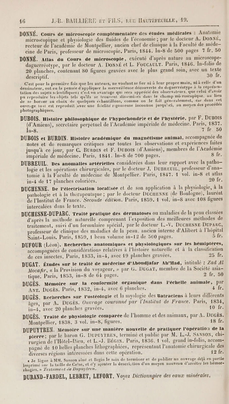 DONNÉ. Cours de microscopie complémentaire des études médicales : Anatomie microscopique et physiologie des fluides de l'économie ; par le docteur À. DonNÉ, recteur de l'académie de Montpellier, ancien chef de clinique à la Foculté de iméde- cine de Paris, professeur de microscopie. Paris, 1844. In-8 de 800 pages 7 fr. 50 DONNÉ. Atlas du Cours de microscopie, exécuté d’après nature au microscope- daguerréotype, par le docteur A. Donné et L. FOUCAULT. Paris, 1846. In-folio de 20 planches, contenant 80 figures gravées avec le plus grand soin, avec un texte descriptif. 30 fr. C'est pour la première fois que les auteurs, ne voulant se fier ni à leur propre main, ni à celle d’un dessinateur, ont eu lo pensée d'appliquer la merveilleuse découverte du duguerréotype à la représen- tation des sujets scientifiques: c’est un avantage qui sera apprécié des observateurs, que celui d’avoir pu reproduire les objets tels qu’ils se trouvent disseminés dans le champ microscopique, au lieu de se boruer au choix de quelques échantillons, comme on le fait géneralement, car dans cet ouvrage lout est reproduit avec une fidélité rigoureuse inconnue jusqu'ici, au moyen des procédés photographiques. DUBOIS. Histoire philosophique de Phypochondrie et de lhystérie, par F. DuBoIs td Amiens), secrétaire perpétuel de l’Académie impériale de médecine. Paris, 1837. n-8. 7 fr. 50 DUBOIS et BURDIN. Histoire académique du magnétisme animal, accompagnée de notes et de remarques critiques sur toutes les observations et expériences faites jusqu’à ce jour, pur C. Burpin et F. Dupots (d'Amiens), membres de l’Académie impériale de médecine. Paris, 1841. In-8 de 700 pages. 8 fr. DUBREUIL. Des anomalies artérielles considérées dans leur rapport avec la patho- logie et les opérations chirurgicales, par le docteur J. DUBREUIL, professeur d’ana-— tomie à la Faculté de médecine de Montpellier. Paris, 1847. 4 vol. in-8 et atlas in-4 de 17 planches coloriées. 20 fr. DUCHENNE. De Pélectrisation jocalisée et de son application à la physiologie, à la athologie et à la thérapeutique ; par le docteur DUGHENNE (de Boulogne), lauréat de l’Institut de France. Seconde édition. Paris, 1859, 4 vol, in-8 avec 108 figures intercalées dans le texte. DUCHESNE-DUPARC. Traité pratique &es dermatoses ou maladies de la peau classées d’après la méthode naturelle comprenant l'exposition des meilleures méthodes de traitemeut, suivi d’un formulaire spécial, par le docteur L.-V, DUCHESNE-DUPARC, professeur de clinique des maladies de la peau, ancien interne d’Alibert à l'hôpital Saint-Louis. Paris, 1859, 1 beau volume in-12 de 500 pages. 5 fr. DUFOUR (Léon). Recherches anatomiques et physiologiques sur les hémiptères, accompagnées de considérations relatives à l’histoire naturelle et à la classification de ces insectes. Paris, 1833, in-4, avec 19 planches gravées. DD IC DUGAT. Études sur le traité &e médecine d’Aboudjafar Ah’Mad, intitulé : Zad Al Mocafir, « la Provision du voyageur, » par G. DUGAT, membre de la Société asia tique. Paris, 4853, in-8 de 64 pages. 2 fr. B0 DUGÈS. Mémoire sur la conformité organique dans l’échelle animale, par ANT. Ducès. Paris, 1832, in-4, avec 6 planches. 4 fr. DUGÈS. Recherches sur l’ostéologie et la myologie des 8atraciens à leurs différents âges, par A. DUGES. Ouvrage couronné par l'Institut de France. Paris, 1834, in-4, avec 20 planches gravées. 10 fr. DUGÈS. Traité &e physiologie comparée de l’homme et des animaux, par À. DuGEs. Montpellier, 1838. 3 vol. In-8, figures. 48 fr. DUPUYTREN. Mémoire sur une manière nouvelle de pratiquer Popération de la pierre; par le baron G. DUPUYTREN, terminé et publié par M. L.-J. SANSON, chi- rurgien de l'Hôtel-Dieu, et L.-J. BÉGIN. Paris, 1836.11 vol. grand in-folio, accom- pigné de 40 belles planches lithographiées, représentant l'anatomie chirurgicale des diverses régions intéressées dans cette opération. 12 fr. « Je Jègue à MM. Sanson aîné et Bégin le suin de terminer et de publier un ouvrage déjà en partie imprimé sur la taille de Celse, et d’y ajouter la description d’un moyen nouveau d'arrêter les hémor- rhagies. » T'estament de Dupuytren,. DURAND-FARDEL, LEBRET, LEFORT, Voyez Dictionnaire des eaux minérales.