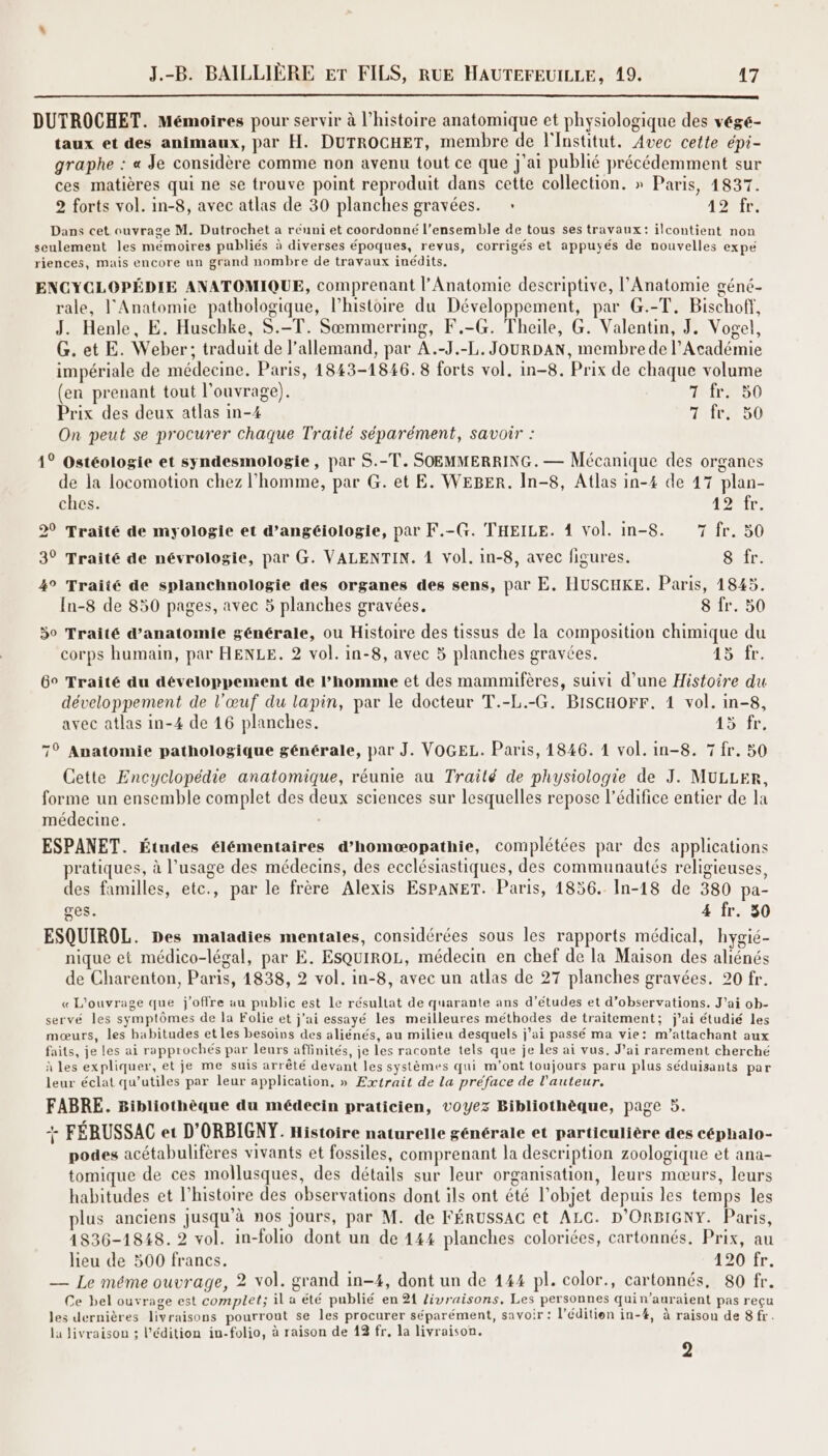 DUTROCHET. Mémoires pour servir à l’histoire anatomique et physiologique des végé- taux et des animaux, par H. DUTROCHET, membre de l'Institut. Avec cette épi- graphe : « Je considère comme non avenu tout ce que j'ai publié précédemment sur ces matières qui ne se trouve point reproduit dans cette collection. » Paris, 1837. 2 forts vol. in-8, avec atlas de 30 planches gravées. : DIT Dans cet ouvrage M. Dutrochet a réuni et coordonné l’ensemble de tous ses travaux: ilcontient non seulement les mémoires publiés à diverses époques, revus, corrigés et appuyés de nouvelles expe riences, mais encore un grand nombre de travaux inédits. ENCYCLOPÉDIE ANATOMIQUE, comprenant l’Anatomie descriptive, l'Anatomie géné- rale, l'Anatomie pathologique, l’histoire du Développement, par G.-T, Bischoff, J. Henle, E. Huschke, S.-T. Sœmmerring, F.-G. Theile, G. Valentin, J, Vogel, G. et E. Weber; traduit de l'allemand, par A.-J.-L. JOURDAN, membre de l’Académie impériale de médecine, Paris, 1843-1846. 8 forts vol. in-8. Prix de chaque volume (en prenant tout l'ouvrage). 1 fr. 50 Prix des deux atlas in-4 7 fr. 50 On peut se procurer chaque Traité séparément, savoir : 1° Ostéologie et syndesmologie, par S.-T. SOEMMERRING. — Mécanique des organes de la locomotion chez l’homme, par G. et E. WEBER. In-8, Atlas in-4 de 47 plan- ches. 49 fr. 20 Traité de myologie et d’angéiologie, par F.-G. THEILE. 4 Vol. in-8. 7 fr. 50 3° Traité de névrologie, par G. VALENTIN. 1 vol. in-8, avec figures. Sir: 4° Traité de splanchnologie des organes des sens, par E. HUSCHKE. Paris, 1845. In-8 de 850 pages, avec 5 planches gravées. 8 fr. 50 30 Traité d’anatomie générale, ou Histoire des tissus de la composition chimique du corps humain, par HENLE. 2 vol. in-8, avec 5 planches gravées. 15: fr 6° Traité du développement de homme et des mammifères, suivi d’une Histoire du développement de l'œuf du lapin, par le docteur T.-L.-G. BiscHorr. 1 vol. in-8, avec atlas in-4 de 16 planches. 15 .fr. 7° Anatomie pathologique générale, par J. VOGEL. Paris, 1846. 1 vol. in-8. 7 fr. 50 Cette Encyclopédie anatomique, réunie au Traité de physiologie de J. MULLER, forme un ensemble complet des deux sciences sur lesquelles repose l'édifice entier de la médecine. ESPANET. Études élémentaires d’homæopathie, complétées par des applications pratiques, à l'usage des médecins, des ecclésiastiques, des communautés religieuses, des familles, etc., par le frère Alexis ESPANET. Paris, 1856. In-18 de 380 pa- ges. 4 fr. 50 ESQUIROL. Des maladies mentales, considérées sous les rapports médical, hygié- nique et médico-légal, par E. EsQUIROL, médecin en chef de la Maison des aliénés de Charenton, Paris, 1838, 2 vol. in-8, avec un atlas de 27 planches gravées. 20 fr. « L'ouvrage que j'offre au public est Le résultat de quarante ans d’études et d’observations. J’ai ob- servé les symptômes de la Folie et j'ai essayé les meilleures méthodes de traitement; j'ai étudié les mœurs, les habitudes et les besoins des aliénés, au milieu desquels j'ai passé ma vie: m’attachant aux faits, je les ai rapprochés par leurs affinités, je les raconte tels que je les ai vus. J'ai rarement cherché à les expliquer, et je me suis arrêté devant les systèmes qui m'ont toujours paru plus séduisants par leur éclat qu’utiles par leur application, » Extrait de la préface de l'auteur. FABRE. Bibliothèque du médecin praticien, voyez Bibliothèque, page 5. + FÉRUSSAC et D'ORBIGNY. Histoire naturelle générale et particulière des céphalo- podes acétabulifères vivants et fossiles, comprenant la description zoologique et ana- tomique de ces mollusques, des détails sur leur organisation, leurs mœurs, leurs habitudes et l’histoire des observations dont ils ont été l’objet depuis les temps les plus anciens jusqu’à nos Jours, par M. de FÉRUSSAG et ALC. D'ORBIGNY. Paris, 4836-1848. 2 vol. in-folio dont un de 444 planches coloriées, cartonnés. Prix, au lieu de 500 francs. 120 fr. — Le méme ouvrage, 2 vol. grand in-4, dont un de 144 pl. color., cartonnés, 80 fr. Ce bel ouvrage est complet; il a été publié en 21 Zivraisons, Les personnes quin’auraient pas reçu les dernières livraisons pourront se les procurer séparément, savoir : l’éditien in-#, à raisou de 8 fr. la livraison ; l'édition in-folio, à raison de 19 fr, la livraison. :