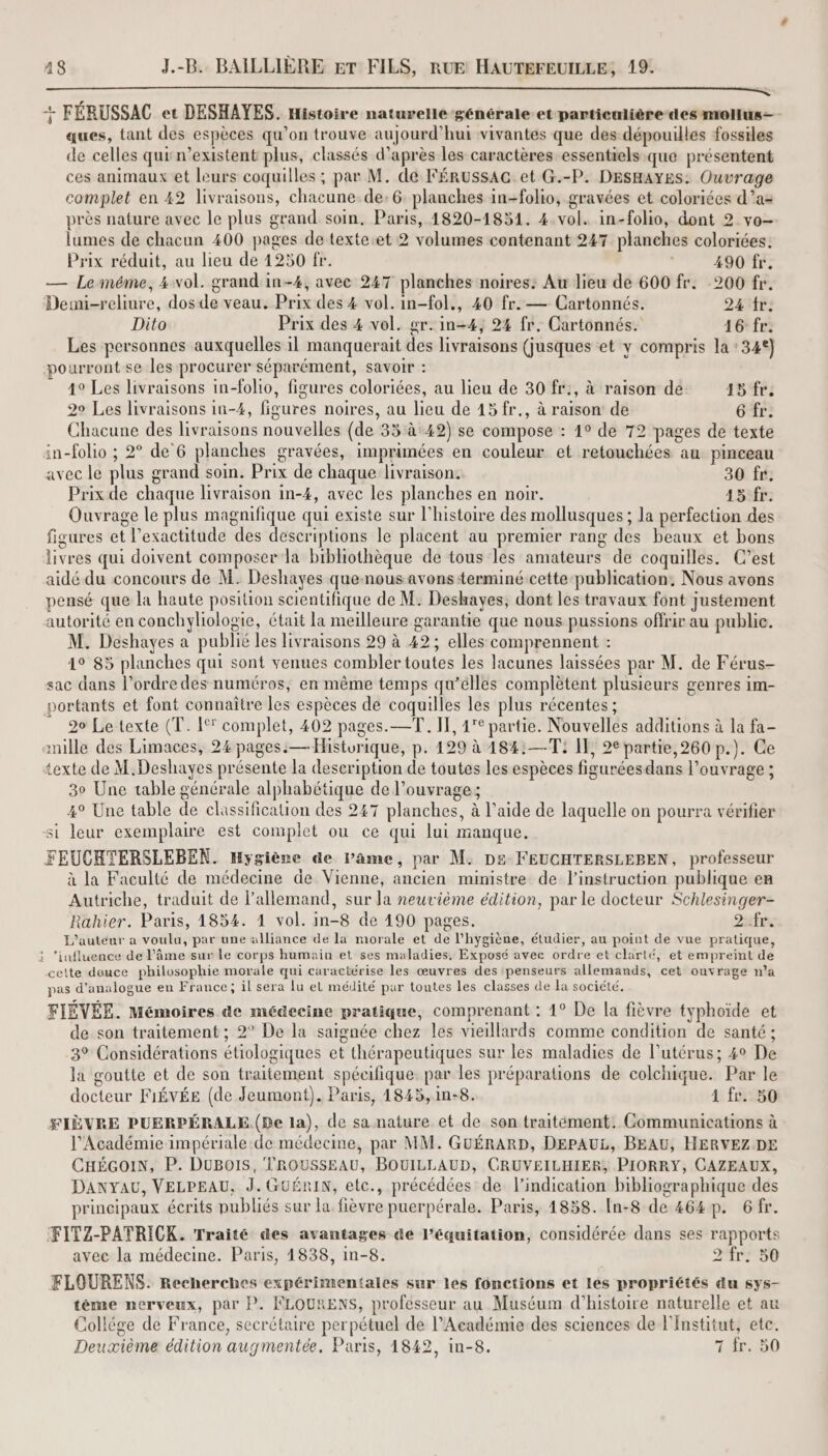 a nn lutte ta Re 2 te TN A RER SEE + FÉRUSSAC et DESHAYES. Histoire naturelle-générale et particulière des molus= ques, tant des espèces qu'on trouve aujourd’hui vivantes que des dépouilles fossiles de celles qui n’existent plus, classés d’après les caractères essentiels.que présentent ces animaux et leurs coquilles ; par M. de FÉRUSSAG et G.-P. DESHAYES: Ouvrage complet en 42 livraisons, chacune.de:6. planches in-folio, gravées et coloriées d’a= près nature avec le plus grand soin. Paris, 1820-1851. 4.vol. in-folio, dont 2 vo- lumes de chacun 400 pages de texte.et 2 volumes contenant 247 planches coloriées: Prix réduit, au lieu de 4250 fr. 490 fr. — Le méme, 4 vol. grand in-4, avec 247 planches noires: Au lieu de 600 fr. 200 fr. Demi-reliure, dos de veau. Prix des 4 vol. in-fol., 40 fr. — Cartonnés. 224 tr: Dito Prix des 4 vol. gr. in-4, 24 fr. Cartonnés. 16: fr. Les personnes auxquelles il manquerait des livraisons (jusques et y compris la : 34°] pourront se les procurer séparément, savoir : 4° Les livraisons in-folio, figures coloriées, au lieu de 30 fr:, à raison de 45 fr; 20 Les livraisons in-4, figures noires, au lieu de 45 fr., à raison’ de 6 fr. Chacune des livraisons nouvelles (de 35 à 42) se compose : 1° de 72 pages de texte in-folio ; 2° de 6 planches gravées, imprimées en couleur et retouchées au pinceau avec le plus grand soin. Prix de chaque livraison. 30 fr. Prix de chaque livraison in-4, avec les planches en noir. 15fr: Ouvrage le plus magnifique qui existe sur l’histoire des mollusques ; Ja perfection des figures et l’exactitude des descriptions le placent au premier rang des beaux et bons livres qui doivent composer la bibliothèque de tous les amateurs de coquilles. C’est aidé du concours de M. Deshayes quenousavonsterminé cette publication, Nous avons pensé que la haute position scientifique de M. Deskayes, dont les travaux font Justement autorité en conchyliologie, était la meilleure garantie que nous pussions offrir au public. M. Deshayes a publié les livraisons 29 à 42; elles comprennent : 1° 85 planches qui sont venues combler toutes les lacunes laissées par M. de Férus- sac dans l’ordre des numéros, en même temps qu’éllés complètent plusieurs genres im- portants et font connaître les espèces de coquilles les plus récentes ; 20 Le texte (T. 1% complet, 402 pages.—T. IT, 1° partie. Nouvelles additions à la fa- mille des Limaces, 24 pages: —Histurique, p. 129 à 184:—T: IT, 2€ partie,260 p.). Ce texte de M.Deshayes présente la description de toutes les espèces figuréesdans l'ouvrage ; 30 Une table générale alphabétique de l'ouvrage; 4° Une table de classification des 247 planches, à l’aide de laquelle on pourra vérifier si leur exemplaire est complet ou ce qui lui manque, FEUCHTERSLEBEN. Hygiène de Pame, par M. De FEUCHTERSLEBEN, professeur à la Faculté de médecine de Vienne, ancien ministre de l'instruction publique en Autriche, traduit de allemand, sur la neuvième édition, par le docteur Schlesinger- Rahier. Paris, 1854. 1 vol. in-8 de 490 pages. Dufr. L'auteur a voulu, par une alliance de la morale et de l'hygiène, étudier, au point de vue pratique, : ‘influence de l'âme sur le corps humain et ses maladies, Exposé avec ordre et clarté, et empreint de celte douce philosophie morale qui caractérise les œuvres des ‘penseurs allemands, cet ouvrage n’a pas d’analogue en France; il sera lu et médité pur toutes les classes de la société. FIÉVÉE. Mémoires de médecine pratique, comprenant : 1° De la fièvre typhoïde et de son traitement ; 2° De la saignée chez les vieillards comme condition de santé ; 3° Considérations étiologiques et thérapeutiques sur les maladies de l'utérus; 40 De la goutte et de son traitement spécifique: par les préparations de colchique. Par le docteur F1ÉVÉE (de Jeumont). Paris, 1845,1n-8. 1 fr. 50 FIÈVRE PUERPÉRALE. (De la), de sa nature et de son traitement. Communications à l’Académie impériale de médecine, par MM. GUÉRARD, DEPAUL, BEAU, HERVEZ DE CHÉGOIN, P. DUBOIS, TROUSSEAU, BOUILLAUD, CRUVEILHIER, PIORRY, CAZEAUX, Danyau, VELPEAU, J. GUÉRIN, etc., précédées de l'indication bibliographique des principaux écrits publiés sur la fièvre puerpérale. Paris, 1858. In-8 de 464p. 6fr. FITZ-PATRICK. Traité des avantages de l’équitation, considérée dans ses rapports avec la médecine. Paris, 1838, in-8. 2-fr: 50 FLOURENS. Recherches expérimentales sur les fonctions et les propriétés du sys- tème nerveux, par P. FLOURENS, professeur au Muséum d'histoire naturelle et au Collége de France, secrétaire perpétuel de l’Académie des sciences de l'Institut, ete. Deuxième édition augmentée. Paris, 1842, in-8. 7 fr. 50