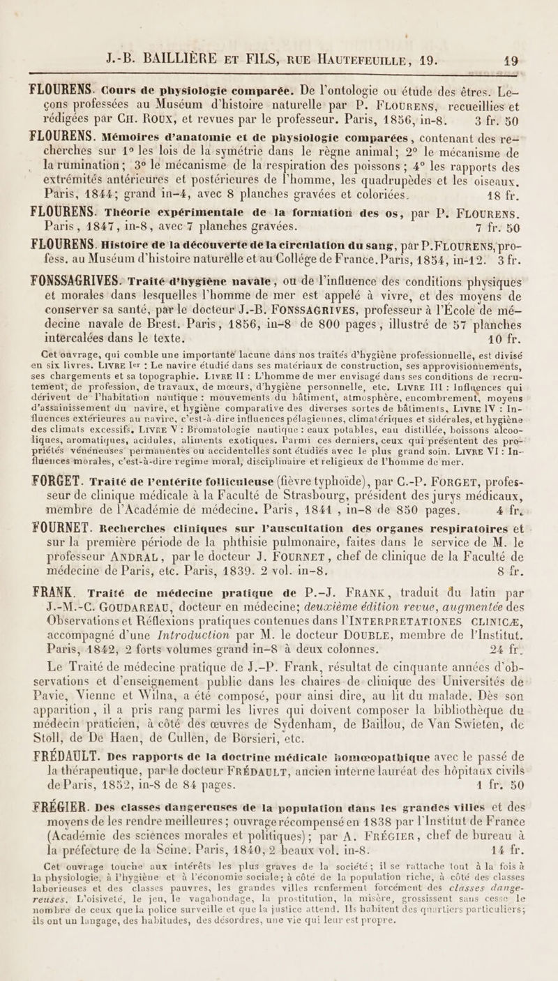 FÉES BAILLIÈRE ET FILS, RUE HAUTEFEUILLE, 19. 19 DE Pie MCE CRT D IS EEE CE EEE NET UE AÈ A FLOURENS. Cours de physiologie comparée. De l’ontologie ou étude des êtres. Le- çons professées au Muséum d'histoire naturelle par P. FLOURENS, recueillies et rédigées par CH. ROUX, et revues par le professeur. Paris, 1856, in-8. 3 fr. 50 FLOURENS. Mémoires d’anatomie et de physiologie comparées , contenant des re cherches sur 1° les lois de la symétrie dans le règne animal; 2° le mécanisme de la rumination; 3° le mécanisme de la respiration des poissons ; 4° les rapports des extrémités antérieures et postérieures de l’homme, les quadrupèdes et les oiseaux. Paris, 4844; grand in-4, avec 8 planches gravées et coloriées. 18 fr. FLOURENS. Théorie expérimentale de la formation des os, par P. FLOURENS. Paris, 1847, in-8, avec 7 planches gravées. 7 fr. 50 FLOURENS. Histoire de la découverte de la cirenlation du sang, par P.FLOURENS, pro- fess. au Muséum d'histoire naturelle et au Collége de France, Paris, 1854, in12. 3fr. FONSSAGRIVES. Traité d’hygiène navale, ou de l'influence des conditions physiques et morales dans lesquelles l'homme de mer est appelé à vivre, et des moyens de conserver sa santé, par le docteur J.-B. FONSSAGRIVES, professeur à l'École de mé- decine navale de Brest. Paris, 1856, in-8 de 800 pages, illustré de 57 planches intércalées dans le texte. 40 fr. Get ouvrage, qui comble une importante lacune däns nos traités d'hygiène professionnelle, est divisé en six livres. LIVRE ler : Le navire étudié dans ses matériaux de construction, ses approvisionnements, ses chargements et sa topographie. LIvRE II : L'homme de mer envisagé dans ses conditions de recru- tement, de profession, de travaux, de mœurs, d'hygiène personnelle, etc. LIVRE III : Influences qui dériveut de lhabitation nautique : mouvements du bâtiment, atmosphère, encombrement, moyens d’assainissement du navire, et hygiène comparative des diverses sortes de bâtiments, LIVRE IV : In- fluences extérieures au ravire, c'est-à-dire influences pélagiennes, climatériques et sidérales, et hygiène des climats excessifs, LIVRE V : Bromatologie nautique : eaux potables, eau distillée, boissons alcoo- liques, aromatiques, acidules, aliments exotiques. Parmi ces derniers, ceux qui présentent des pro- priétés vénéneuses permanentes ou accidentelles sont étudiés avec le plus grand soin. LIVRE VI: In- fluences morales, c’est-à-dire regime moral, disciplinaire et religieux de l’homme de mer. FORGET. Traité de Pentérite foHiculeuse (fièvre typhoïde), par C.-P. FORGET, profes- seur de clinique médicale à la Faculté de Strasbourg, président des jurys médicaux, membre de l’Académie de médecine. Paris, 1841 , in-8 de 850 pages. 4 fre FOURNET. Recherches cliniques sur lauscultation des organes respiratoires et sur la première période de la phthisie pulmonaire, faites dans le service de M. le professeur ANDRAL, par le docteur J. FouRNET, chef de clinique de la Faculté de médecine de Paris, etc. Paris, 1839. 2 vol. in-8. 8 fr. FRANK. Traité de médecine pratique de P.-J. FRANK, traduit du latin par J.-M.-C. GOUDAREAU, docteur en médecine; deuxième édition revue, augmentée des Observations et Réflexions pratiques contenues dans l’'INTERPRETATIONES CLINICÆ, accompagné d’une Introduction par M. le docteur DOUBLE, membre de l’Institut. Paris, 4849, 2 forts volumes grand in-8 à deux colonnes. 24 fr. Le Traité de médecine pratique de J.-P. Frank, résultat de cinquante années d’ob- servations et d'enseignement public dans les chaires de clinique des Universités de Pavie, Vienne et Wilna, a été composé, pour ainsi dire, au lit du malade. Dès son apparition , 1l a pris rang parmi les livres qui doivent composer la bibliothèque du médecin praticien, à côté des œuvres de Sydenham, de Baillou, de Van Swieten, de Stoll, de De Haen, de Cullen, de Borsieri, etc. FRÉDAULT. Des rapports de la doctrine médicale homæopathique avec le passé de la thérapeutique, parle docteur FRÉDAULT, ancien interne lauréat des hôpitaux civils de Paris, 1852, in-8 de 84 pages. 12850 FREGIER. Des classes dangereuses de la population dans les grandes villes et des moyens de les rendre meilleures ; ouvrage récompensé en 1838 par l'Institut de France (Académie des sciences morales et politiques); par A. FRÉGIER, chef de bureau à ? la préfecture de la Seine. Paris, 1840, 2 beaux vol. in-8. 1% fr. Cet ouvrage touche aux intérêts les plus graves de la société; il se rattache tout à la fois à la physiologie, à l'hygiène et à l’économie sociale; à côté de la population riche, à côté des classes laborieuses et des classes pauvres, les grandes villes renferment forcément des classes dange- reuses. L'oisiveté, le jeu, le vagabondage, la prostitution, la misère, grossissent sans cesse le nombre de ceux que la police surveille et que La justice attend, Ils habitent des qnaurliers particuliers; ils ont un lungage, des habitudes, des désordres, une vie qui leur est propre,