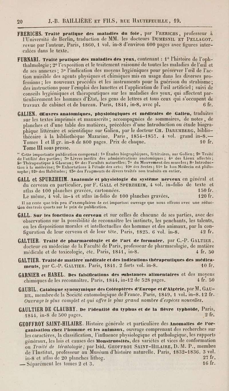 ne n-onEen dE 6 ES ARTE A7: À Ai Ve © où 1e SSSR EST CNET ES RSS DE ES SE DÉS ES COST EE FRERICHS. Traité pratique des maladies du foie, par FRERICHS, professeur à l'Université de Berlin, traduction de MM. les docteurs DUMESNIL ET PELLAGOT, revue par l’auteur. Paris, 1860, 4 vol. in-8 d’environ 600 pages avec figures inter- calées dans le texte. FURNARI. Traité pratique des maladies des yeux, contenant : 1° l’histoire de l’oph- thalmologie ; 2° l'exposition et le traitement raisonné de toutes les maladies de l'œil et de ses annexes ; 3° l'indication des moyens hygiéniques pour préserver l’œil de l’ac- tion nuisible des agents physiques et chimiques mis en usage dans les diverses pro- fessions ; les nouveaux procédés et les instruments pour la guérison du strabisme ; des instructions pour l'emploi des lunettes et l'application de l'œil artificiel ; suivi de conseils hygiéniques et thérapeutiques sur les maladies des yeux, qui affectent par- ticulièrement les hommes d’État, les gens de lettres et tous ceux qui s’occupent de travaux de cabinet et de bureau. Paris, 1841, in-8, avec pl. 6 fr. GALIEN. oOEuvres anatomiques, physiologiques et médicales de Galien, traduites sur les textes imprimés et manuscrits ; accompagnées de sommaires, de notes , de planches et d’une table des matières, précédées d’une Introduction ou étude biogra- phique littéraire et scientifique sur Galien, par le docteur CH. DAREMBERG, biblio thécaire à la bibliothèque Mazarine. Paris, 1854-1857. 4 vol. grand in-8.— Tomes I et Il gr. in-8 de 800 pages. Prix de chaque. 10 fr. Tome III sous presse. | Cette importante publication comprend: 10 Études biographiques, littéraires, sur Galien; 20 Traité de l'utilité des parties; 30 Livres inédits des administrations anatomiques; 40 des Lieux aflectés; 50 Thérapeutique à Glaucon; 60 des Facultés naturelles; 70 du Mouvement des muscles ; 80 Introduc- tion à la médecine; 90 Exhortations à l'étude des arts: 100 des Sectes ; 110 le kon Médecin est philo- sophe ; 120 des Habitudes; 1530 des Fragments de divers traités non traduits en entier. GALL et SPURZHEIM. Anatomie et physiologie du système nerveux en général et du cerveau en particulier, par F. GALL et SPURZHEIM, 4 vol. in-folio de texte et atlas de 100 planches gravées, cartonnées. 150 fr. Le même, 4 vol. in-4 et atlas in-folio de 100 planches gravées, 120 fr. Il ne reste que très peu d'exemplaires de cet important ouvrage que nous offrons avec une réduc- tion des (rois quarts sur le prix de publication. GALL. Sur les fonctions du cerveau et sur celles de chacune de ses parties, avec des observations sur la possibilité de reconnaître les instincts, les penchants, les talents, ou les dispositions morales et intellectuelles des hommes et des animaux, par la con- figuration de leur cerveau et de leur tête. Paris, 1825. 6 vol. in-8. 492 fr. GALTIER. Traité de pharmacologie et de l’art de formuler, par C.-P. GALTIER, docteur en médecine de la Faculté de Paris, professeur de pharmacologie, de matière médicale et de toxicologie, etc. Paris, 1841, in-8. 4 fr. 50 GALTIER. Traité de matière médicale et des indications thérapeutiques des médica- ments, par C.-P. GALTIER. Paris, 1841. 2 forts vol. In-8. 10 fr. GARNIER et HAREL. Des falsifications des substances alimentaires et des moyens chimiques de les reconnaître. Paris, 1844, in-12 de 528 pages. 4 fr. 50 GAUBIL. Catalogue synonymique des Coléoptères d'Europe et d’Algérie, par M, GAU- Biz, membre de la Société entomologique de France. Paris, 1849, 1 vol. in-8.12 fr. Ouvrage le plus complet et qui offre le plus grand nombre d'espèces nouvelles. GAULTIER DE CLAUBRY. De l'identité du typhus et de la flèvre typhoïde, Paris, 1844, in-8 de 500 pages. LE 12 GEOFFROY SAINT-HILAIRE. Histoire générale et particulière des Anomalies de Por- ganisation chez l'homme et les animaux, ouvrage comprenant des recherches sur les caractères, la classification, l'influence physiologique et pathologique, les rapports généraux, les lois et causes des Monstruosités, des variétés et vices de conformation ou Traité de tératologie; par Isid. GEOFFROY SAINT-HILAIRE, D. M. P., membre de l’Institut, professeur au Muséum d'histoire naturelle. Paris, 1832-1836. 3 vol. in-8 et atlas de 20 planches lithog. DAT, — Séparément les tomes 2 et 3. 16 fr.