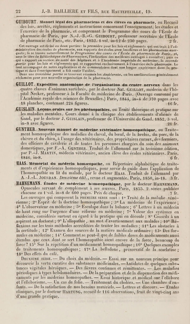 GUIBOURT. Manuel légal des pharmaciens et des élèves en pharmacie, ou Recueii des lois, arrêtés, règlements et instructions concernant l’enseignement, les études et l'exercice de la pharmacie, et comprenant le Programme des cours de l'École de pharmacie de Paris, par N.-J.-B.-G. GuiBouRT, professeur secrétaire de l'École de pharmacie de Paris, etc. Paris, 1852. 4 vol. -in-12 de 230 pages. ovfr. Cet ouvrage est divisé en deux parties: la première pour les lois et règlements qui ont trait à l’ad- -ministration des écoles de pharmacie, aux rapports des écoles avec les élèves et les pharmaciens exer- gants; là se trouve naturellement le Programme des cours de l'École de pharmacie de Paris, et, sous le titre de Bibliothèque du Pharmacien, indication des meilleurs ouvrages à consulter; puis ce qui a rapport au service de santé des hôpitaux et à l’Académie impériale de médecine ; la seconde partie pour les lois et règlements qui se rapportent exclusivement à l'exercice de;la pharmacie. Le tout accompagné de notes explicatives et de commentaires dont une longue expérience dans la pra- tique et dans l’enseignement a fait sentir l'utilité, Dans une troisième partie se trouvent résumés les desiderata, ou les améliorations généralement réclamées pour une nouvelle organisation de la pharmacie, GUILLOT. Exposition anatomique. de rorganisation.du-centre nerveux dans les quatre classes d'animaux vertébrés, par le docteur Nat. GuiLLor, médecin de lhô- pital Necker, professeur à la Faculté de médecine de Paris. (Ouvrage couronné par l'Académie royale des sciences de Bruxelles.) Paris, 1844, in-4 de 370 pages. avec 18 planches, contenant 224 figures. 46 fr. GUISLAIN. Leçons.orales sur les phrénopathies, ou Traité théorique et. pratique sur les maladies mentales. Cours donné à la clinique des établissements d’aliénés de Gand, par le docteur J. GuISLAIN, professeur de l'Université de Gand. 4852, 3-vol. in-8 avec figures. Q4sfr. GUNTHER. Nouveau manuel de médecine vétérinaire: homæopathique, ou Traite- ment homæopathique des maladies du cheval, du bœuf, de la brebis, du pore, de la chèvre et du chien, à l'usage des vétérinaires, des. propriétaires ruraux, des fermiers, des officiers de cavalerie et de toutes les personnes chargées du soin des animaux domestiques, par F.-A. GuNTHER. Traduit de l’allemand sur ja troisième édition, par P.-J. MARTIN, médecin vétérinaire, ancien élève des écoles vétérinaires. Paris, 1846, in-8. 6 fr. HAAS. Mémorial du médecin homæopathe, ou Répertoire alphabétique de traite- ments et d'expériences homæopathiques, pour servir de guide dans l'application de l’homæopathie au lit du RAS par le tr HaAAS. Traduit de l'allemand par A.-J.-L. JourDAN. Deuxième édit., revue et augmentée. Paris, 1850, in-18. :3 fr. HAHNEMANN. Études de médecine homæopathique, par le docteur HAHNEMANN. Opuscules servant de complément à ses œuvres, Paris, 1855. 2. séries publiées chacune en 1-vol. in-8 de 600 pages. Prix de chaque. 7 fr. Les ouvrages qui composent la PREMIÈRE SÉRIE sont : 40 Traité de la maladie véné- rienne ; 2° Esprit de la doctrine homæopathique ; 3° La médecine de l'expérience ; 4 L’observateur en médecine ; 5° Esculape dans la balance ; 6° Lettres à un médecin de haut rang sur l’urgence d’une réforme en médecine; 7° Valeur des systèmes en médecine, considérés surtout eu égard à la pratique qui en découle ; 8° Conseils à un aspirant au doctorat ; 9° L’allopathie , un mot d’avertissement aux malades ;:40° Ré- flexions sur les trois méthodes accréditées de traiter les maladies ; 44° Les obstacles à la certitude ; 12° Examen des sources de la matière médicale ordinaire ; 430 Des for- mules en médecine ; 14° Comment se peut-il que de faibles doses de médicaments aussi étendus que ceux dont se sert l'homæopathie aient encore de la force, beaucoup de force ? 15° Sur la répétition d’un médicament homæopathique ; 16° Quelques exemples de traitements homæopathiques ; 17° La belladone, préservatif de la scarlatine ; 18° Des effets du café. DEuxIÈME SÈRE.— Du choix du médecin. — Essai sur un nouveau principe pour découvrir la vertu curative des substances médicinales. —Antidotes de quelques subs- tances végétales héroïques. — Des fièvres continues et rémittentes. — Les maladies périodiques à types hebdomadaires. — De la préparation etde la dispensation des médi- caments par les médecins homæopathes. — Essai historique et médical sur l’ellébore et l’elléborisme. — Un cas de folie. — Traitement du choléra, — Une chambre d’en- fants. — De la satisfaction de nos besoins matériels. — Lettres et discours. — Etudes cliniques, par le docteur HARTUNG, recueil de 116 observations, fruit de vingt-cinq ans d’une grande pratique.