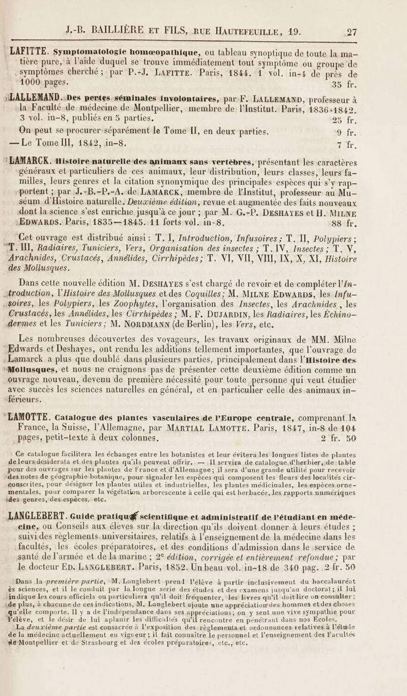 SE RER | LAFTTTE. Symptomatologie homæopathique, ou tableau synoptique de toute la ma- tière pure, à l’aide duquel se trouve immédiatement tout symptôme ou groupe de . symptômes cherché ; par P.:J, LAFITTE. Paris, 4844. 1 vol. in-4 de près de 1000 pages. Jour. NLALLEMAND..Des pertes séminales involontaires, par F. LALLEMAND, professeur à la Faculté de médecine de Montpellier, membre de l'Institut. Paris, 1836-1822. 3 vol. in-8, publiés en 5 parties, 25 fr. On peut se procurer séparément le Tome Il, en deux parties. Jr. — Le Tome III, 1842, in-8. Hètr. *LAMARCK. Histoire naturelle‘des animaux sans vertèbres, présentant les caractères généraux et particuliers de ces animaux, leur distribution, leurs classes, leurs fa- milles, leurs genres et la citation synonymique des principales espèces qui s'y rap- “portent ; par J.-B.-P.-A. de LAMARCK, membre de Finstitut, professeur: au Mu- séum d'Histoire naturelle. Deuxième édition, revue et augmentée des faits nouveaux dont la science s'est enrichie jusqu’à ce jour ; par M. G.-P. DESHAYES et H. MILNE :EpwARDS. Paris, 1835—1845. 11 forts vol. in-8. 88 fr. “Cet ouvrage est distribué ainsi: T. I, Introduction, Infusoires ; T. IL, Polypiers ; T. II, Radiaires, Tuniciers, Vers, Organisation des insectes ; T. IV, Insectes ; T. V, Arachnides, Crustacés, Annélides, Cirrhipèdes; T. VI, VII, VII, IX, X, XI, Histoire des Mollusques. Dans cette nouvelle édition M. DesHAYEs s’est chargé de revoir et de compléter l’In- stroduction, l'Histoire des Mollusques et des Coquilles; M. MiLNE EpwaARDs, les {nfu- .soires, les Polypiers, les Zoophytes, l'organisation des Insectes, les Arachnides , les Crustacés, les Annélides, les Cirrhipèdes ; M. K. DuyaARDIN, les Radiaires, les Échino- dermes et les Tuniciers; M. NorDMANN (de Berlin), les Vers, etc. Les nombreuses découvertes des voyageurs, les travaux originaux de MM. Milne “Edwards et Deshayes, ont rendu les additéons tellement importantes, que l’ouvrage de Lamarck a plus que doublé dans plusieurs parties, principalement dans l'Histoire des “Mollusques, et nous ne craignons pas de présenter cette deuxième édition comme un ouvrage nouveau, devenu de première nécessité pour toute personne qui veut étudier avec succès les sciences naturelles en général, et en particulier celle des animaux in- “férieurs. LAMOTTE. Catalogue des plantes vasculaires de l'Europe centrale, comprenant la France, la Suisse, l'Allemagne, par MARTIAL LAMOTTE. Paris, 1847, in-8 de 404 pages, petit-texte à deux colonnes, 2 4r. 50 Ce catalogue facilitera les échanges entre les botanistes et leur évitera les longues listes de plantes de leurs désiderata et des plantes qu’ils peuvent offrir, — .Il servira de catalogue d’herbier,ide table pour des ouvrages sur les plantes de France et d’Allemagne; il sera d’une grande utilité pour recevoir “des notes de géographie botanique, pour signaler les espèces qui composent les fleurs des localités cir- conscrites, pour désigner les plantes utiles et industrielles, les plantes médicinales, les espèces orne- mentales, pour comparer la végétation arborescente à celle qui est herbacée, les rapports numériques ides genres, des-espèces, etc. LANGLEBERT. Guide pratiqug scientifique et administratif de étudiant en méde- cine, ou Conseils aux élèves sur la direction qu'ils doivent donner à leurs études ; suivi des règlements universitaires, relatifs à l’enseignement de la médecine dans les facultés, les écoles préparatoires, et des conditions d'admission dans le service de santé de l’armée et de la marine ; 2° édition, corrigée et entièrement refondue ; par le docteur Ep. LANGLEBERT. Paris, 1852. Un beau vol. in-18 de 340 pag. 2 fr. 50 Dans la première partie, M. Langlebert prend l'élève à partir inclusivement du baccalauréat ès sciences, et il le conduit par la longue série des études et des examens jusqu'au doctorat ; il lui ‘in dique Les cours officiels ou particuliers qu’il doit fréquenter, les livres qu’il doitlire on consulter : ide plus, à chacune de ces indications, M. Langlebert ajoute une appréciation des hommes etdes choses qu’elle comporte. Il y a de l'indépendance dans ses appréciations; on y sent une vive sympathie pour Vélève, et le désir de lui aplanir les difficultés qu’il rencontre en pénétrant dans nos Ecoles. La deuxième partie est consacrée à l'exposition des. règlememset ordonnances relatives à l'étude de la médecine actuellement en vigueur ; il fait connaître le personnel et l’enseignement des Facultés dé Montpellier et de Strasbourg et des écoles préparatoires, etc., etc.