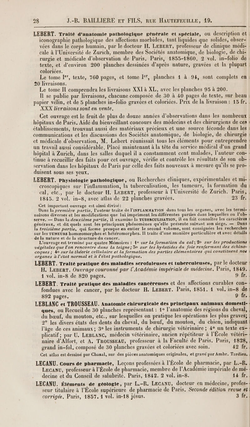 LEBERT. Traité d'anatomie pathologique générale et spéciale, ou description et | iconographie pathologique des affections morbides, tant liquides que solides, obser- vées dans le corps humain, par le docteur H. LEBERT, professeur de clinique médi- cale à l’Université de Zurich, membre des Sociétés anatomique, de biologie, de chi- rurgie et médicale d'observation de Paris. Paris, 1855-1860. 2 vol. in-folio de texte, et d’environ 200 planches dessinées d’après nature, gravées et la plupart coloriées. Le tome [°, texte, 760 pages, et tome I, planches 1 à 94, sont complets en! 20 livraisons. Le tome IT comprendra les livraisons XXI à XL, avec les planches 95 à 200. IL se publie par livraisons, chacune composée de 30 à 40 pages de texte, sur beau | papier vélin, et de 5 planches in-folio gravées et coloriées. Prix de la livraison : 15 fr. : XXX livraisons sont en vente. Cet ouvrage est le fruit de plus de douze années d'observations dans les nombreux ! hôpitaux de Paris. Aidé du bienveillant concours des médecins et des chirurgiens de ces établissements, trouvant aussi des matériaux précieux et une source féconde dans les : communications et les discussions des Sociétés anatomique, de biologie, de chirurgie ! et médicale d'observation, M. Lebert réunissait tous les éléments pour entreprendre ? un travail aussi considérable, Placé maintenant à la tête du service médical d’un grand ! hôpital à Zurich, dans les salles duquel il a constamment cent malades, l’auteur con- : {inue à recueillir des faits pour cet ouvrage, vérifie et contrôle les résultats de son ob-! servation dans les hôpitaux de Paris par celle des faits nouveaux à mesure qu'ils se pro- duisent sous ses yeux. LEBERT. Physiologie pathologique, ou Recherches cliniques, expérimentales et mi- ! croscopiques sur l’inflammation, la tuberculisation, les tumeurs, la formation du ! cal, ete., par le docteur H. LeBERT, professeur à l’Université de Zurich. Paris, | 1845. 2 vol. in-8, avec atlas de 22 planches gravées. 23 fr. Cet important ouvrage est ainsi divisé: Dans la première partie, l'auteur traite de l'INFLAMMATION dans tous les organes, avec les termi- : naisons diverses et les modifications que lui impriment les différentes parties dans lesquelles on l’ob- 4 serve. — Dans la deuxième partie, il examine la TUBERCULISATION, il en fait connaître les caractères ! généraux, et dit quels sont les principaux phénomènes qu’elle présente suivant son siége. — Dans f la troisième partie, qui forme presque en entier le second volume, sont consignées les recherches ? sur les TUMEURS homæomorphes et hétéromorphes. Il traite d’une manière particulière et avec détails } de la nature et de la structure du cancer. L'ouvrage est terminé par quatre Mémoires : 4° sur La formation du cal; 20 sur les productions } végétales que l’on rencontre dans la teigne; 50 sur les hydatides du foie renfernant des échino- : coques ; 40 sur la théorie cellulaire et la formation des parties élémentaires qui constituent nos } organes à l’état normal et à l’état pathologique. LEBERT. Traité pratique des maladies scrofuleuses et tuberculeuses, par le docteur ? H. LEBERT. Ouvrage couronné par l’Académie impériale de médecine. Paris, 1849. | 1 vol. in-8 de 820 pages. 9 fr. LEBERT. Traité pratique des maladies cancéreuses et des affections curables con-: fondues avec le cancer, par le docteur H. LEBERT. Paris, 1851. 4 vol. in-8 de : 892 pages. 9 fr. | LEBLANC et TROUSSEAU. Anatomie chirurgicale des principaux animaux domest{- ! ques, ou Recueil de 30 planches représentant : 1° l'anatomie des régions du cheval, | du bœuf, du mouton, etc., sur lesquelles on pratique les opérations les plus graves; | 20 Jes divers états des dents du cheval, du bœuf, du mouton, du chien, indiquant ! l’âge de ces animaux; 3° les instruments de chirurgie vétérinaire ; 4° un texte ex-! plicatif; par U. LEBLANC, médecin vétérinaire, ancien répétiteur à l'Ecole vétéri- | naire d’Alfort, et A. TROUSSEAU, professeur à la Faculté de Paris. Paris, 1828, ; grand in-fol, composé de 30 planches gravées et coloriées avec soin. 42 fr, Cet atlas est dessiné par Chazal, sur des pièces anatomiques originales, et gravé par Ambr. Tardieu, | LECANU. Cours de pharmacie, Leçons professées à l’École de pharmacie, par L.-R. | LECANU, professeur à l’École de pharmacie, membre de l’Académie impériale de mé-! decine et du Conseil de salubrité. Paris, 1842. 2 vol. in-8. 14 fr. LECANU. Éléments de géologie, par L.-R. LECANU, docteur en médecine, profes-: seur titulaire à l'École supérieure de pharmacie de Paris. Seconde édition revue et corrigée. Paris, 1857. 1 vol. in-18 jésus. 3 fr. |