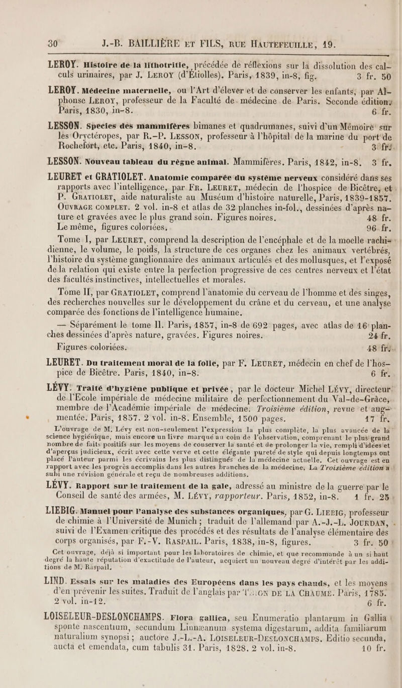 à me li SA SR LEROY. Histoire de la lithotritie, précédée de réflexions sur la dissolution des cal culs urinaires, par J. LEROY (d’Étiolles), Paris, 1839, in-8, fig. 3 fr. 50 LEROY. Médecine maternelle, ou l'Art d'élever et de conserver les enfants, par AÏ- phonse LEROY, professeur de la Faculté de. médecine de Paris. Seconde éditionz Paris, 1830, in-8. 6 fr. LESSON. Species dés mammifères bimanes et quadrumanes, suivi d’un Mémoire’ sûr les Oryctéropes, par R.-P. LESSON, professeur à l'hôpital dé la marine du port de Rochefort, etc. Paris, 1840, in-8. | 3 fr. LESSON. Nouveau tableau au règne animal. Mammifères, Paris, 1849, in-8. 3 fr. LEURET et GRATIOLET. Anatomie comparée du système nerveux considéré dans ses rapports avec l'intelligence, par FR. LEURET, médecin de l’hospice de Bicêtre, et P. Grariozer, aide naturaliste au Muséum d'histoire naturelle, Paris, 1839-1857. Ouvrace compLer. 2 vol. in-8 et atlas de 32 planches in-fol., dessinées d’après na- ture et gravées avec le plus grand soin. Figures noires. 48 fr. Le même, figures coloriées, 96-fr. Tome 1, par LEURET, comprend la description de l’encéphale et de la moelle rachis : | dienne, le volume, le poids, la structure de ces organes chez les animaux vertébrés, l’histoire du système ganglionnaire des animaux articulés et des mollusques, et l'exposé de la relation qui existe entre la perfection progressive de ces centres nerveux et l’état des facultés instinctives, intellectuelles et morales. Tome IT, par GRATIOLET, comprend l'anatomie du cerveau de l’homme et des singes, des recherches nouvelles sur le développement du crâne et du cerveau, et une analyse comparée des fonctions de l’intelligence humaine. — Séparément le tome IL. Paris, 4857, in-8 de 692 pages, avec atlas de 16: plan- ches dessinées d’après nature, gravées. Figures noires. 24 fr. Figures coloriées. 48 fri. LEURET. Du traitement moral de la folie, par F. LEURET, médecin en chef de l’hos- pice dé Bicêtre. Paris, 1840, in-8. 6 fr. LEVY: Traité d’hysiène publique et privée, par le docteur Michel Lévy, directeur! de l'Ecole impériale de médecine militaire de: perfectionnement du Val-de-Grâce, membre de l’Académie impériale de médecine: Troisième édition, revue ‘et aug= mentée. Paris, 1857. 2 vol. in-8. Ensemble, 1500 pages. 17 fr. L'ouvrage de M, Lévy est non-seulement l'expression la plus complète, la plus avancée de la science hygiénique, mais encore un livre marqué au coin de l'observation, comprenant le plusigrand nombre de faits positifs sur les moyens de conserver la santé et de prolonger la vie, rempli d’idéestet d’aperçus judicieux, écrit avec cette verve et cette élégante pureté de style qui depuis longtemps ont placé l’auteur parmi les écrivains les plus distingués de la médecine actuelle, Cet ouvrage est en rapport avec les progrès accomplis dans les autres branches de la médecine, La Troisième ‘édition a ! subi une révision générale et reçu de nombreuses additions. LEVY. Rapport sur le traitement de la gale, adressé au ministre de la guerre par le Conseil de santé des armées, M. LÉVY, rapporteur. Paris, 1852, in-8. 4 fr. 23 LIEBIG: Manuel pour l'analyse des substances organiques, par G. LIEPIG, professeur de chimie à l’Université de Munich; traduit de l'allemand par A.-J.-L, JOURDAN, suivi de l’Examen critique des procédés et des résultats de l'analyse élémentaire dés corps organisés, par F.-V. RASPAIL. Paris, 14838, in-8, figures. 3 fr. 50! Get ouvrage, déjà si important pour les laboratoires de chimie, et que recommande à un si haut degré la haute réputation d'exactitude de l’auteur, acquiert un nouveau degré d’intérèt par les addi- tions de M. Raspail, LIND. Essais sur les maladies des Européens dans les pays chauds, et les moyens d’en prévenir les suites. Traduit de l'anglais par {::6N DE LA CHAUME. Paris, 1783: 2 vol. in-12, : 6E. LOISELEUR-DESLONCHAMPS. Flora gallica, seu Enumeratio plantarum in Gallia sponte nascentium, secundum Linnæanum systema digestarum, addita familiarum naturalium synopsi; auctore J.-L.-A, LOISBLEUR-DESLONGHAMPS. Editio secunda, aucta et emendata, cum tabulis 31. Paris, 1828. 2 vol. in-8. 10 fr.