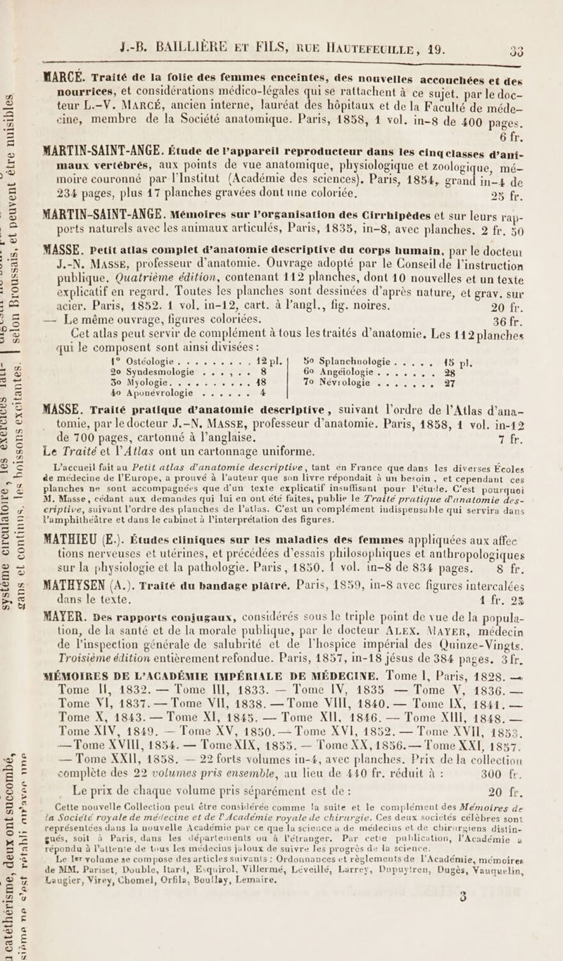 être nuisibles LL MARINES ot fée ES selon Broussais, et peuvent les boissons excitantes. | systeme circulaloire, 1ES EACELILES GR gans et continns. 1 catéthérisme, deux ont succombé, sième ne cest rétabli airaves nne J.-B. BAILLIÈRE ET FILS, RUE HAUTEFEUILLE, 19. 33 MARCE. Traité de la folie des femmes enceintes, des nouvelles accouchées et des nourrices, et considérations médico-légales qui se rattachent à ce sujet, par le doc- teur L.-V. MARCÉ, ancien interne, lauréat des hôpitaux et de la Faculté de méde- eme, membre de la Société anatomique. Paris, 1858, 1 vol. in-8 de 400 pages 6 fr. MARTIN-SAINT-ANGE. Étude de l'appareil reproducteur dans les cinq classes d’ani- maux vertébrés, aux points de vue anatomique, physiologique et zoologique, mé- . , . e 4 Q . . ? moire couronné par l'Institut (Académie des sciences). Paris, 1834, grand in-4 de 234 pages, plus 47 planches gravées dont une coloriée. 28 fr MARTIN-SAINT-ANGE. Mémoires sur l’organisation des Cirrhipèdes et sur leurs rap- ports naturels avec les animaux articulés, Paris, 1835, in-8, avec planches. 2 fr, 30 MASSE. Petit atlas complet d'anatomie descriptive du corps humain, par le docteur J.-N. Masse, professeur d'anatomie. Ouvrage adopté par le Conseil de l'instruction publique. Quatrième édition, contenant 112 planches, dont 10 nouvelles et un texte explicatif en regard. Toutes les planches sont dessinées d’après nature, et grav. sur acier. Paris, 14852. 1 vol. in-12, cart. à l’angl., fig. noires. 20 fr. — Le même ouvrage, figures coloriées. 36 fr. Cet atlas peut servir de complément à tous lestraités d'anatomie. Les 112 planches qui le composent sont ainsi divisées : HA OUSCOIDR lo 1: 5 + + Lai 50 Splanchnologie. . .,., 45 pl. 20 Syndesmologie . ..,,.. 8 60 Angéiologie . , . , ,, . 28 30 Myologie. +. : . . +, 48 10 NEVrOlop or me 747 40 Aponévrologie ...... % MASSE. Traité pratique d'anatomie descriptive, suivant l’ordre de l'Atlas d’ana- tomie, par le docteur J.-N, MASSE, professeur d'anatomie. Paris, 1838, 4 vol. in-12 de 700 pages, cartonné à l’anglaise. 7 fr. Le Traité et l'Atlas ont un cartonnage uniforme. L'accueil fait au Petit atlas d'anatomie descriptive, tant en France que dans les diverses Écoles de médecine de l'Europe, a prouvé à l’auteur que son livre répondait à un besoin , et cependant ces planches ne sont accompagnées que d'un texte explicatif insuffisant pour l'étude. C’est pourquoi M. Masse, cédant aux demandes qui lui en ont été faites, publie le Traité pratique d'anatomie des- criptive, suivant l’ordre des planches de l’atlas. C’est un complément indispensable qui servira dans l’amphitheâtre et dans le cabinet à l'interprétation des figures. MATHIEU (E.). Études ciiniques sur les maladies des femmes appliquées aux affee tions nerveuses et utérines, et précédées d'essais philosophiques et anthropologiques sur la physiologie et la pathologie. Paris, 1850. 1 vol. in-8 de 834 pages. 8 fr. MATHYSEN (A.). Traité du bandage platré. Paris, 1859, in-8 avec figures intercalées dans le texte. 1 fr. 25 MAYER. Des rapports conjugaux, considérés sous le triple point de vue de la popula- tion, de la santé et de la morale publique, par le docteur ALEX. MAYER, médecin de l'inspection générale de salubrité et de l'hospice impérial des Quinze-Vingts. Troisième édition entièrement refondue. Paris, 1857, in-18 jésus de 384 pages. 3fr. MÉMOIRES DE L’ACADÉMIE IMPÉRIALE DE MÉDECINE. Tome 1, Paris, 1828. Tome Il, 1832. — Tome II, 14833. — Tome IV, 1835 — Tome V, 1836. — Tome VI, 1837. — Tome VII, 1838. — Tome VIII, 1840. — Tome IX, 1841. — Tome X, 1843. — Tome XI, 18245. — Tome XII, 1846. — Tome XIII, 1848. — Tome XIV, 1849. — Tome XV, 1850.— Tome XVI, 1852. — Tome XVII, 1853. — Tome XVIIE, 1854. — Tome XIX, 1855. — Tome XX,1856.— Tome XXI, 1837. — Tome XXII, 1858. — 22 forts volumes in-4, avec planches. Prix de la collection complète des 22 volumes pris ensemble, au lieu de 440 fr. réduit à : 300 fr. Le prix de chaque volume pris séparément est de : 20 fr. Cette nouvelle Collection peut être considérée comme la suite et le complément des Mémoires de la Societé royale de médecine et de l’Académie royale de chirurgie. Ces deux sociétés célèbres sont représentées dans la nouvelle Académie par ce que la science à de médecins et de chirurgiens distin- gués, soit à Paris, dans les départements ou à l'étranger. Par cetie publication, l’Académie à répondu à l'attente de tous les médecins jaloux de suivre les progrès de la science. Le ler volume se compose des articles suivants : Ordonnauces ct règlements de l'Académie, mémoires de MM. Pariset, Double, Itard, Esquirol, Villermé, Léveillé, Larrey, Dupuytren, Dugès, Vauauelin, Laugier, Virey, Chomel, Orfila, Boullay, Lemaire, )