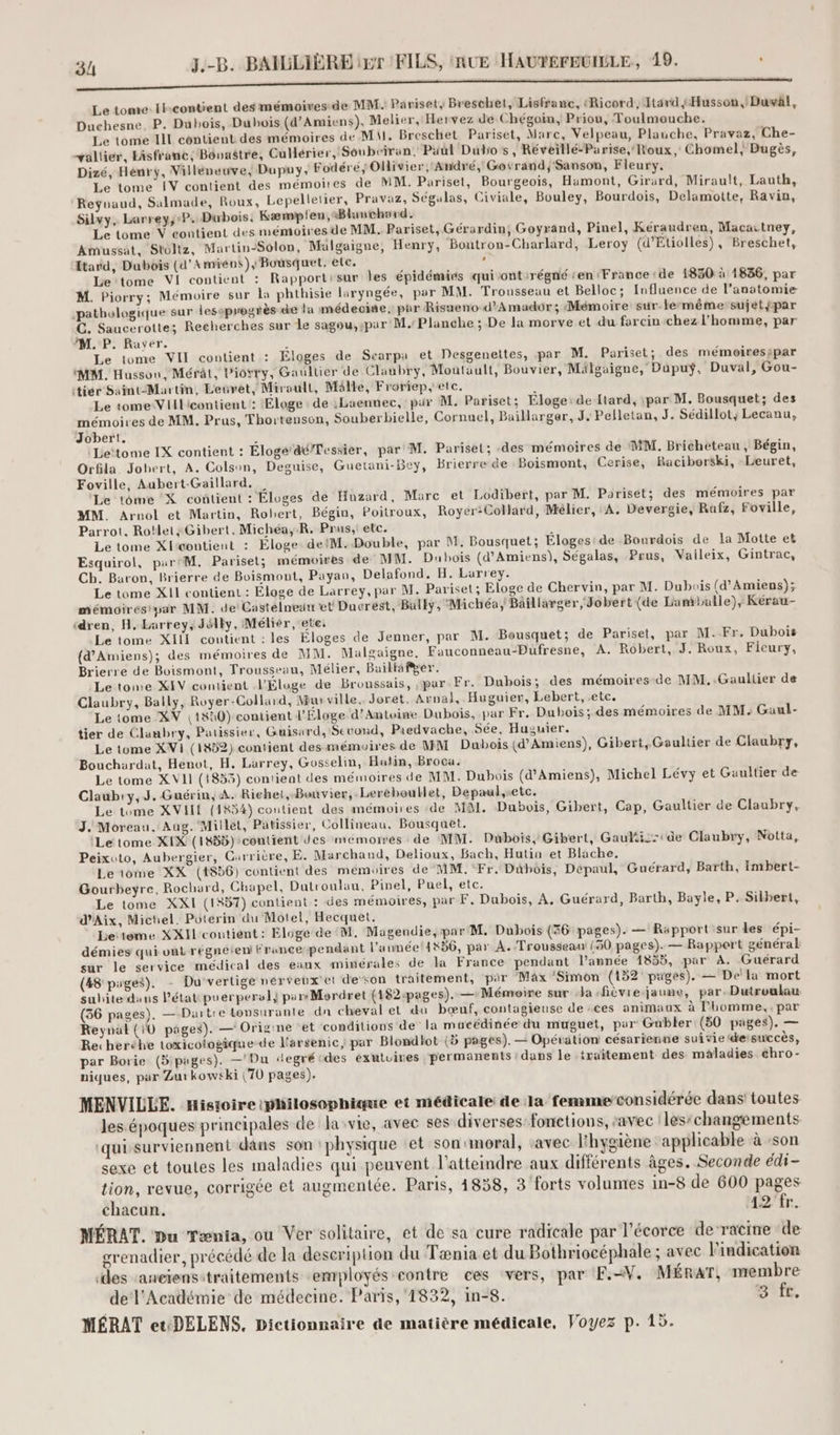 EEE TT Te oder RE eh Le tome: Ikcontient des mémoires de MM: Parisets Breschet, Lisfranc, (Ricord, Itard Husson, Duval, Duchesne, P. Dubois, Dubois (d'Amiens), Melier, Hervez de Chégoin, Priou, Toulmouche. Le tome III contient des mémoires de MA. Breschet Pariset, Marc, Velpeau, Plauche, Pravaz, Che- allier, Hisfranc,; Bôovastre, Culérier, Soubciran. Paul Dubos, Réveillé-Parise, Roux, Chomel, Bugès, Dizé, Hénry, Villéweuve; Dupuy, Fodéré; Olivier, André, Govrand; Sanson, Fleury, Le tome [IV contient des mémoires de MM. Pariset, Bourgeois, Hamont, Girard, Mirault, Lauth, Reÿnaud, Salmade, Roux, Lepellelier, Pravaz, Ségulas, Civiale, Bouley, Bourdois, Delamotte, Ravin, Silvy, Larrey,;-P. Dubois, Kæmypfen,Blauchard. Le tome V contient des mémoiresde MM. Pariset, Gérardin, Goyrand, Pinel, Kéraudren, Macartney, Amussat, Stoltz, Martin-Solon, Malgaigne, Henry, ‘Boutron-Charlard, Leroy (d’Etiolles), Breschet, tard, Dubois (d'Amiens), Bousquet, etc. , Le tome VI contient : Rapportisur les épidémies quiont:régné en France de 1830 à 1836, par M. Piorry; Mémoire sur la phthisie laryngée, por MM. Trousseau et Belloc; Influence de l’anatomie pathologique sur lesoprogrès de la médeoite, par Risueno d’Amuador ; Mémoire sur-le-même sujetfpar C. Saucerotte; Recherches sur Le sagou,:par M. Planche ; De la morve et du forcin chez l'homme, par M. P. Rayer. : Le tome VII contient : Eloges de Scarpa et Desgenettes, par M. Pariset; des mémoiresipar MM. Husson, Mérât, Piorry, Gaultier de Claubry, Moutault, Bouvier, Mälguigne, Dupuÿ, Duval, Gou- itiér Saint-Martin, Leuret, Miroult, Mälle, Froriep, etc. À Le tome-Vlilicontient : Eloge: de :Laennec, pur M. Pariset; Eloge:de ftard, ipar M. Bousquet; des mémoires de MM. Prus, Thortenson, Souberbielle, Cornuel, Baillarger, J. Pelletan, J. Sédillot; Lecanu, Jobert. Le‘tome IX contient : Éloge‘d@/Tessier, par M. Pariset; des mémoires de MM. Bricheteau , Bégin, Orfila Jobert, A. Colson, Deguise, Guetani-Bey, Brierre de Boismont, Cerise, Raciborski, Leuret, Foville, Aubert-Gaillard, | Le tome X contient : Éloges de Huzard, Marc et Lodibert, par M. Pariset; des mémoires par MM. Aruol et Martin, Robert, Bégin, Poitroux, Royer:Collard, Mélier, A. Devergie, Rafz, Foville, Parrot. Ro!let; Gibert, Michéa,-R, Prus,: etc. + Le tome X{rcontient : Éloge: de M. Double, par M. Bousquet; Éloges: de Bourdois de la Motte et Esquirol, par'M, Pariset; mémoires de MM. Dubois (d'Amiens), Ségalas, Prus, Vaileix, Gintrac, Ch. Baron, Brierre de Boismont, Payan, Delafond, H. Larrey. Le tome XII contient : Éloge de Larrey, par M. Pariset; Eloge de Chervin, par M. Dubois (d'Amiens); mémoires par MM. de Castélneuu et Ducrest, Bally, Michéa; Baillarger, Jobert (de Lamballe), Kérau- ‘dren, H. Larrey, Jélky, Mélier, ete, Le tome XIII contient : les Éloges de Jenner, par M. Bousquet; de Pariset, par M.Fr. Dubois (d'Amiens); des mémoires de MM. Mualgaigne, Fauconneau-PDufresne, A. Robert, J. Roux, Ficury, Brierre de Boismont, Trousseau, Mélier, Buillafger. Le tome XIV contient V'Éluge de Broussais, par Fr. Dubois; des mémoires de MM, Gaultier de Claubry, Bally, Royer-Collard, Mur ville. Joret, Arnal, Huguier, Lebert, etc. Le tome XV |1#a0) contient l’Éloge d’Antvine Dubois, par Fr. Dubois; des mémoires de MM, Gaul- tier de Clanbry, Patissier, Guisard, Second, Paedvache, Sée, Huzuier. Le tome XVI (1852) contient des mémoires de MM Dubois (d'Amiens), Gibert, Gaultier de Claubry, Bouchardat, Henot, H. Lurrey, Gosselin, Hulin, Broca. Le tome XVII (1853) contient des mémoires de MM. Dubois (d'Amiens), Michel Lévy et Gaultier de Claub:y,J. Guérin, A. Richet, Bouvier, Leréboutlet, Depaul,retc. Le tome XVII (14H34) contient des mémoires de MM. Dubois, Gibert, Cap, Gaultier de Claubry, J. Moreau. Aug. Millet, Patissier, Collineau, Bousquet. (Le tome XIX (1855) :contient des memomwés de MM. Dubois, Gibert, Gauli: de Claubry, Notta, Peixvto, Aubergier, Carrière, E. Marchand, Delioux, Bach, Hutiu et Blache. Le iome XX (186) contient des mémoires de MM. Fr. Dübois, Dépaul, Guérard, Barth, Imbert- Gourbeyre, Rochard, Chapel, Dutroulau, Pinel, Puel, etc. Le tome XXI (157) contient : des mémoires, par F. Dubois, A. Guérard, Barth, Bayle, P. Silbert, d'Aix, Michel. Poterin du Motel, Hecquet. Le:tome XXI contient: Eloge de M. Magendie, par'M. Dubois (36 pages). — Rapport sur les épi- démies qui ont régnéteni Francependant l’aunée4K36, par A. Trousseau {50 pages). — Rapport général sur le service médical des eaux minérales de la France pendant l’année 1855, par A. Guérard (48 piges). - Du vertige nérveux'et deson traitement, par Max ‘Simon (152 pages). — De'la mort subite duns l'état puerperal} pars Mordret (182:pages). — Mémoire sur la -fièvie-jaune, par. Dutroulau (36 pages). —-Dartie tonsurante dn cheval et du bœuf, contagieuse de ces animaux à l'homme, , par Reynäl (10 pages). — Origine et conditions de la mucédinée du muguet, par Gubler (50 pages). — Re: heréhe toxicologique-de Karsenic, par Blondlot (5 pages). — Opération césarienne suivie etsuiccès, par Borie (3:pages). —'Du degré:des éxutuires permanents : dans le traitement des maladies chro- niques, par Zur kow+ki (70 pages). MENVILLE. Histoire philosophique et médicale de la femmeconsidérée dans toutes les époques principales de lasvie, avec ses diverses fonctions, ‘avec les:changements ‘quissurviennent dans son physique :et sonmoral, avec l'hygiène applicable à :son sexe et toutes les maladies qui peuvent l’atteindre aux différents âges. Seconde édi- tion, revue, corrigée et augmentée. Paris, 4858, 3 forts volumes in-8 de 600 pages chacun. 42'fr. MÉRAT. Du Tænia, ou Ver solitaire, et de sa cure radicale par l'écorce de racine de grenadier, précédé de la description du Tænia et du Bothriocéphale ; avec l'indication des ‘aneïensitraitements employés contre ces vers, par F.-W. MÉRAT, membre de l'Académie de médecine. Paris, 1832, in-8. BE, MÉRAT et:DELENS. Dictionnaire de matière médicale, Voyez p. 15.