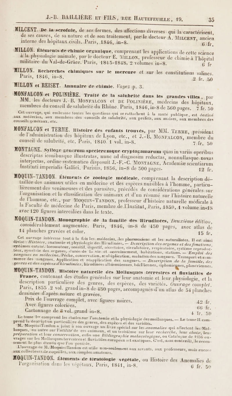 À Ê MILCENT. De la:scrofule, de ses: formes, des affections diverses ‘qui la caractérisent, de ses causes, de sa nature et de son traitement, partle docteur A. MILCENT, ancien interne des hôpitaux.civils. Paris, 1846, in-8. G'fr. MILLON. Éléments de chimie organique, comprenant les applications de cette science à la physiologie animale, par le docteur E. MILLON, professeur de chimie à l'hôpital militaire du Val-de-Grâce. Paris, 1843-1848, 2 volumes in-8. 6 fr “MILLON. Recherches chimiques sur le mercure et sur les constitutions salines. Paris, 1846, in-8. 2 fr. 50 MILLON et REISET. Annuaire dechimie. Voyez p. 3. MONFALCON et POLINIÈRE. Traité de la salubrité dans les grandes villes, par MM. les docteurs J.-B. MONFALCON et DE POLINIÈRE, médecins des hôpitaux, membres du conseil de salubrité du Rhône. Paris, 1846, 1in-8 de 560 pages. 7 fr. 50 Cét ouvrage, qui embrasse toutes les questions qui se rattachent à la santé publique, est destiné aux médecius, aux membres des conseils de salubrité, aux préfets, aux maires, aux membres des conseils eeneéraux, etc. MONFALCON et TERME. Histoire des enfants trouvés, par MM. TERME, président de l’administration des hôpitaux de Lyon, etc., et J.-B. MONFALCON, membre du conseil de salubrité, ete, Paris, 1840. 4 vol. in-8. 7ir. 50 MONTAGNE. sylloge generum specierumque cryptogamarum quas in variis operibus descriptas iconibusque illustratas, nune ad diagnosim reductas, nonnullasque.novas interjectas, ordine systematico disposuit J.-F.-C. MONTAGNE, Academiæ scientiarum Instituti imperialis Gallici. Parisis, 1856, in-8 de 500 pages- Tr. MOQUIN-TANDON. Étéments &amp;e zoologie médicale, comprenant la description dé- taillée des animaux utiles en médecine et des espèces nuisibles à l’homme, particu- lièrement des venimeuses et des parasites, précédés de considérations générales: sur l'organisation et la classification des animaux et d’un résumé sur l’histoire naturelle de l’homme, etc., par MOQUIN-TANDON, professeur d'histoire naturelle médicale à la Faculté de médecine de Paris, membre de l'Institut, Paris, 4859, 4 volume in24s avec 120 figures intercalées dans le texte. MOQUIN-TANDON. Monographie de la famille des Hirudinées, Deuxième édition, considérablement augmentée. Paris, 1846, in:8 de ‘450 pages, avec atlas de 14 planches gravées et color. #0 fr. Cet ouvrage intéresse tout à la fois les médecivs, les pharmaciens :et les naturalistes. Il est ainsi divisé : Histoire, anatomie et physiologie des Hirudinées, — Description des organes et des fonctions, systèmes cutané. locomoteur, sensitif, digestif, sécrétoire, circulatoire, respiratoire, système reproduc- teur, symétrie des organes, durée.de la vie:ét aceroissement, habitations, stations. — Emploi des sangsues en medecine: Pèche, conservation, m ulüplication, maladies des sungsues. Transport'et:com- merce des ‘singsues. Application et réapplication des sangsues. — Description de la famiile, des genres et des espèces:d'hirudinées, hirudinées albionniennes. bdelliennes, Re planériennes, MOQUIN-TANDON. Histoire naturelle @es Moilusques ‘terrestres et fluviatiles de France, contenant des études générales sur leur anatomie et leur physiologie, et la description particulière des genres, des espèces, des variétés. Ouvrage complet. Paris, 1855 .2 vol. grandin-8 de 430 pages, accompagnés d'un atlas de 54 planches dessinées d’aprèsinature et gravées. Prix de l'ouvrage complet, avec figures noires. 42 fr. Avec figures colorées. 66 fr. Cartonnage de 8 vol. grand in-8. 4 fr. 50 Le tome Ter comprend les études.sur l'anatomie et la physiologie des mollusques, — Le tome IL com- prend la description particulière des genres, des espèces et des variétés. M. Moquiu-Tandon a joint à son ouvrage un livre spécial sur les anomalies qui affectent les Mol- lusques, un autre sur l'utilité de ces animaux, et un troisième sur leur recherche, leur choix, leur préparation et leur conservation, enfin une Bibliographie malacologique, ou Catalogue de 1256 ou - vrages sur Les Mollusquesterrestres et fluviatiles européen set exotiques. C’est, sans contredit, Je recen- sement le: plus étendu que l’on possède. L'ouvrage de M. Mogain-Tanden.est utile non-seulement aux savants, aux professeurs, mais encore aux collecteurs.de coquilles, aux.simples amateurs, MOQUIN-TANDON. Siéments @e tératotogie végétale, ou Histoire des Anomalies de l’organisation dans les végétaux, Paris, 1841, in-8, 6 fr. 50