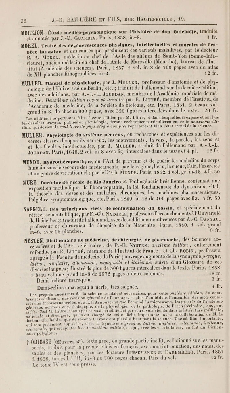MOREJON. Étude médico-psychologique sur Phistoire de don Quichorte, traduite et annotée par J.-M. GUARDIA. Paris, 4858, in-8. à fr. MOREL. Traité &es dégénérescences physiques, intellectuelles et morales de l’es- pèce humaine et des causes qui produisent ces variétés maladives, par le docteur B.-A. More, médecin en chef de l’Asile des aliénés de Saint-Yon (Seine-Infé- rieure), ancien médecin en chef de l’Asile de Maréville (Meurthe), lauréat de l’Ins- titut (Académie des sciences). Paris, 1857. 1 vol. in-8 de 700 pages avec un atlas de XII planches lithographiées in-4. 19 fr. MULLER. Manuel de physiologie, par J. MULLER, professeur d'anatomie et de phy- siologie de l'Université de Berlin, etc. ; traduit de l’allemand sur la dernière édition, avec des additions, par A.-J.-L. JOURDAN, membre de l’Académie impériale de mé- decine. Deuxième édition revue et annotée par E. LITTRÉ, membre de l’Institut, de l’Académie de médecine, de la Société de biologie, etc. Paris, 1851. 2 beaux vol. grand in-8, de chacun 800 pages, avec 320 figures intercalées dans le texte. 20 fr. Les additions importantes faites à cette édition par M, Littré, et dans lesquelles il expose et analyse les derniers travaux publiés en physivlogie, feront rechercher particulièrement cette deuxième édi- tion, qui devient le seul livre de physiologie comptet représentant bien l’état actuel de la science. MULLER. Pnysiologie du système nerveux, ou recherches et expériences sur les di- verses classes d'appareils nerveux, les mouvements, la voix, la parole, les sens et et les facultés intellectuelles, par J. MULLER, traduit de l’allemand par A.-J.-L. Jour DAN. Paris, 1840, 2 vol. in-8 avec fig. intercalées dans le texteet 4 pl. 12fr. MUNDE. nydrothérapeutique, ou l’Art de prévenir et de guérir les maladies du corps humain sans le secours des médicaments, par le régime, l’eau, la sueur, l'air, l'exercice et un genre de vierationnel ; par le D'Ch. MUNDes. Paris, 4842. 1 vol. gr.in-18. 4fr.5 MURE. Doctrine de l’école de Rio-Janeiro et Pathogénésie brésilienne, contenant une exposition méthodique de LAURE nan la loi fondamentale du dynamisme vital, la théorie des doses et des maladies chroniques, les machines pharmaceutiques, l'algèbre symptomatologique, etc. Paris, 1849, in-12 de 400 pages avec fig. 7 fr. 50 NAEGELE. Des principaux vices de conformation du bassin, et spécialement du rétrécissementoblique, par F.-Ch. NAEGELE, professeur d’accouchements à l’Université de Heidelberg; traduit de l'allemand, avec desadditions nombreuses par A.-G, DANYAU, rofesseur et chirurgien de l’hospice de la Maternité. Paris, 1840, 1 vol. grand in-8, avec 16 planches. 8 fr. NYSTEN. Dictionnaire de médecine, de chirurgie, de pharmacie, des Sciences ac cessoires et de l'Art vétérinaire, de P.-A. NYSTEN ; onzième édition , entièrement refondue par E. LITTRÉ, membre de l’Institut de France, et Ch. ROBIN, professeur agrégé à la Faculté de médecine de Paris ; ouvrage augmenté de la synonymie grecque, latine, anglaise, allemande, espagnole et italienne, suivie d’un Glossaire de ces diverses langues ; illustré de plus de 500 figures iutercalées dans le texte. Paris, 1838. 1 beau volume grand in-8 de 1672 pages à deux colonnes. 18 fr. Demi-reliure maroquin. Tr Demi-reliure maroquin à nerfs, très soignée, 4 fr. Les progrès incessants de la science rendaient nécessaires, pour cette onzième edilion, de nom- breuses additions, une révision générale de l'ouvrage, et plus d'unité dans l’ensemble des mots consa- crés aux théories nouvelles et aux faits nouveaux que l'emploi du microscope, les progrès de l'anatomie générale, normale el pathologique, de lu physiologie, de la pathologie, de l’art vétérinaire, etc,, ont eréés. C’est M. Littré, connu par sa vaste érudition et par son savoir étendu dans la littérature médicale, nationale et étrangère, qui s’est chargé de cette tâche importante, avec la collaboration de M. le docteur Ch. Robin, que de récents travaux ont placé si haut dans la science. Une addition importante, qui sera justement appréciée, c'est la Synonymie grecque, latine, anglaise, allemande, italienne, espagnole, qui est ajoutée à cette onzième edilion, et qui, avec les vocabulaires, en fait un Diction- naire polygloite. + ORIBASE (oEuvres æ&), texte grec, en grande partie Imédit, collationné sur les manu- scrits, traduit pour la première fois en français, avec une introduction, des notes, des tables et des planches, par les docteurs BUSSEMAKER et DAREMBERG. Paris, 1851 à 4838, tomes 1 à HI, in-8 de 700 pages chacun. Prix du vol, 12 fr. Le tome IV est sous presse.