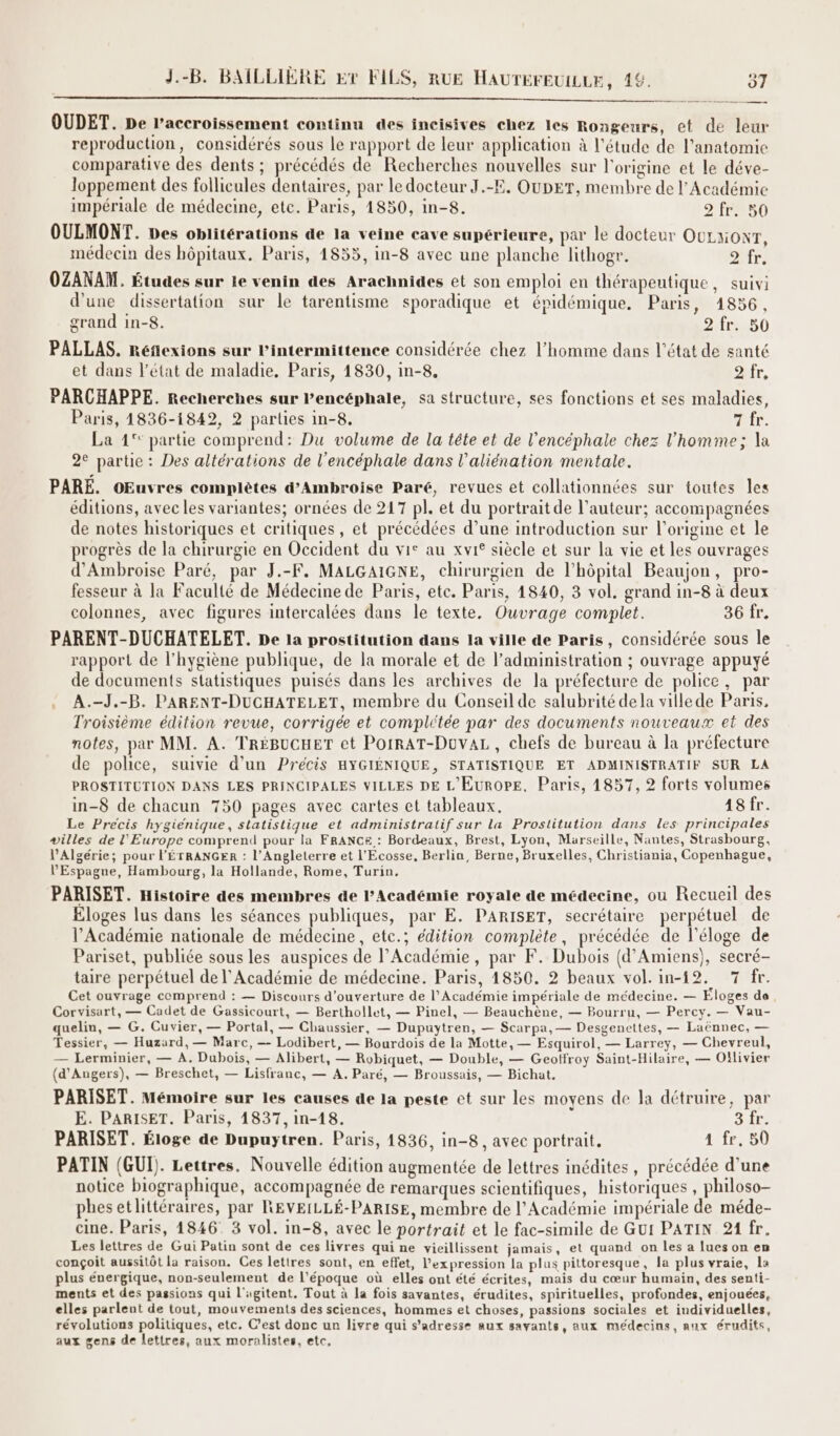 OUDET. De l’accroissement continu des incisives chez les Rongeurs, et de leur reproduction, considérés sous le rapport de leur application à l'étude de l'anatomie comparative des dents ; précédés de Recherches nouvelles sur l'origine et le déve- loppement des follicules dentaires, par le docteur J.-E, OUDET, membre de l’Académie impériale de médecine, ete. Paris, 1850, in-8. 2 fr. 50 OULMONT. pes oblitérations de la veine cave supérieure, par le docteur OULxONT, médecin des hôpitaux. Paris, 1855, in-8 avec une planche lithogr. PTS OZANAM. Études sur le venin des Arachnides et son emploi en thérapeutique, suivi d’une dissertation sur le tarentisme sporadique et épidémique. Paris, 1856, grand in-8. 2.fr.,50 PALLAS. Réflexions sur l’intermittence considérée chez l’homme dans l’état de santé et dans l’état de maladie, Paris, 1830, in-8. fr, PARCHAPPE. Recherches sur lPencéphale, sa structure, ses fonctions et ses maladies, Paris, 1836-1842, 2 parties in-8. AE. La 1° partie comprend: Du volume de la téte et de l’encéphale chez l’homme; la 2e partie : Des altérations de l'encéphale dans l’aliénation mentale. PARE. OEuvres complètes d’Ambroise Paré, revues et collationnées sur toutes les éditions, avec les variantes; ornées de 217 pl. et du portrait de l’auteur; accompagnées de notes historiques et critiques, et précédées d’une introduction sur l’origine et le progrès de la chirurgie en Occident du vie au xvi° siècle et sur la vie et les ouvrages d'Ambroise Paré, par J.-F, MALGAIGNE, chirurgien de l’hôpital Beaujon, pro- fesseur à la Faculté de Médecine de Paris, etc. Paris, 1840, 3 vol. grand in-8 à deux colonnes, avec figures intercalées dans le texte. Ouvrage complet. 36 fr. PARENT-DUCHATELET. De la prostitution dans la ville de Paris, considérée sous le rapport de l'hygiène publique, de la morale et de l’administration ; ouvrage appuyé de documents statistiques puisés dans les archives de la préfecture de police, par A.-J,-B. PARENT-DUCHATELET, membre du Conseil de salubrité dela villede Paris, Troisième édition revue, corrigée et complétée par des documents nouveaux et des notes, par MM. A. TRÉBUCHET et POIRAT-DuvAL, chefs de bureau à la préfecture de police, suivie d’un Précis HYGIÉNIQUE, STATISTIQUE ET ADMINISTRATIF SUR LA PROSTITUTION DANS LES PRINCIPALES VILLES DE L'EUROPE, Paris, 1857, 2 forts volumes in-8 de chacun 750 pages avec cartes et tableaux. 18 fr. Le Precis hygienique, statistique et administratif sur la Prostitution dans les principales villes de l'Europe comprend pour la FRANCE : Bordeaux, Brest, Lyon, Marseille, Nantes, Strasbourg, l'Algérie; pour L'ÉTRANGER : l'Angleterre et l'Ecosse, Berlin, Berne, Bruxelles, Christiania, Copenhague, l'Espagne, Hambourg, la Hollande, Rome, Turin, PARISET. Histoire des membres de lPAcadémie royale de médecine, ou Recueil des Eloges lus dans les séances publiques, par E. PARISET, secrétaire perpétuel de l’Académie nationale de médecine, etc.; édition complète, précédée de l'éloge de Pariset, publiée sous les auspices de l’Académie, par F. Dubois (d'Amiens), secré- taire perpétuel de l’Académie de médecine. Paris, 1850. 2 beaux vol.in-12. 7 fr. Cet ouvrage comprend : — Discours d'ouverture de l’Académie impériale de médecine. — Éloges de, Corvisart, — Cadet de Gassicourt, — Berthollet, — Pinel, — Beauchène, — Bourru, — Percy. — Vau- quelin, — G. Cuvier, — Portal, — Chaussier, — Dupuytren, — Scarpa, — Desgenettes, — Laënnec, — Tessier, — Huzurd, — Marc, — Lodibert, — Bourdois de la Motte, — Esquirol, — Larrey, — Chevreul, — Lerminier, — A. Dubois, — Alibert, — Robiquet, — Double, — Geoffroy Saint-Hilaire, — Oîïlivier (d'Angers), — Breschet, — Lisfranc, — A, Paré, — Broussais, — Bichat, PARISET. Mémoire sur les causes de la peste et sur les moyens de la détruire, par E. PARISET. Paris, 14837, in-18. SA: PARISET. Éloge de Dupuytren. Paris, 1836, in-8, avec portrait. 1 fr, 50 PATIN (GUI). Lettres. Nouvelle édition augmentée de lettres inédites, précédée d’une notice biographique, accompagnée de remarques scientifiques, historiques , philoso- phesetlittéraires, par REVEILLÉ-PARISE, membre de l’Académie impériale de méde- cine. Paris, 1846. 3 vol. in-8, avec le portrait et le fac-simile de Gui PATIN 21 fr. Les lettres de Gui Patin sont de ces livres qui ne vieillissent jamais, et quand on les a lues on en conçoit aussitôt la raison. Ces lettres sont, en effet, l'expression la plus pittoresque, la plus vraie, la plus énergique, non-seulement de l’époque où elles ont été écrites, mais du cœur humain, des senti- ments et des passions qui l'ugitent. Tout à la fois savantes, érudites, spirituelles, profondes, enjouées, elles parlent de tout, mouvements des sciences, hommes et choses, passions sociales et individuelles, révolutions politiques, etc. C’est donc un livre qui s'adresse aux savants, aux médecins, aux érudits, aux gens de lettres, aux moralistes, etc,