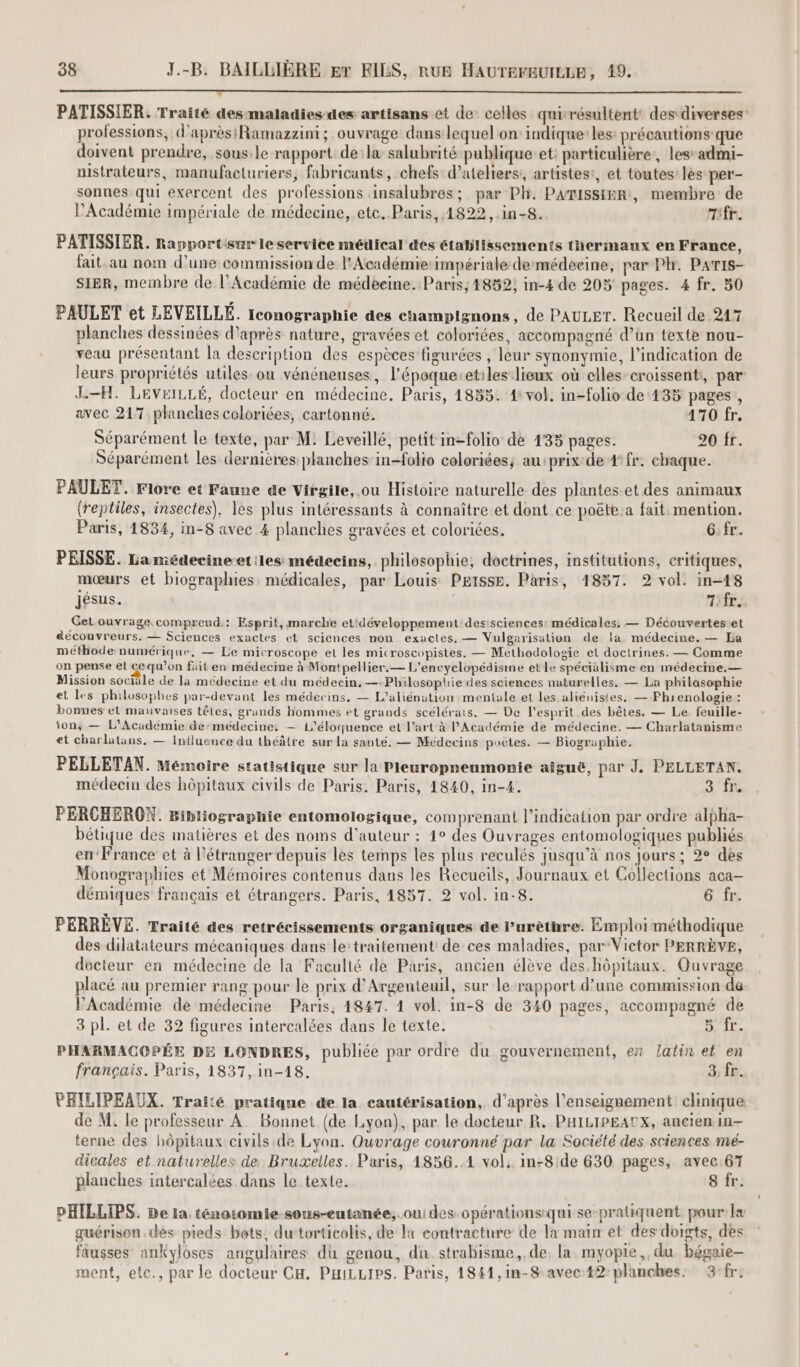 PATISSIER. Traité desmaladies-des artisans et de: celles quirésultent desdiverses professions, d’aprèsRamazzini; ouvrage dans lequel on: indique-les: précautions que doivent prendre, sons:le rapport dela salubrité publique et: particulière, les’ admi- mistrateurs, manufacturiers, fabricants, chefs d’ateliers:, artistes:, et toutes les per- sonnes qui exercent des professions insalubres; par Ph. PamissimR, membre de l’Académie impériale de médecine, etc..Paris, 1822, .in-8. Tifr. PATISSIER. Rapportisur le service médical des établissements thermaux en France, fait. au nom d’une commission de l’Académie impériale demédeeine, par Ph. Paris- Sier, membre de l’Académie de médeeine. Paris; 1852; in-4 de 205 pages. 4 fr. 50 PAULET et LEVEILLÉ. Iconographie des champignons , de PAULET. Recueil de 247 planches dessinées d'après nature, gravées et coloriées, accompagné d’ün texte nou- veau présentant la description des espèces figurées , leur synonymie, l'indication de leurs propriétés utiles ou vénéneuses, l’époque-et:les lieux où elles croissenti, par: J-H. LEVEILLÉ, docteur en médecine. Paris, 1855. 4 vol, in-folio de 135 pages, avec 217, planches coloriées, cartonné. 170 fr. Séparément le texte, par M: Leveillé, petit in-folio de 135 pages. 20 fr. Séparément les dernières planches in-folio celoriées; au:prix de 4 fr. chaque. PAULET. Flore et Faune de Virgile, ou Histoire naturelle des plantes-et des animaux (reptiles, insectes), les plus intéressants à connaître et dont ce poëte.a fait mention. Paris, 1834, in-8 avec 4 planches gravées et coloriées. G.fr. PEISSE. La médecineet:les médecins, philosophie, doctrines, institutions, critiques, mœurs et biographies médicales, par Louis Petsse. Paris, 1857. 2 vol. in-148 jésus. 7iir., Get ouvrage. comprend.: Esprit, marche et‘développement desisciences! médicales. — Découvertes-et découvreurs. — Sciences exactes et sciences non exactes. — Vulgarisation de la médecine. — La méthode numérique, — Le microscope et les microscopistes. — Methodologie el doctrines. — Comme on pense et ce qu’on fait en médecme à Montpellier.— L’encyclopédisme et le spécialisme en médecine. — Mission sociale de la médecine et du médecin, —-Philosophie des sciences nuturelles. — La philasophie et les philosophes par-devant les médecins, — L’'aliénation mentale et les. aliénistes. — Phrenologie : bonnes et mauvaises têtes, grands hommes et grands scélérats. — De l'esprit des bêtes. — Le feuille- ‘on; — L'Académie de-médecine: — 1’éloquence et l’art à l’Académie de médecine. — Charlatanisme et charlatans, — Influence du théâtre sur la sauté, — Médecins poètes. — Biographie. PELLETAN. Mémoire statistique sur la Pleuropneumonie aïguë, par J. PELLETAN. médecin des hôpitaux civils de Paris. Paris, 1840, in-4. a PERCHEROXN. Bibliographie entomologique, comprenant l'indication par ordre alpha- bétique des matières et des noms d'auteur : 1° des Ouvrages entomologiques publiés en’ France et à l'étranger depuis les temps les plus reculés jusqu’à nos jours; 2° des Monographies et Mémoires contenus dans les Recueils, Journaux et Collections aca- démiques français et étrangers. Paris, 1857. 2 vol. in-8. 6 fr. PERRÈVE. Traité des retrécissements organiques de l’urèthre. Emploi méthodique des dilatateurs mécaniques dans le:traitement: de ces maladies, par Victor PERRÈVE, docteur en médecine de la Faculté de Paris, ancien élève des.hôpitaux. Ouvrage placé au premier rang pour le prix d'Argenteuil, sur le-rapport d’une commission de VAcadémie de médecine Paris, 1847. 1 vol. in-8 de 340 pages, accompagné de 3 pl. et de 32 figures intercalées dans le texte. so PHARMACOPÉE DE LONDRES, publiée par ordre du gouvernement, en latin et en français. Paris, 1837, in-18. 3. fr. PHILIPEAUX. Traité pratique de la cautérisation, d’après l’enseignement clinique de M. le professeur A. Bonnet (de Lyon), par le docteur R. PHILIPEATX, ancien in- terne des hôpitaux civils de Lyon. Ouvrage couronné par la Société des sciences. mé- dicales et naturelles de Bruxelles. Paris, 1856..1 vol. in-8/de 630 pages, avec 67 planches intercalées dans le texte. 8 fr. PHILLIPS. De la ténotomie-sous-eutanée,. oui des opérationsiqui se-pratiquent pour læ guérison dès pieds bots, dutorticolis, de 1 contracture de la main et des doigts, des fausses ankyloses angulaires dh genou, du. strabisme,, de. la myopie, du bégaie— ment, ete., par le docteur CH, PaiLLips. Paris, 1841,in-$ avec:42: planches: 3-fr: