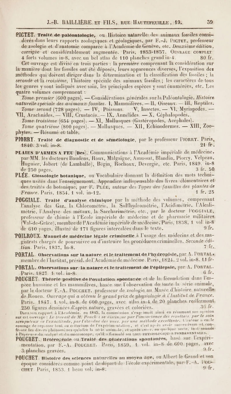 PICTET. Traité &e paléontologie, ou Histoire naturelle: des animaux fossiles consi- dérés-dans leurs rapports zoologiques: et géologiques, par K.-J: PIGTET, professeur de zoologie. et: d'anatomie comparée à l’Académie de Genève, etc. Deuxième édition , corrigée et considérablement augmentée. Paris, 1853-1857. OUvRAGE COMPLET 4 forts volumes in-8, avec un bel atlas de 410 planches grand in-4. 80 fr. Cet ouvrage est divisé en trois parties : la première comprenant [à considération sur la-manière dont les fossiles ont été déposés, leurs apparences diverses, l'exposition des méthodes qui doivent diriger dans la détermination et la classification des fossiles ; a seconde et là troisième, l'histoire spéciale des animaux fossiles ; les caractères de tous les genres y sont indiqués avec soin, les principales espèces y sont énumérées, etc. Les quatre volumes comprennent : Tome, premier (600 pages). — Considérations. générales surla Paléontologie. Histoire naturelle spéciale des animaux: fossiles. 1, Mammifères. — 11, Oiseaux. — HE, Reptiles. Tome: second (728 pages). — IV, Poissons V, Insectes. — VI, Myriapodes. — VII, Arachnides. — VIII, Crustacés. — IX, Annélides. — X, Céphalopodes. Tome: troisième (654 pages). — XI, Mollusques (Gastéropodes, Acéphales). Tome quatrième (800 pages). — Mollusques. — XI, Échinodermes. — XHT, Zoo- pbytes: — Résuméet: table. PIORRY. Traité de diagnostic et de séméiologie, par le professeur PIORRY. Paris, 4840: 3 vol: in-8. 24 fr. PLAIES D’ARMES A FEU (Des). Communications à l’Académie impériale de médecine, ie MM. les docteurs Baudèns, Roux, Malgaigne, Amussat, Blandin, Piorry, Velpeau, uguier, Jobert (de Lamballe), Bégin, Rochoux, Devergie, etc. Paris, 1849. in-8 de 250 pages. 3 fr. 50 PLÉE. Glossologie botanique, ou Vocabulaire donnant la définition des mots techni- ques usités dans l'enseignement. Appendice indispensable des livres élémentaires et: desitraités de botanique, par F. PLÉE, auteur des Types des: familles des plantes de France. Paris, 1854. 1 vol. in-12, 11.005 POGGIALE. Traité d’analyse chimique par la méthode des volumes, comprenant l'analyse des Gaz, la Chlorométrie, la Sulfhydrométrie, l’Acidimétrie, lAlcali- métrie, l'Analyse des métaux, la Saccharimétrie, etc:, par le docteur POGGITALE, professeur de chimie à l'Ecole impériale de médecine et de pharmacie militaires (Val-de-Grâce), membrede l'Académie impériale de médecine. Paris, 1858, 4 vol in-8 de 610 pages, illustré de 171 figures intercalées dans le texte. 9 fr. POILROUX. Manuel de médecine légale criminelle à l'usage des médecins et des ma- gistrats chargés de poursuivre ou d’instruire les: procédures:criminelles. Seconde: édi- tion. Paris, 1837. In-8. 7hiL. PORTAL. Observations sur la nature et le traitement de l’hygropisie, par A. PORTAL», membre de l’Institut, présid. de l'Académie de médecine. Paris, 1824..2 vol. in-8. 11 fr- PORTAL. Observations sur: lanature et letraitement de lépilepsie, par À. PORTAL. Paris: 14827. 1: vol. in-8. 6 fr. e Un = 2 f L POUCHET. Théorie-positive de l'ovulation spontarée et de la; fécondation dans Pes- pèce humaine et les mammifères, basée sur, l'observation de toute: la série animale, par le docteur E.-A. POUCHET, professeur de zoologie au Musée d'histoire naturelle de.Rouen. Ouvrage qui a obtenu le grand prix de physiologie à l'Institut de France. Paris. 1847. 1 vol. in-8, de 600.pages, avec allas in-4, de 20 planches renfermant 250 figures dessinées d'après nature, gravées et coloriées. 36 fr. Dans son rapport à l'Académie. en 1845, la commission s'exprimait ainsi en résumant Son 0pin1on sur cel ouvrage : Le travail de M! Pouchi {se distingue par limnortance des resultais. par le soin scrupuleux de l'exactitude, par l'étendue des vues. par une methode excellente. L'iuteur à eu. le courage de repasser tout au criterinm de l’expérimentation, et c’est après avoir successivem ‘nt con- fronté les divers phénomènes qu'offre la série animale, ettaprès avorr. em quelque sorte, lout soumis à l’épreuveidu sealpel et: dumicroscope, qu'iba fonmulé ses LO18r RHYSIO LOGIQUE S FONDAMENTALES. POUCHET. Hétérogénie ou Traité. des générations spontanées, basé sur lexpéri- meptalion, par K.-A, POUGHET. Paris, 1859, 4 vol. in-8 de 600 pages, avec 3;planclies gravées. dr. POUCHET. nistoire des sciences naturelles au moyen âge, ou Albert le Grand'et son époque considérés comme. point dedépartide: Pécole expérimentale, pars F.-A. POU OHET. Paris, 1833. 1 beau vol. in-8: 9ifr,
