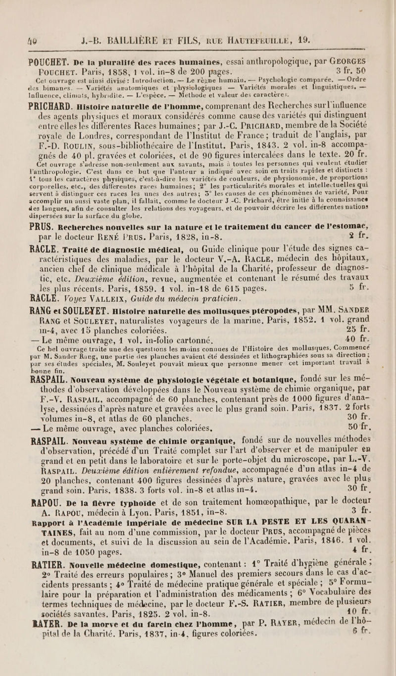 1 POUCHET. De la pluralité des races humaines, essai anthropologique, par GEORGES POUCHET. Paris, 1858, 1 vol. in-8 de 200 pages. 3 fr. 50 Cet ouvrage est ainsi divisé: Introduction. —- Le règne humain. — Psychologie comparée. — Ordre des bimanes. -- Variétés anatomiques et physiologiques — Variétés morales et linguistiques, — Influence, climats, hybridite. — L'espèce, — Méthode et valeur des caractères. PRICHARD. Histoire naturelle de Phomme, comprenant des Recherches sur l'influence des agents physiques et moraux considérés comme cause des variétés qui distinguent entre elles les différentes Races humaines; par J.-C. PRIGHARD, membre de la Société royale de Londres, correspondant de l’Institut de France ; traduit de l'anglais, par F.-D. RouLIN, sous-bibliothécaire de l’Institut. Paris, 1843. 2 vol. in-8 accompa- gnés de 40 pl. gravées et coloriées, et de 90 figures intercalées dans le texte. 20 fr. Cet ouvrage s'adresse non-seulement aux savants, mais à toutes les personnes qui veulent étudier l'anthropologie. C'est dans ce but que l’anteur a indiqué avec soin en traits rapides et distincts : 4° tous Les caractères physiques, c’est-à-dire les variétés de couleurs, de physionomie, de proportions corporelles, etc., des differentes races humaines; 2° les particularités morales et intellectuelles qui servent à distinguer ces races les unes des autres; 3° les causes de ces phénomènes de variété, Pour accomplir un aussi vaste plan, il fallait, comme le docteur J.-C. Prichard, être initié à la connaissance des langues, afin de consulter les relations des voyageurs, et de pouvoir décrire les différentes nations dispersées sur la surface du globe. PRUS. Recherches nouvelles sur la nature et le traitement du cancer de l'estomac, par le docteur RENÉ PRUS. Paris, 1828, in-8. 2 fr. RACLE. Traité de diagnostic médical, ou Guide clinique pour l'étude des signes ca- ractéristiques des maladies, par le docteur V.-A. RACLE, médecin des hôpitaux, ancien chef de clinique médicale à l'hôpital de la Charité, professeur de diagnos- tic, etc. Deuxième édilion, revue, augmentée et contenant le résumé des travaux les plus récents. Paris, 1859. 4 vol. im-18 de 615 pages. 5 fr. RACLE. Voyez VALLEIX, Guide du médecin praticien. RANG et SOULEYET. Histoire naturelle des mollusques ptéropodes, par MM. SANDER RANG et SOULEYET, naturalistes voyageurs de la marine, Paris, 1852. 1 vol. grand in-4, avec 15 planches coloriées. 2b'ar. — Le même ouvfage, 1 vol. in-folio cartonné, 40 fr. Ce bel ouvrage traite une des questions les moins connues de l'Histoire des mollusques, Commencé par M. Sander Rang, une partie des planches avaient été dessinées et lithographiées sous sa direction ; par ses études spéciales, M. Souleyet pouvait mieux que personne mener cet important travail à bonne fin. RASPAIL. Nouveau système de physiologie végétale et botanique, fondé sur les mé- thodes d'observation développées dans le Nouveau système de chimie organique, par F.-V. RASPAIL, accompagné de 60 planches, contenant près de 1000 figures d’ana- lyse, dessinées d’après nature et gravées avec le plus grand soin. Paris, 1837. 2 forts volumes in-8, et atlas de 60 planches. 30 fr. — Le même ouvrage, avec planches coloriées, 80 fr. RASPAIL. Nouveau système de chimie organique, fondé sur de nouvelles méthodes d'observation, précédé d’un Traité complet sur l’art d’observer et de manipuler en grand et en petit dans le laboratoire et sur le porte-objet du microscope, par L.-V. RASPAIL. Deuvième édition entièrement refondue, accompagnée d’un atlas in-4 de 20 planches, contenant 400 figures dessinées d’après nature, gravées avec le plus grand soin. Paris, 1838. 3 forts vol. in-8 et atlas in-4. 30 fr. RAPOU. De la flèvre typhoïde et de son traitement homæopathique, par le docteur A. RAPOU, médecin à Lyon. Paris, 4851, In-8. 3 fr. Rapport à l’Académie impériale de médecine SUR LA PESTE ET LES QUARAN - TAINES, fait au nom d’une commission, par le docteur PRUS, accompagné de pièces et documents, et suivi de la discussion au sein de l’Académie. Paris, 1846. 1 vol. in-8 de 1050 pages. 4 fr, RATIER. Nouvelle médecine domestique, contenant : 4° Traité d'hygiène générale ; 20 Traité des erreurs populaires ; 3° Manuel des premiers secours dans le cas d’ac- cidents pressants ; 4° Traité de médecine pratique générale et spéciale ; 5° Formu- laire pour la préparation et l'administration des médicaments ; 6° Vocabulaire des termes techniques de médecine, par le docteur F.-S. RATIER, membre de plusieurs sociétés savantes. Paris, 1825. 2 vol. in-8. 40 fr. RAYER. De la morve et du farein chez Phomme, par P. RAYER, médecin de l'hô- pital de la Charité. Paris, 1837, in-4, figures coloriées. 6 fr.