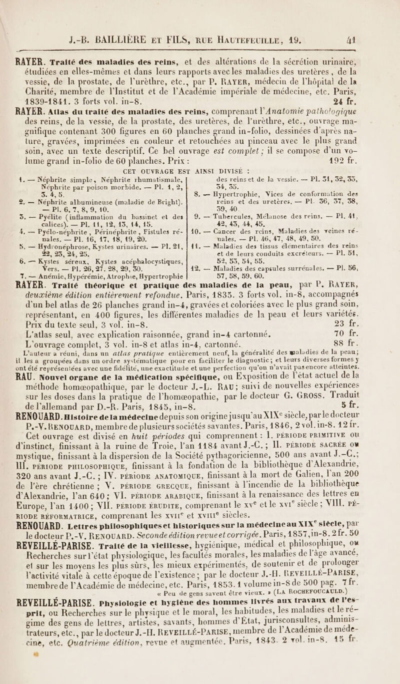 RAYER. Traité des maladies des reins, et des altérations de la sécrétion urinuire, étudiées en elles-mêmes et dans leurs rapports avecles maladies des uretères, de la vessie, de la prostate, de l’urèthre, etc., par P. RAYER, médecin de l'hôpital de la Charité, membre de l’Institut et de l’Académie impériale de médecine, etc. Paris, 1839-1841. 3 forts vol. in-8. 24 fr. RAYER. Atlas au traité des maladies des reins, comprenant l’Anatomie pathologique des reins, de la vessie, de la prostate, des uretères, de lurèthre, etc., ouvrage ma- gnifique contenant 300 figures en 60 planches grand in-folio, dessinées d’après na- ture, gravées, imprimées en couleur et retouchées au pinceau avec le plus grand soin, avec un texte descriptif. Ce bel ouvrage est complet ; il se compose d’un vo- lume grand in-folio de 60 planches. Prix : 192 fr. CET OUVRAGE EST AINSI DIVISE : 4. — Népbrite simple, Néphrite rhumatismale, des reinset de la vessie. -- PI, 51, 52, 35, Néphrite par poison morbide, — PI, 1,92, 54, 3). 5. 4,5. 8. — Hypertrophie, Vices de conformation des 2, — Néphrite albumineuse (maladie de Bright). reins et des uretères, — PI. 36, 37, 38, — PI, 6,7, 8, 9, 10. 59, 40. 3, — Pyélite (inflammation du bassinet et des | 9. — Tubercules, Mélanose des reins, — PI. 41, calices). — PI, 11, 12, 13, 14, 15. 49, 43, 44, 4b, 4, — Pyélo-néphrite, Périnépbrite , Fistules ré- | 10. — Cancer des reins, Maladies des veines ré- nales. — P1. 16, 17, 18, 19, 20. uales, — PI. 46, 47, 48, 49, 50. 5. — Hydronéphrose, Kystes urinaires. — PI. 21, | 41. — Maladies des tissus élémentaires des reins 22, 25, 24, 25. et de leurs conduits excréteurs. — PI, 51, 6. — Kystes séreux, Kystes acéphalocystiques, D2, 55, b4, 5b. Vers. — PI, 26, 27. 28, 29, 30. 12. — Maladies des capsules surrénales, — PI. 56, 7. — Anémie, Hypérémie, Atrophie, Hypertrophie 57, 58, 59, 60, RAYER. Traité théorique et pratique des maladies de la peau, par P. RAYER, deuxième édition entièrement refondue. Paris, 1833. 3 forts vol. in-8, accompagnés d'un bel atlas de 26 planches grand in-4, gravées et coloriées avec le plus grand soin, représentant, en 400 figures, les différentes maladies de la peau et leurs variétés. Prix du texte seul, 3 vol. in-8. DE TE L'atlas seul, avec explication raisonnée, grand in-4 cartonné. Or. L'ouvrage complet, 3 vol. in-8 et atlas in-4, cartonné. 88 fr. L'auteur a réuni, dans un atlas pratique entièrement neuf, la généralité des walidies de la peau; il les a groupées dans un ordre systématique pour en faciliter le diagnostic; et leurs diverses formes ÿ ont été représentées avec une fidélité, une exactitude et une perfection qu’on n’avait pasencore alleintes. RAU. Nouvel organe de la médication spécifique, ou Exposition de l’état actuel de la méthode homæopathique, par le docteur J.-L. RAu; suivi de nouvelles expériences sur les doses dans la pratique de l’homæopathie, par le docteur G. Gross. 1 raduit de l'allemand par D.-R. Paris, 1845, in-8. 5 fr. RENOUARD.Histoire de la médecine depuis son origine jusqu’au XIX° siècle, par le docteur P.-V.RENOUARD, membre de plusieurs sociétés savantes. Paris, 1846, 2 vol.in-8.12fr. Cet ouvrage est divisé en huit périodes qui comprennent : À. PÉRIODE PRIMITIVE OU d'instinct, finissant à la ruine de Troie, l’an 4184 avant J.-C. ; IL. PÉRIODE SACRÉE ow mystique, finissant à la dispersion de la Société pythagoricienne, 500 ans avant J.-C.; 1Ï. PÉRIODE PHILOSOPHIQUE, finissant à la fondation de la bibliothèque d'Alexandrie, 320 ans avant J.-C. ; IV. PÉRIODE ANATOMIQUE, finissant à la mort de Galien, l'an 200 de l’ère chrétienne ; V. PÉRIODE GRECQUE, finissant à l'incendie de la bibliothèque d'Alexandrie, l’an 640; VI. PÉRIODE ARABIQUE, finissant à la renaissance des lettres en Europe, l'an 1400; VIL. PÉRIODE ÉRUDITE, comprenant le xv° et le xvi° siècle ; VIT, PÉ- RIODE RÉFORMATRICE, comprenant les xvii et xviri® siècles. RENOUARD. Lettres philosophiques et historiques sur la médecine au XIX° siècle, par le docteur P.-V, RENOUARD. Seconde édition revue et corrigée. Paris, 1857,in-8.2 fr. 50 REVEILLÉ-PARISE. Traité de la vieillesse, hygiénique, médical et philosophique, ou Recherches sur l’état physiologique, les facultés morales, les maladies de l’âge avancé, et sur les moyens les plus sûrs, les mieux expérimentés, de soutenir et de prolouger l’activité vitale à cette époque de l'existence ; par le docteur J.-H. REVEILLÉ-PARISE, membre de l’Académie de médecine, ete. Paris, 1853. 1 volume in-8 de 500 pag. Tr. « Peu de gens savent être vieux. » (LA ROCHEFOUCAULD.) REVEILLÉ-PARISE. physiologie et hygiène des hommes livrés aux travanx de l’es- prit, où Recherches sur le physique et le moral, les habitudes, les maladies et le ré- gime des gens de lettres, artistes, savants, hommes d'Etat, jurisconsulles, sens trateurs, etc., par le docteur J.-H. REVEILLÉ-PARISE, membre de l’Académie de ae e- cine, etc. Quatrième édition, revue et augmentée, Paris, 1843. 2 vol.in-8, 48 fr “à