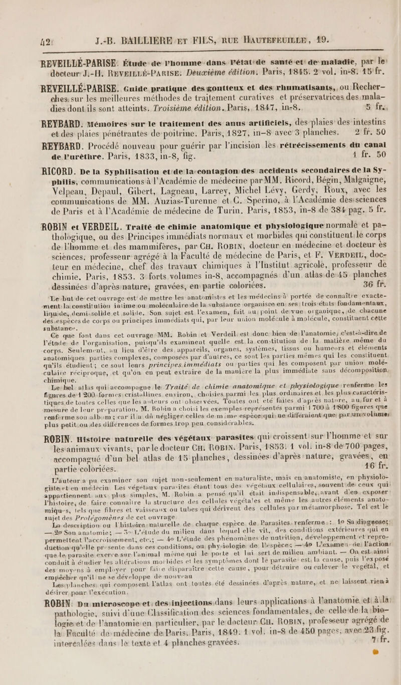 0 REVEILLÉ-PARISE. Étude ae l’homme dans. Pétat:de santé et' de maladie, par le: docteur: J:-H. REVEILLÉ-PARISE: Deuæième édition: Paris, 1845. 2 vol. in-8: 45/fr. REVEILLÉ:PARISE. Guide pratique desgontteux et des rhumatisants, , ou Recher- ches: sur les meilleures méthodes de traitement curatives et préservatrices des,mala- dies dont ils sont atteints. Troisième édition. Paris, 1847, 1n-8. 5 fre, REYBARD. Mémoires sur le traitement des anus artificiels, des-plaies des’intestins et des plaies pénétrantes de poitrine. Paris, 1827, in-8 avec 3 planches. 2 fr. 50 REYBARD. Procédé nouveau pour guérir par lincision les rétrécissements du canal de Purèthre. Paris, 1833, in-8, fig. 4 fr. 50 RICORD. De la Syphilisation et'de la-contagion des accidents secondaires de la Sy- philis, communications à l’Académie de médeeine par MM. Ricord, Bégin, Malgaigne, Velpeau, Depaul, Gibert, Lagneau, Larrey, Michel Lévy, Gerdy, Roux, avec les commumications de MM. Auzias-Turenne et.C. Sperino, à l'Académie desisciences de Paris et à l’Académie de médecine de Turin. Paris, 1853, in-8 de 384 pag. 5 fr. ROBIN et VERDEIL. Traité de chimie anatomique et physiologique normale et pa— thologique, ou des Principes immédiats normaux et morbides qui constituent:le corps de l’homme:et des mammifères, par CH. ROBIN, docteur en médecine-et docteur ès sciences, professeur agrégé à la Faculté de médecine de Paris, et F. VERDEIL, doc- teur en médecine, chef des travaux chimiques à l’Institut agricole, professeur de chimie. Paris, 1833. 3 forts volumes in-8, accompagnés d’un atlas de-45, planches dessinées d’après nature, gravées, en partie coloriées. 36 fr. Le bnt de- cet onvrage-est de mettre les anatomistes et les médecins à portée de connaître exacte- ment: la: constitution intimeiou: moléculaire de la substance :organisee en: ses: trois états: fondamentaux, liquide, .demi-solide et solide. Son sujet est l'examen, fait au point de vue organique, de chacune des espèces de corps ou principes immédiats qui, par leur uuion molécule à molécule, constituent cétte substance. Ce que font dans cet ouvrage MM. Robin et Verdeil: est donc bien del’anatomie; c'est-à-dire de l’étande: de l’organisation, puisqu'ils examinent quelle est la con:titution de la matière même du corps. Seulement, au lieu d’être des, appareils, organes, systèmes, tissus ou humeurs et éléments anatomiques. parties complexes, composées par d’autres, ce sont les parties mêmes qui les constituent qu'ils étudient; ce sout leurs principes immédiats ou parties qui les composent par union molé- culaire réciproque, et qu’on en peut extraire de la manière la plus immédiate sans décomposition. chimique, Le:bel atlas qui accompagne le: Traité de chimie anatomique et physiologique renferme les figures de‘1 200-formes: cristallines environ, choisies parmi les plus ordinaireset les plus caractéris- tiques de toutes celles que les auteurs ont observées. Toutes ont eté faites d'après nature, au, fur et à mesure de leur préparation. M. Robin a choisi les exemples représentés parmi | 700 à 1800 figures que renforme son album: car ilia dû négliger celles de mime espèce:qui: ne différaient que: par unuvolumes plus petit .ou des différences de formes trop peu considérables. ROBIN. Histoire naturelle des végétaux parasites qui croissent sur l’hommeet sur lesanimaux vivants, par le docteur CH: ROBIN. Paris, 1853: 1 vol. in-8 de 700 pages, accompagué d'un bel atlas de 15 planches, dessinées d’après nature, gravées, en partie coloriées. 16 fr. L’âutéur a pu examiner son sujet non-seulement en naturaliste, mais enanatomisie, en physiolo- gisteeten médecin Les végétaux parasites étant tous des végétaux cellulaires, souventde ceux qui! appartiennent aux: plus simples, M. Robin a pensé qu'il était indispensable; ,avant d'en, exposer l’histoire, de faire connaître la structure des cellules végétales et même les autres éléments anato- miques, lels que fibres el vaisseaux ou tubes qui dérivent des cellules par métamorphose. Tel est le sujet des Prolégomènes de cet ouvrage. \ à La description ou l'histoire-naturelle de chaque espèce de. Parasites. renferme; :. {0 Sa diaguoses: — 920 Son anatomie; — 3° l'étude du milieu dans lequel elle vit, des conditions extérieures qui en permettent l'accroissement, ete.; — 40 L'étude des phénomènes de nutrition, dévelappement et repro- duetiow qu’elle presente dans ces conditions, ou physiologie de l'espèce: —4o L’exumen: de l'action: que le, parasite exerce.sur l’animal même qui le: porte et lui sert de milieu ambiant. — On esL.ainsi conduit à étudier les altérations morhides et les symptômes dont le parasite est, la cause, puis l’ex posé des-moyens à employer pour faire disparaître celle cause, pour détruire ou enlever le vegétal, et empêcher qn’il ne se développe de nouveau À AOL Lesiylanches: qui composent l'atlas ont loutes été dessinées d'après nature, et ne laissent rien a désirer pour l’exécution. ROBIN: Du microscope-et: dessinjeetions,dans leurs applications-à l'anatomie et à\la pathologie, suivi d’une Classification des seiences fondamentales, de celle-de la :bio- logieret de l'anatomie-en particulier, par le docteur GH. ROBIN, professeur agrégé de la Faculté desmédecine de:Paris: Paris, 4849: 1:vol: in-8 de.450 pages; ave28fig. interéalées dans le texte et 4 planches gravées. dm Hfr. =