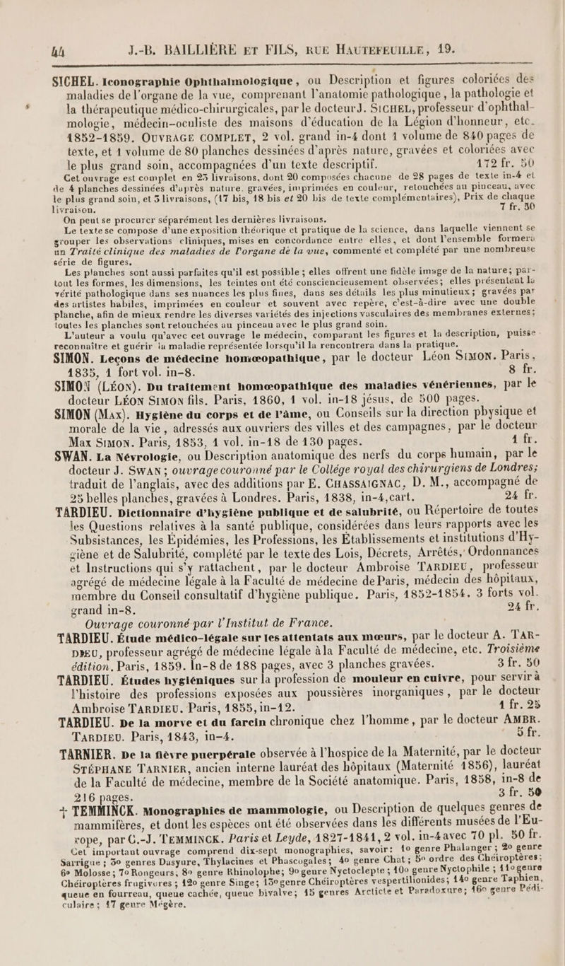 PA SICHEL. Iconographie Ophthalmologique, ou Description et figures colorices des maladies de l'organe de la vue, comprenant l'anatomie pathologique , la pathologie et la thérapeutique médico-chirurgicales, par le docteurJ. Sicxe, professeur d'ophthal- mologie, médecin-oculiste des maisons d'éducation de la Légion d'honneur, etc. 1832-1839. OUVRAGE COMPLET, 2 vol. grand in-4 dont 1 volume de 840 pages de texte, et 1 volume de 80 planches dessinées d’après nature, gravées et coloriées avec le plus grand soin, accompagnées d’un texte descriptif. 1127, BD Cet ouvrage est complet en 23 livraisons, dont 20 composées chacune de 28 pages de texte in-4 el de 4 planches dessinées d’après nature. gravées, imprimées en couleur, retouchées au pinceau, avec le plus grand soin, et 5 livraisons, (17 bis, 18 bis et 20 bis de texte complémentaires), Prix de chaque livraison. T fr. 30 On peut se procurer séparément les dernières livraisons. Le texte se compose d’une exposition théorique et pratique de la science, dans laquelle viennent se grouper les observations cliniques, mises en concordance entre elles, et dont l’ensemble former: un Traité clinique des maladies de l'organe dé la vue, commenté et complété par une nombreuse série de figures. Les planches sont aussi parfaites qu’il est possible ; elles offrent une fidèle image de la nature; par- tout les formes, les dimensions, les teintes ont été consciencieusement observées; elles présentent la vérité pathologique dans ses nuances les plus fines, dans ses détails les plus minutieux; gravées par des artistes habiles, imprimées en couleur et souvent avec repère, c'est-à-dire avec une double planche, afin de mieux rendre les diverses variétés des injections vasculaires des membranes externes: toutes les planches sont retouchées au pinceau avec le plus grand soin. L'auteur a voulu qu'avec cet ouvrage le médecin, comparant les figures et la description, puisse reconnaître et guérir ia maladie représentée lorsqu'il la rencontrera dans la pratique. SIMON. Lecons de médecine homæopathique, par le docteur Léon SIMON. Paris, 1835, 1 fort vol. in-8. 8 fr. SIMOY (LÉON). Du traitement homoæopathique des maladies vénériennes, par le docteur LÉON Simon fils. Paris, 1860, 4 vol. in-18 jésus, de 500 pages. SIMON (Max). Hygiène du corps et de l'âme, ou Conseils sur la direction physique et morale de la vie, adressés aux ouvriers des villes et des campagnes, par le docteur Max Simon. Paris, 1853, 1 vol. in-18 de 130 pages. ANT SWAN. La Névrologie, ou Description anatomique des nerfs du corps humain, par le docteur J. SwAN ; ouvrage couronné par le Collége royal des chirurgiens de Londres; traduit de l'anglais, avec des additions par E. CHAssAIGNAC, D. M., accompagné de 25 belles planches, gravées à Londres. Paris, 1838, in-4,cart. 24 fr. TARDIEU. Dictionnaire d'hygiène publique et de salubrité, ou Répertoire de toutes les Questions relatives à la santé publique, considérées dans leurs rapports avec les Subsistances, les Épidémies, les Professions, les Établissements et institutions d'Hy- siène et de Salubrité, complété par le texte des Lois, Décrets, Arrêtés,’ Ordonnances et Instructions qui s’y rattachent, par le docteur Ambroise TARDIEU, professeur agrégé de médecine légale à la Faculté de médecine de Paris, médecin des hôpitaux, membre du Conseil consultatif d'hygiène publique. Paris, 1852-1854. 3 forts vol. grand in-8. 24 fr. Ouvrage couronné par l'Institut de France. TARDIEU. Étude médico-légale sur les attentats aux mœurs, par le docteur A. TAR- DIEU, professeur agrégé de médecine légale àla Faculté de médecine, etc. Troisième édition. Paris, 1859. In-8 de 188 pages, avec 3 planches gravées. 3 fr. 50 TARDIEU. Études hygiéniques sur la profession de mouleur en cuivre, pour servir à l'histoire des professions exposées aux poussières inorganiques, par le docteur Ambroise TARDIEU. Paris, 1855, in-12. 1 fr. 25 TARDIEU. De la morve et du farcin chronique chez l’homme, par le docteur AMBR. TARDIEU. Paris, 1843, in-4. Or TARNIER. De la fièvre puerpérale observée à l’hospice de la Maternité, par le docteur STÉPHANE TARNIER, ancien interne lauréat des hôpitaux (Maternité 1856), lauréat de la Faculté de médecine, membre de la Société anatomique. Paris, 1858, in-8 de 216 pages. 3 fr. 56 + TEMMINCK. Monographies de mammologie, ou Description de quelques genres de Ù . s ru È 2 op’ A , mammifères, et dont les espèces ont été observées dans les différents musées de l'Eu- rope, par C.-J.'TEMMINCK. Paris et Leyde, 1827-1841, 2 vol. in-4avec 70 pl. 50 fr. Cet importaut ouvrage comprend dix-sept monographies, savoir: 10 genre Phalanger ; 20 genre Sarrigue ; 30 genres Dasyure, Thylacines et Phascogales; 40 genre Chat ; 5° ordre des Chéiropteres; Go Molosse ; 70 Rongeurs, 89 genre Rhinolophe; 90 genre Nyctoclepte ; 400 genre Nyctophile ; 11ogenre Chéiroptères fragivures ; 420 genre Singe; 13° genre Chéiroptères vespertilionides; 140 genre Taphien, queue en fourreau, queue cachée, queuc bivalve; 15 genres Arclicte et Paradoxure; 460 genre Pédi- culaire ; 17 genre Mégère. |