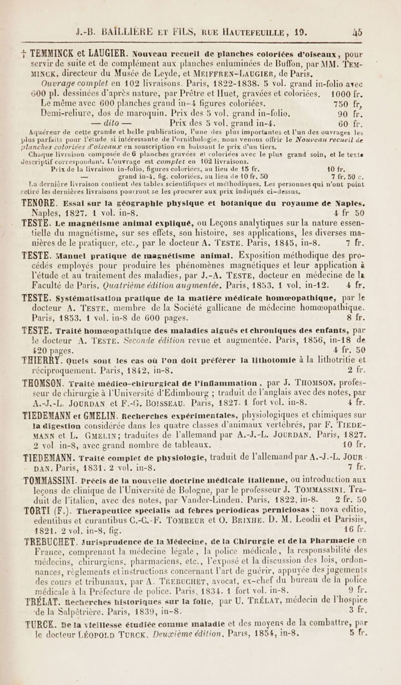 + TEMMINCK et LAUGIER. Nouveau recueil de planches coloriées d'oiseaux, pour servir de suite et de complément aux planches enluminées de Buffon, par MM. TE- MINCK, directeur du Musée de Leyde, et MEIFFREN-LAUGIER, de Paris, Ouvrage complet en 102 livraisons. Paris, 1822-1838. 5 vol. grand in-folio avec 600 pl. dessinées d’après nature, par Prêtre et Iuet, gravées et coloriées. 1000 fr. Le même avec 600 planches grand in-4 figures coloriées. 750 fr, Demi-reliure, dos de maroquin. Prix des 5 vol. grand in-folio, 90 fr. — dito — Prix des 5 vol. grand in-4. 60 fr. Aquéreur de cette grande et belle publication, l’une des plus importantes et l’un des ouvrages les plus parfaits pour l'étude si intéressante de l’ornithologie, nous venons offrir le Nouveau recueil de planches coloriées d'oiseaux en souscription en baïissant le prix d’un tiers. Chaque livraison composée de 6 planches gravées el coloriées avec le plus grand soin, et le texte descriptif correspondant. L'ouvrage est complet en 102 livraisons. Prix de la livraison in-folio, figures colorices, au lieu de 43 fr. 10 fr. — grand in-4, fig. coloriées, au lieu de 40 fr. 50 1 50Lc. La dernière livraison contient des tables scientifiques et méthodiques, Les personnes qui n’ont point retiré les dernières livraisons pourront se les procurer aux prix indiqués ci-dessus, TENQORE. Essai sur la géographie physique et botanique du royaume de Naples. Naples, 1827. 1 vol. in-8. 4 fr 50 TESTE. Le magnétisme animal expliqué, ou Leçons analytiques sur la nature essen- tielle du magnétisme, sur ses effets, son histoire, ses applications, les diverses ma- nières de le pratiquer, etc., par le docteur A. TESTE. Paris, 1845, in-8. 7 fr. TESTE. Manuel pratique de magnétisme animal. Exposition méthodique des pro- cédés employés pour produire les phénomènes magnétiques et leur application à l'étude et au traitement des maladies, par J.-A, TESTE, docteur en médecine de la Faculté de Paris. Quatrième édition augmentée. Paris, 1853. 1 vol. in-12. 4 fr. TESTE. Systématisation pratique de la matière médicale homæopathique, par le docteur A. TESTE, membre de la Société gallicane de médecine homæopathique. Paris, 14853. 1 vol. in-8 de 600 pages. 8 fr. TESTE. Traité homæopathique des maladies aiguës et chroniques des enfants, par le docteur A, TESTE. Seconde édition revue et augmentée. Paris, 1856, in-18 de 420 pages. 4 fr. 50 THIERRY. Quets sont les cas où l’on doit préférer Ja lithotomie à la lithotritie et réciproquement. Paris, 1842, in-8. ir. THOMSON. Traité médico-chirurgical de Pinflammation, par J. THOMSON, profes- seur de chirurgie à l'Université d’Edimbourg ; traduit de l'anglais avec dés notes, par A.-J.-L. JourDAN et F.-G. BoSsEAU. Paris, 1827. 1 fort vol. in-8. 4 fr. TIEDEMANN et GMELIN. Recherches expérimentales, physiologiques et chimiques sur la digestion considérée dans les quatre classes d'animaux vertébrés, par F, TIEDE- MANN et L. GMELIN; traduites de l'allemand par A.-J.-L. JOURDAN. Paris, 1827. 2 vol in-8, avec grand nombre de tableaux. 10 fr. TIEDEMANN. Traité complet de physiologie, traduit de l'allemand par A.-J.-L, Jour : DAN. Paris, 14831. 2 vol. in-8. He fr: TOMMASSINI. Précis de la nouveile doctrine médicale italienne, ou introduction aux leçons de clinique de l'Université de Bologne, par le professeur J. TOMMASSINr. Tra- duit de l'italien, avec des notes, par Vander-Linden. Paris, 1822, in-8. 2 fr. 50 TORTI (F.). Therapeutice specialis ad febres periodicas perniciosas ; nova editio, edentibus et curantibus C.-G.-F. TomBeur et O. BrixHe. D. M. Leodii et Parisiis, 1821. 2 vol. in-8, fig. 16 fr. TREBUCEET. surisprudence de la Médecine, de la Chirurgie et de la Pharmacie en France, comprenant la médecine légale, la police médicale, la responsabilité des médecins, chirurgiens, pharmaciens, ete., l’exposé et Ja discussion des lois, ordon- nances, règlements etinstructions concernant l’art de guérir, appuyée des ] ugements des cours et tribunaux, par A. TREBUCHET, avocat, ex-chef du bureau de la police médicale à la Préfecture de police. Paris, 1834. 4 fort vol. in-8. | 9 fr. TRÉLAT. Recherches historiques sur la folie, par U. TRÉLAT, médecin de l’hospice de la Salpêtrière. Paris, 1839, m-8. ELA TURCE. De la vieillesse étudiée comme maladie et des moyens de la combattre, par le docteur LÉOPOLD TurcK. Deuxième édition, Paris, 1854, 1n-8, 5 fr.