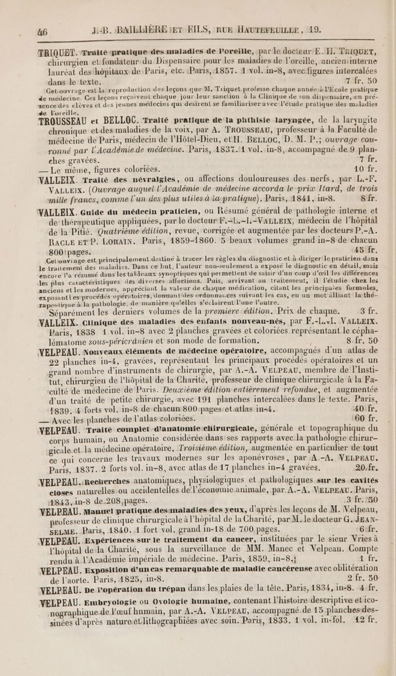 TRIQUET. Traité pratique-des nraladies de Poreille, par le docteur E. H. TRIQUET, chirurgien et fondateur. du. Dispensaire paur les maladies de l'oreille, ancienimterne lauréat des'hôpitaux de Paris, etc. Paris, 1857. 4 vol. in-8, avec figures intercalées dans le texte. 7 fr. 50 Get ouvrage est La reproduction des leçons que M, Triquet professe chaque année:à l'École pratique de médecine. Ces leçons reçoivent chaque jour leur sanction à la Clinique de son dispensaire, en pré- sence des élèves et des jeunes médecins qui désirent se familiariser avec l’étude pratique des maladies de Foreille, TROUSSEAU et BELLOC. Traité pratique de la phthisie laryngée, de la laryngite chronique et des maladies de la voix, par A. TROUSSEAU, professeur à la Faculté de médecine de Paris, médecin de l’Hôtel-Dieu, et H. B£zoc, D. M. P.; ouvrage cou- ronné par l’'Académie.de médecine. Paris, 1837.11 vol. in-8, accompagné de.9 plan- ches gravées. rife. — Le même, figures coloriées. 40'fr. VALLEIX. Traité des névralgies, ou affections douloureuses des nerfs, par L.-F. VALLEIx. (Ouvrage auquel l’Académie de médecine accorda le prix ltard, de trois mille francs, comme l'un des plus utiles à la pratique). Paris, 1841, in-8. Sfr. VALLEIX. Guide du médecin praticien, ou Résumé général de ‘pathologie interne et de’ thérapeutique appliquées, par le docteur F.-L.-1,-VALLEIX, médecin de l'hôpital de la Pitié. Quatrième édilion, revue, corrigée et augmentée par les docteurs P.-A. RacLe ET P. LORAIN. Paris, 1859-1860. 5 beaux volumes grand in-8 de chacun 800!pages. 45 fr. Cetouvrage est. principalement destiné à tracer les règles du diagnostic et à diriger le praticien dans le traitement des maladies. Dans ce bat, l’auteur non-seulement a exposé le diagnostic en détail, mais encore l’a résumé dans les tableaux synoptiques qui permettent de saisir d'un coup d’œil les différences les plus caractéristiques des diverses affections. Puis, arrivant au trailement, il l’étudie chez les anciens et les modernes, appréciant la valeur de chaque médication, citant les principates formules, exposant l'es-procédés opératoires, domnant'des ordonnances suivant les cas, eu un mot alliant la thé- rapeutique à la pathologie, de manière qu'elles s'éclairent l’une l’autre. Séparément les derniers volumes de la premiere édition. Prix de chaque. 3 fr. VALLEIX. Clinique des maladies des enfants nouveau-nés, par F.-L.-[. VALLEIX. Paris, 1838 1 vol. in-8 avec 2 planches gravées et coloriées représentant le cépha- lématome sous-péricrdnien et son mode de formation, 8:fr. 30 VELPEAU. Nouveaux éléments de médecine opératoire, accompagnés d'un atlas de 22 planches in-4, gravées, représentant les principaux procédés opératoires et un grand nombre d'instruments de chirurgie, par A.-A. VELPEAU, membre de l’Insti- tut, chirurgien de l'hôpital de la Charité, professeur de clinique chirurgicale à la Fa- ‘culté de médecine de Paris. Deuxième édition entièrement refondue, et augmentée d’un traité de petite chirurgie, avec 191 planches intercalées dans le texte. Paris, 4839. 4 forts vol. in-8 de chacun 800 pages-et.atlas in-4, 40 fr. — Avec les planches de l’atlas coloriées. 60 fr. VELPEAU. Traité complet d'anatomie chirurgicale, générale et topographique du corps humain, où Anatomie considérée dans:ses rapports avec la pathologie chirur- gicale.et.la médecine opératoire. Troisième édition, augmentée en particulier de tout ce qui concerne les travaux modernes sur les aponévroses, par A.-A, VELPEAU. Paris, 4837..2 forts vol. in-8, avec atlas de 17 planches in-4 gravées. 20/fr. VELPEAU.:Recwerehes anatomiques, physiologiques et pathologiques sur les cavités closes naturelles ou aceidentelles de’ l’économie animale, par A.-A. VELPEAU. Paris, #843,in-8 de.208 pages. 3 fr. 50 VELPEAU. Manuel pratique. desmaladies des yeux, d'après les leçons de M. Velpeau, professeur de clinique chirurgicale à l'hôpital de la Charité, par M.le docteur G..JEAN- SELME. Paris, 1840. 1 fort vol. grand in-18 de 700.pages. Gifr. VELPEAU. Expériences sur le traitement du cancer, instituées par le sieur Vries à l'hopital dela Charité, sous la surveillance de MM. Manec et Velpeau. Compte rendu à l’Académie impériale de médecine. Paris, 1839, in-8.i DE VELPEAU. Exposition d’un cas remarquable de maladie cancéreuse avec oblitération de l'aorte. Paris, 4825, m-8. 2 fr. 50 VELPEAU. De ropération du trépan dans les plaies de la tête. Paris, 1834, in-8. 4 fr. VELPEAU. Embryologie ou Ovologie humaine, contenant l'histoire descriptive et ico- nographique.de l'œuf humain, par A.-A. VELPEAU, accompagné. de 15 planches-des- sinées d’après nature.étlithographiées avec soin. Paris, 1833. 1 vol, in-fol, 42 fr.