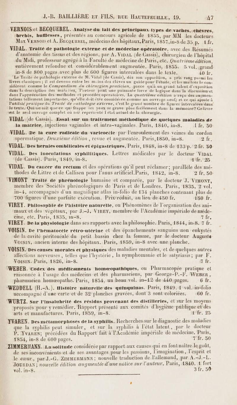 Le RO en re, nt eh GE AE EE NE Sete du TT cite 247 SONT Nous 2 VERNOIS-et BECQUEREL. Analyse du lait des principaux types de vaches.,.chèvres, ‘brebis, bufllesses, présentés au concours agricole de 1855, par MM les docteurs Max Vernois et À. BEGQUEREL, médecins des hôpitaux. Paris, 1857,in-8 de 35 p. s1r, VIDAL. Traité de pathologie externe et de médecine opératoire, avec des Résumés d'anatomie des tissus et des régions, par A. VipAL (de Cassis), chirurgien de l'hôpital du Midi, professeur agrégé à la Faculté de médecine de Paris, etc. Quatrièmeédition, entièrement refondue et considérablement augmentée. Paris, 4855. 5 vol. ;grand: in-8 de 800 pages. avec plus de 600 figures intercalées dans le texte. 40 fr. Le Traité de pathologie externe de M. Vidal (de Cassis), dès son apparition, a pris rang parmi les livres classiques ; il est devenu entre les muins des élèves un guide pour l'étude, et Les rnâîtres le con- sidèrent comme le Compendium du chirurgien praticien, parce qu'à un grand talent d'exposition dans la description des malaïies, l’auteur joint une puissante force de logique dans la discussion’et dans l'appréciation des méthodes et procédés operatoires, La quatrième edition a reçu des augmen- tations tellement importantes, qu’elle duit être cousidérée comme un ouvrage neuf; et ce qui ajoute à l'utilité pratique du Traité de rrathologre externe, c'est le grand nombre de figures intercalées dans le texte. Quimersait que ce qui frappe les yeux se grave plue facilement dans la mémoire? Gelivre est le seul onvrage complet où soit représenté l'état actuel de la chirurgie. VIDAL: (de Cassis). Essai: sur un traitement méthodique de quelques maladies de la matrice, injections vaginales et intra-vaginales. Paris, 1840, in-8. L'fr. 50 VIDAL. De 1a cure radicale du varicoeèle par l’enroulement des veines du cordon spermatique. Deuxième édition , revue et augmentée. Paris,1850, in-8. 2ifr. VIDAL. Des hernies ombilicales et épigastriques, Paris, 1848, in:8 de 133:p.°2 fr. 50: VIDAL. Des inoculations syphilitiques. Lettres médicales par le docteur ‘VipAL ‘(de Cassis). Paris, 1849, in-8. A'fr.'25 VIDAL. Du cancer du rectum et des opérations qu’il peut réclamer; parallèle des mé- thodes de Littre et de Callisen pour l'anus arüificiel.Paris, 1842, in-8. 2 fr. 50 (VIMONT Traité de phrénologie humaine et comparée, par le docteur J, VIMONT, membre des Sociétés phrénologiques de Paris et de Londres. Paris, 1835, 2 vol. in-4, accompagnés d'un magnifique atlas in-folio de 134 planches contenant plus de 700 figures d’une parfaite exécution. Prixrréduit, au lieu de 450 fr, 150 fr. VIREY. Philosopnie de l’histoire naturelle, ou Phénomènes de l’organisation des ani- maux et des végétaux, par J:-J, VIREY, membre de l’Académie impériale de méde- eme, etc. Paris, 4835, in-8, Hire, VIREY. De la physiologie dans ses rapports avec la philosophie. Paris, 1844, in-8. 7 fr. VOISIN. be Phématocèle rétro-utérine et des épanchements sanguins non enkystés de la cavité péritonéale du petit bassin chez la femme, par le docteur Auguste VOISIN, ancien interne des hôpitaux. Paris, 4859, in-8 avec une planche. VOISIN. Des causes morales et physiques des maladies mentales, et de quelques autres affections nerveuses , telles que l’hystérie , la nymphomamie et le satyriasis; par K. Voisin. Paris, 14826, in-8. 1 fr. WEBER. Codex des médicaments homæopathiques, où Pharmacopée pratique et raisonnée à l’usage des médecins et des pharmaciens, par George-P.-F. WEBER, pharmacien homæopathe. Paris, 1854, un beau vol. in-12 de 440 pages. 6 fr. WEDDELL (H.-A.). Histoire naturelle des quinquinas. Paris, 1849.14 vol. in-folio accompagné d’une carte et de 32’planches gravées, dont 3 sont coloriées. 60 fr. WURTZ. Sur l’insalubrité des résidus provenant des distilleries, ét sur les moyens proposés pour y remédier. Rapport présenté aux comités d'hygiène publique et'des arts et manufactures. Paris, 1859, in-8. ir. 25 YVAREN. Des métamorphoses de la syphilis. Recherches sur le diagnostic des maladies que la syphilis peut simuler, et sur la syphilis à l’état latent, par le docteur P. YvAREN; précédées du Rapport fait à l'Académie impériale de médecme., Paris, 1854, in-8 de 600 pages. THÉE-090 ZIMMERMANN. Laisolitude considérée par rapport.aux causes qui en font naître. le goût, de ses inconvénients-et de ses avantages pour les passions, l'imagination, l'esprit et le cœur, par. J.-G. ZIMMERMANN ; nouvelle traduction de l'allemand, par A.-J.-L. JOUR DAN ; nouvelle édition augmentée d'une notice sur l'auteur. Paris, 1840. 1 fort