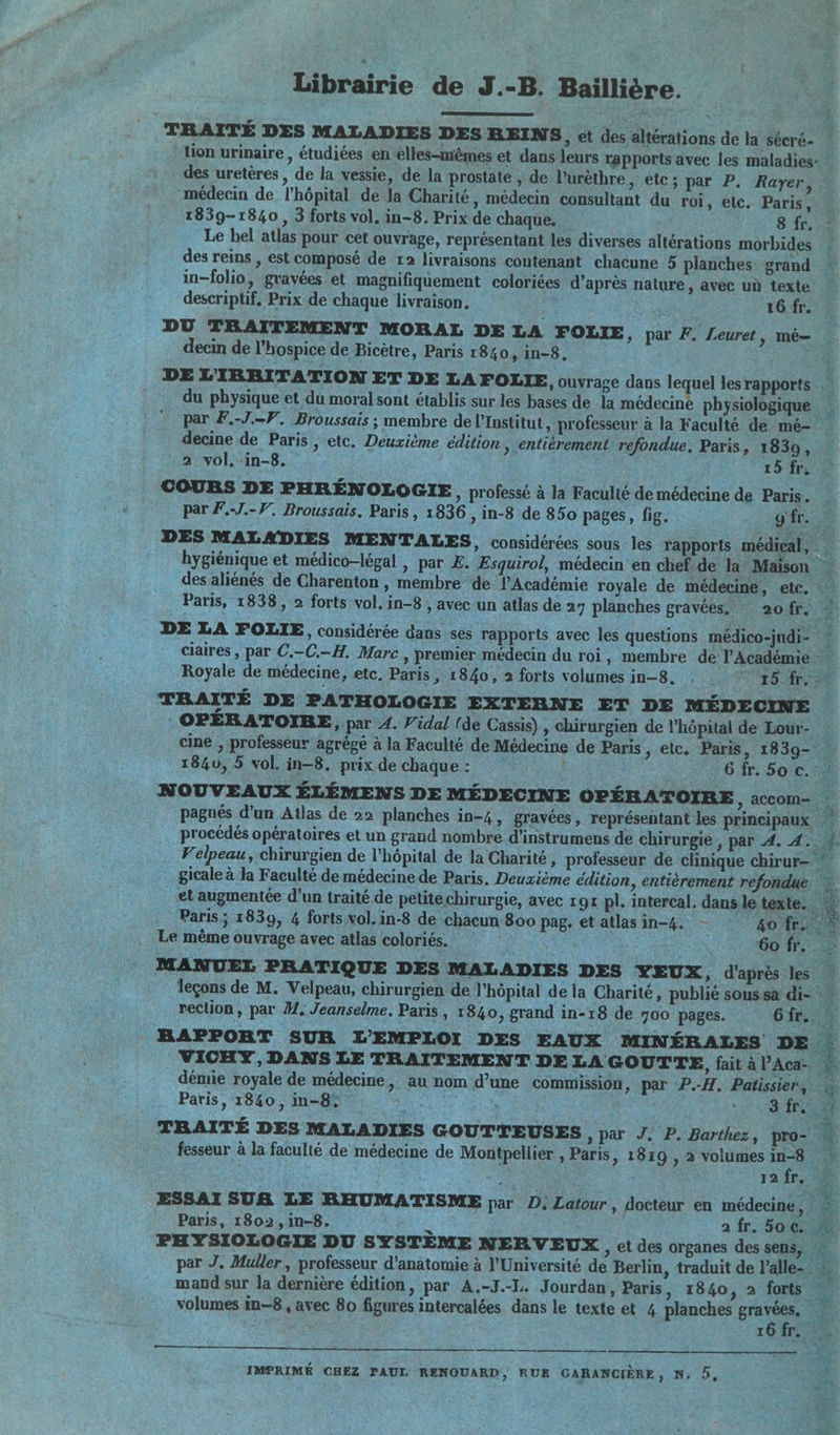 Librairie de J.-B. Baillière. _ TRAITÉ DES MALADIES DES REINS, et des altérations de la sécré- | tion urinaire , étudiées en elles-mêmes et dans leurs rapports avec les maladies: des uretères, de la vessie, de la prostate , de l’urèthre, etc ; par P. Rayer, médecin de l'hôpital de Ja Charité, médecin consultant du roi, etc. Paris, 1839-1840, 3 forts vol. in-8. Prix de chaque. 8 fr. : Le hel atlas pour cet ouvrage, représentant les diverses altérations morbides des reins , est composé de ra livraisons contenant chacune 5 planches grand in-folio, gravées et magnifiquement coloriées d’après nature, avec un texte descriptif, Prix de chaque livraison. 16 fr. DU TRAITEMENT MORAL DE LA FOLIE, par F. Leuret, mé | decin de l’hospice de Bicètre, Paris 1840,1in-8. à DE L'IBRITATION ET DE LA FOLIE, ouvrage dans lequel les rapports du physique et du moral sont établis sur les bases de la médecine physiologique … par F.-J.-V. Broussais ; membre de l’Institut, professeur à la Faculté de mé- decine de Paris , etc. Deuxième édition » entièrement refondue. Paris, 1830, | 2 vol, in-8. | 15 fr, COURS DE PHRÉNOLOGIE y professé à la Faculté de médecine de Paris. par F.-J.-V. Broussais. Paris, 1836, in-8 de 850 pages, fig. g'fr. * DES MALADIES MENTALES, considérées sous les rapports médical, hygiénique et médico-légal , par E. Esquirol, médecin en chef de la Maïson … des aliénés de Charenton, membre de l'Académie royale de médecine, etc. Paris, 1838, 2 forts vol, in-8 , avec un atlas de 27 planches gravées. 2ofr. DE LA FOLIE, considérée dans ses rapports avec les questions médico-judi- … claires , par C.-C.-H. Marc , Premier médecin du roi, membre de l'Académie 1: Royale de médecine, etc, Paris, 1840, 2 forts volumes in-8, , _ 15 fr, © TRAITÉ DE PATHOLOGIE EXTERNE ET DE MÉDECINE : OPÉRATOIRE, par 4. Vidal (de Cassis) , chirurgien de l'hôpital de Lour- cine , professeur agrégé à la Faculté de Médecine de Paris, etc. Paris, 1839- 1840, 5 vol. in-8, prix de chaque: der : 6 fr. 50 ©. # NOUVEAUX ÉLÉMENS DE MÉDECINE OPÉRATOIRE , accom= | pagnés d'un Atlas de 22 planches in-4, gravées, représentant les principaux procédés opératoires et un grand nombre d’instrumens de chirurgie , par 4. 4. À . Velpeau, chirurgien de l'hôpital de la Charité, professeur de clinique chirur- *! _ gicale à la Faculté de médecine de Paris. Deuxième édition, entièrement refondue _et augmentée d’un traité de petitechirurgie, avec 19 pl. intercal. dans le texte. | Paris; 1839, 4 forts vol. in-8 de chacun 800 pag. et atlas in-4. -— go TER Le même ouvrage avec atlas coloriés. Fe Le PO 6ofr. - MANUEL PRATIQUE DES MALADIES DES YEUX, d'après les | leçons de M. Velpeau, chirurgien de l'hôpital de la Charité, publié sous sa di- rection, par M. Jeanselme. Paris , 1840, grand in-r8 de 700 pages. 6fr. BAPFORT SUR L'EMPLOI DES EAUX MINÉRALES DE VICHY, DANS LE TRAITEMENT DE LA GOUTTE, fait à l’Aca- no démie royale de médecine, au nom d’une commission, par P.-H. Patissier, W Paris, 1840, in-8° ie à | |; 3 fr, TRAITÉ DES MALADIES GOUTTEUSES » PA J. P. Barthez, pro- M PHYSIOLOGIE DU SYSTÈME NERVEUX, et des organes des sens, par J. Muller, professeur d'anatomie à l'Université de Berlin, traduit de l’alle- « maud sur la dernière édition, par A.-J.-1. Jourdan, Paris, 1840, à forts | volumes in-8 , avec 80 figures intercalées dans le texte et 4 planches as 44 ; ï PV, 78 - fesseur à la faculté de médecine de Montpellier , Paris, 1819 , 2 volumesin-8 : 1 x 2 ] 2 fr. 3 ESSAI SUR LE RHUMATISME par D, Latour, docteur en médecine, … Paris, 1802,in-8. a fr. 50€. nu qe me de, qe IMPRIMÉ CHEZ PAUL RENOUARD, RUE GARANCIÈRE, N, D,