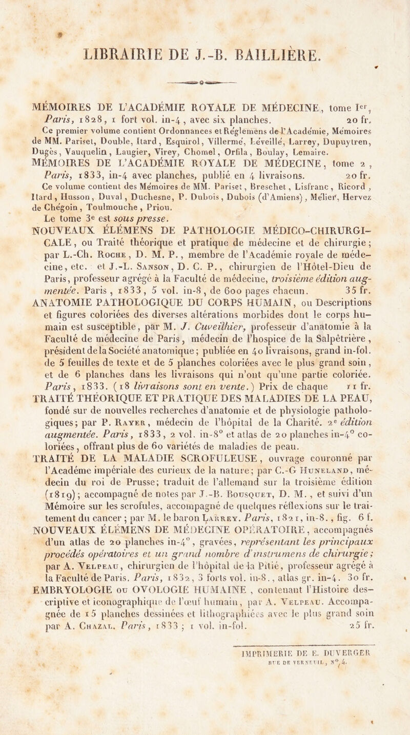 LIBRAIRIE DE J.-B. BAILLIÈRE. MÉMOIRES DE L’ACADÉMIE ROYALE DE MÉDECINE, lome !«% Paj'is, 1828, I fort vol. in-4, avec six planches. ao fr. Ce premier volume contient Ordonnances etRe'glemens de l’Acade'mie, Mémoires de MM. Parîset, Double, Itard, Esquirol, Villerme, Leveille, Larrey, Dupuytren, Dugès, Vauquelia, Laugier, Virey, Chomel, Orfila, Boulay, Lemaire. MÉMOIRES DE L’ACADÉMIE ROYALE DE MÉDECINE, tome 2, Paris, i833, in-4 avec planches, publié en 4 livraisons. 20 fr. Ce volume contient des Me'moires de MM. Pariset, Breschet, Lisfranc , Piicord , Itard, Husson, Duval, Duchesne, P. Dubois, Dubois (d’Amiens), Melier, Hervez de Che'goin , Toulmouche , Priou. Le tome 3^ est sous presse. NOUVEAUX ÉLÉMENS DE PATHOLOGIE MÉDICO-CHIRURGI- CALE , ou Traité théorique et pratique de médecine et de chirurgie ; par L.-Ch. Roche , D. M. P., membre de l’Académie royale de méde- cine, etc. et J.-L. Sanson,D.C. P., chirurgien de rHôtel-Dieu de Paris, professeur agrégé à la Faculté de médecine, troisième édition aug- mentée. Paris , i833, 5 vol. in-8 , de 600 pages chacun. 35 fr. ANATOMIE PATHOLOGIQUE DU CORPS HUMAIN, ou Descriptions et figures coloriées des diverses altérations morbides dont le corps hu- main est susceptible, par M. J. Cuveilhier, professeur d’anatomie à la Faculté de médecine de Paris, médecin de l’hospice de la Salpêtrière , président de la Société anatomique ; publiée en 40 livraisons, grand in-fol. de 5 feuilles de texte et de 5 planches coloriées avec le plus grand soin, et de 6 planches dans les livraisons qui n’ont qu’une partie coloriée. Paris, i833. (18 livraisons sont en vente.) Prix de chaque ïi fr. TRAITÉ THÉORIQUE ET PRATIQUE DES MALADIES DE LA PEAU, fondé sur de nouvelles recherches d’anatomie et de physiologie patholo- giques; par P. Rayer, médecin de l’hôpital de la Charité, édition augmentée. Paris, i833, 2 vol. in-8‘’ et atlas de 20 planches in-4° co- loriées , offrant plus de 60 variétés de maladies de peau. TRAITÉ DE LA MALADIE SCROFULEUSE, ouvrage couronné par l’Académe impériale des curieux de la nature; par C.-G Huneland, mé- decin du roi de Prusse; traduit de l’allemand sur la troisième édition (1819) ; accompagné de notes par J.-B. Bousquet, D. M., et suivi d’un Mémoire sur les scrofules, accompagné de quelques réflexions sur le trai- tement du cancer ; par M. le baron Lakrey. Paris, 1821, in-8., fig. 6 f. NOUVEAUX ÉLÉMENS DE MÉDECINE OPllRATOIRE, accompagnés d’un atlas de 20 planches in-4°, gravées, représentant les principaux procédés opératoires et un grand nombre d’inslrumens de chirurgie ; par A. Velpeau, chirurgien de l’hôpital de la Pitié, professeur agrégé à la Faculté de Paris. Paris, i832, 3 forts vol. iu-8., atlas gr. iu-4. 3o fr. EMBRYOLOGIE ou OVOLOGIE HUiVlAINE , contenant THistoire des- criptive et iconographique de l’œiit humain, par A. Velpeau. Accompa- gnée de i5 planches dessinées et lithographiées avec le plus grand soin par A. Chazal. Paris, i833 ; i vol. in-fol. 2 5 ir. IMTRIMERIL DE E. DLVEBGER ni E DK VER NKI IL , 4-