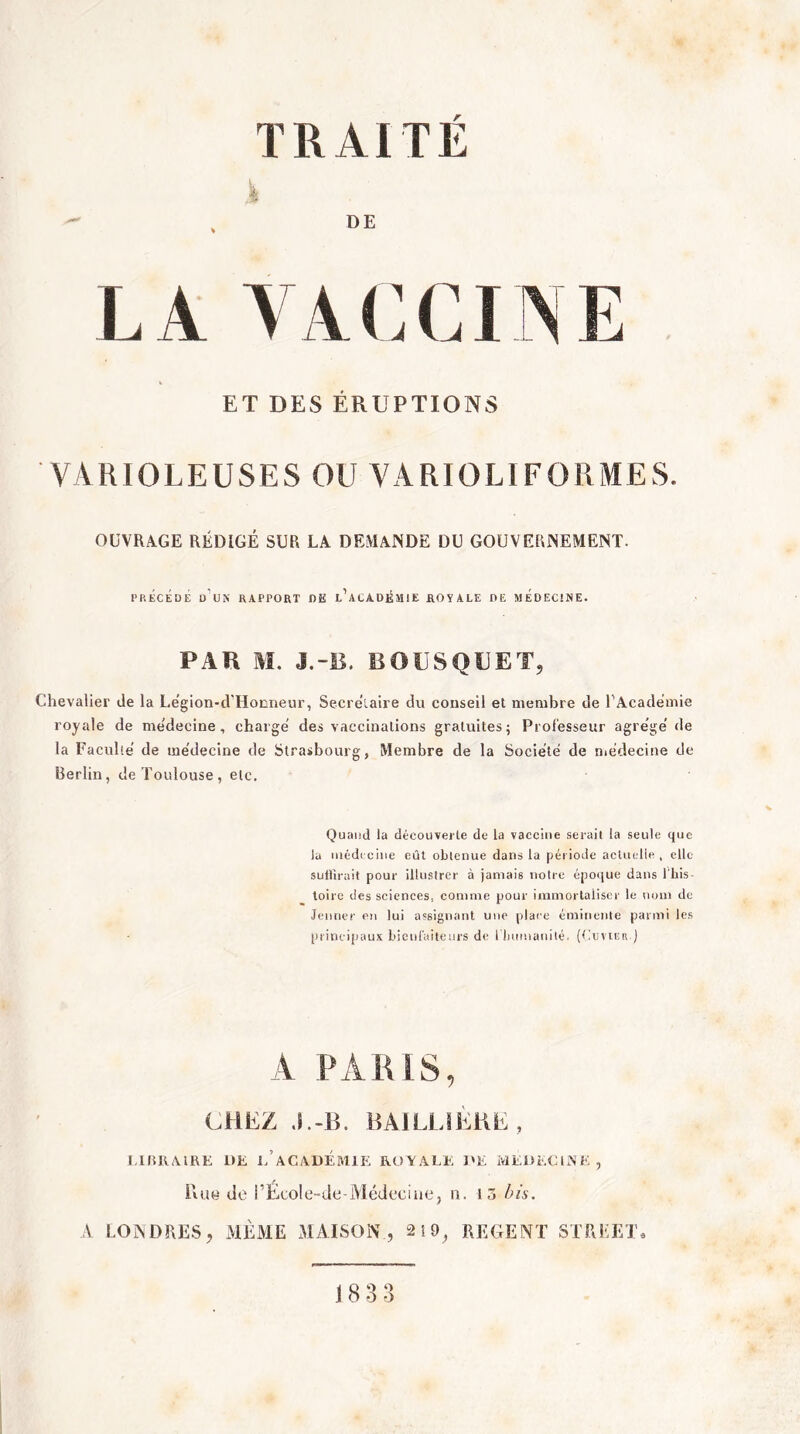 n> TRAITE .i DE LA VACCINE ET DES ÉRUPTIONS VARIOLEUSES OU VARIOLIFORMES. OUVRAGE RÉDIGÉ SUR LA DEMANDE DU GOUVERNEMENT. PRÉCÉDÉ üVn rapport DE t’ACADÊMlE ROYALE DE MÉDECINE. PAR M. J.-B. BOUSQUET, Chevalier de la Legion-d'Hocneur, Secrétaire du conseil et membre de T Academie royale de me'decine , charge' des vaccinations gratuites; Professeur agre'ge' de la Faculté de me'decine de Strasbourg, Membre de la Société de médecine de Berlin, de Toulouse, etc. Quand la découverte de la vaccine serait la seule que la inéd< cilié eût obtenue dans la période actuclie , elle suilirait pour illustrer à jamais notre époque dans l'iiis- toire des sciences, comme pour immortaliser le nom de Jenner en lui assignant une place éminente parmi les princifiaux bienl'aitenrs de l luimanité. (tixiviER ) A PARIS, CHEZ BAJLLIÈKE, l lBRiYlRE DE e’aCADÉMIE ROAALE DE MEDECliNE, iiUH de i’ÉcoIe-de-Médecine, n. lô fu's. A LONDRES, MPiME LIAISON , 2 {9^ REGENT STREET» 1833