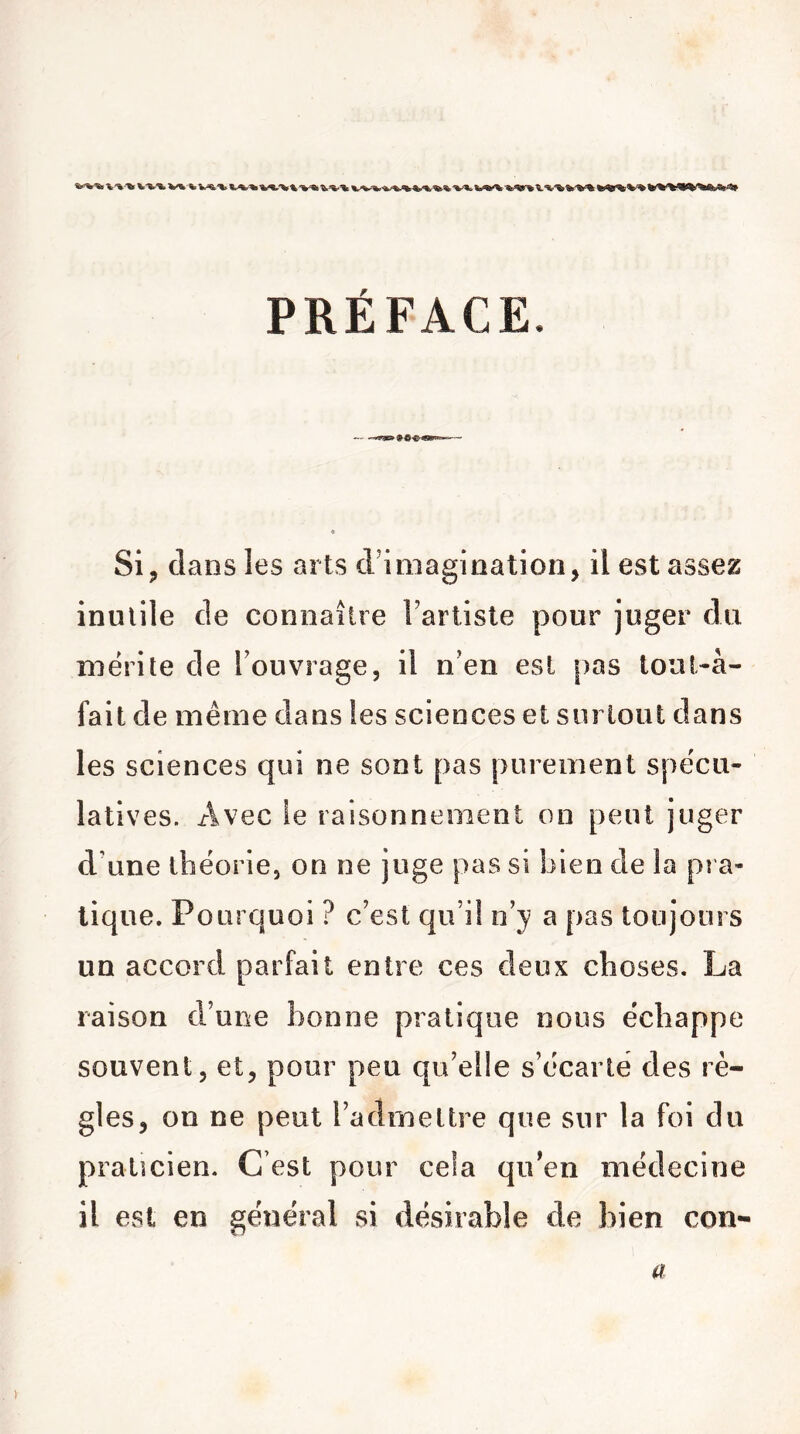 PRÉFACE. Si, dans les arts d’imagination, il est assez inutile de connaître l’artiste pour juger du mérite de l’ouvrage, il n’en est pas loul-à- fait de même dans les sciences et surtout dans les sciences qui ne sont pas purement spécu- latives. Avec le raisonnement on peut juger d’une théorie, on ne juge pas si bien de la pra- tique. Pourquoi ? c’est qu’il n’y a pas toujours un accord parfait entre ces deux choses. La raison d’une bonne pratique nous échappe souvent, et, pour peu qu’elle s’écarte des rè- gles, on ne peut l’admettre que sur la foi du praticien. C’est pour cela qu’en médecine il est en général si désirable de bien con- a