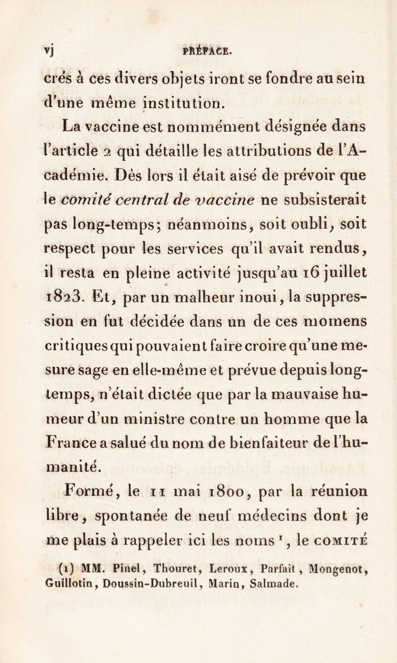 crës à ces divers objets iront se fondre au sein d'une même institution. La vaccine est nommément désignée dans rarlicle 2 qui détaille les attributions de TA- cadémie. Dès lors il était aisé de prévoir que le comité central de vaccine ne subsisterait pas long-temps; néanmoins, soit oublia soit respect pour les services qu’il avait rendus, il resta en pleine activité jusqu’au 16 juillet 1823. Et, par un malheur inoui, la suppres- sion en fut décidée dans un de ces moinens critiques qui pouvaient faire croire qu'une me- sure sage en elle-même et prévue depuis long- temps, n’était dictée que par la mauvaise hu- meur d’un ministre contre un homme que la France a salué du nom de bienfaiteur de l’hu- manité. Formé, le n mai 1800, par la réunion libre, spontanée de neuf médecins dont je me plais à rappeler ici les noms *, le comité (1) MM. Pinel, Thouret, Leroux, Parfait, Mongenot, Guîllotin, Doussin-Dubreuil, Maria, Salmade.