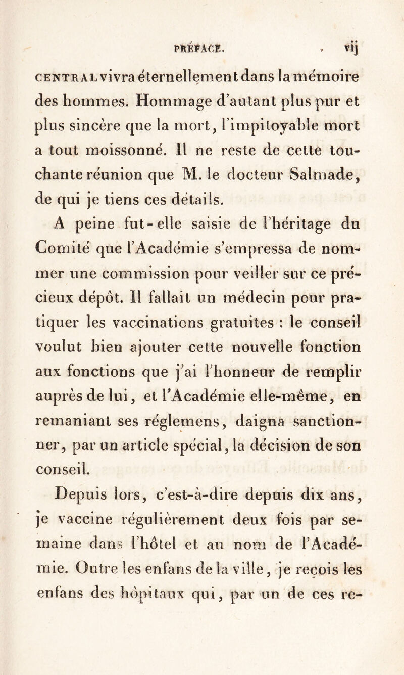 PRÉFACE. . vij CENTRALvivra éternellement dans la mémoire des hommes. Hommage d'autant plus pur et plus sincère que la mort, rimpiloya}3le mort a tout moissonné. H ne reste de cette tou- chante réunion que M. le docteur Salmade, de qui je tiens ces détails. A peine fut-elle saisie de Thérilage du Comité que l'Académie s'empressa de nom- mer une commission pour veiller sur ce pré- cieux dépôt. H fallait un médecin pour pra- tiquer les vaccinations gratuites : le conseil voulut bien ajouter cette nouvelle fonction aux fonctions que j'ai rhonneur de remplir auprès de lui, et TAcadémie elle-même, en remaniant ses réglemens, daigna sanction- ner, par un article spécial, la décision de son conseil. Depuis lors, c’est-à-dire depuis dix ans. Je vaccine régulièrement deux fois par se- maine dans l'holel et au nom de l'Acadé- mie. Outre les enfans de la ville, je reçois les enfans des hôpitaux qui, par un de ces re-