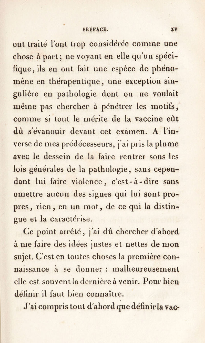 ont traité Font trop considérée comme une chose à part; ne voyant en elle qu’un spéci- fique, ils en ont fait une espèce de phéno- mène en thérapeutique, une exception sin- gulière en pathologie dont on ne voulait même pas chercher à pénétrer les motifs, comme si tout le mérite de la vaccine eût dû s’évanouir devant cet examen. A l’in- verse de mes prédécesseurs, j’ai pris la plume avec le dessein de la faire rentrer sous les lois générales de la pathologie, sans cepen- dant lui faire violence, c’est-à-dire sans omettre aucun des signes qui lui sont pro- pres, rien, en un mot, de ce qui la distin- gue et la caractérise. Ce point arrêté, j’ai dû chercher d’abord à me faire des idées justes et nettes de mon sujet, C’est en toutes choses la première con- naissance à se donner : malheureusement elle est souvent la dernière à venir. Pour bien définir il faut bien connaître. J’ai compris tout d’abord que définir la vac-