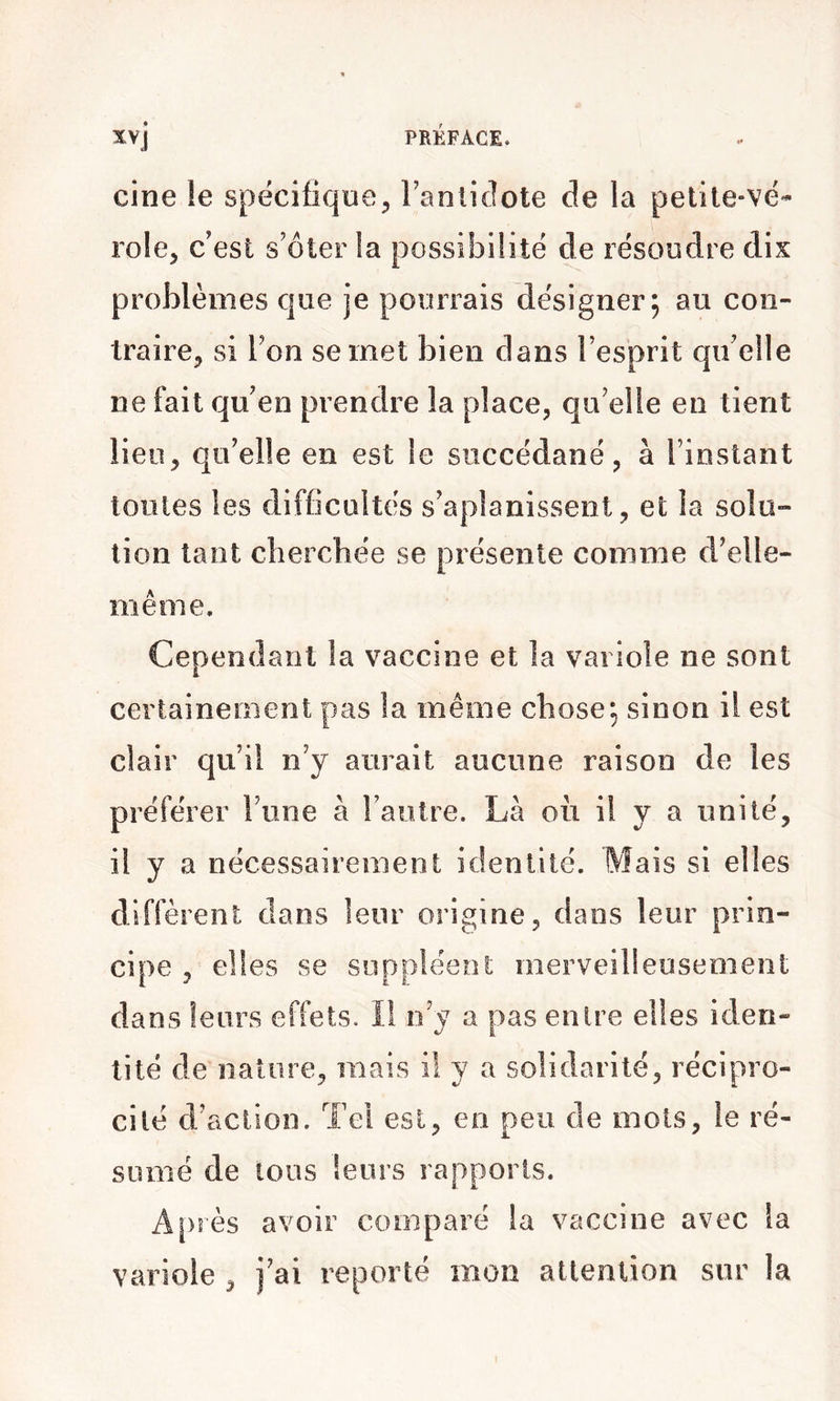 cine le spécifique^ Fanticlote de la pelile-vé- rôle, c’est s’ôter !a possibilité de résoudre dix problèmes que je pourrais désigner; au coii- traire^, si Ton se met bien dans l’esprit qu’elle ne fait qu’en prendre la place, qu’elle en tient lieu, qu’elle en est le succédané, à l’instant toutes les difficultés s’aplanissent, et la solo- lion tant cherchée se présente comme d’elle- même. Cependant la vaccine et la variole ne sont certainement pas la même chose; sinon il est clair qu’il n’y aurait aucune raison de les préférer l’une à l’autre. Là où il y a unité, il y a nécessairement identité. Mais si elles diffèrent dans leur origine, dans leur prin- cipe , elles se suppléent merveilleusement dans leurs effets. Il n’v a pas entre elles iden- tité de nature, mais il y a solidarité, récipro- cité d’action. Tel est, en peu de mots, le ré- sumé de tous leurs rapports. Après avoir comparé la vaccine avec la variole , j’ai reporté mon attention sur la