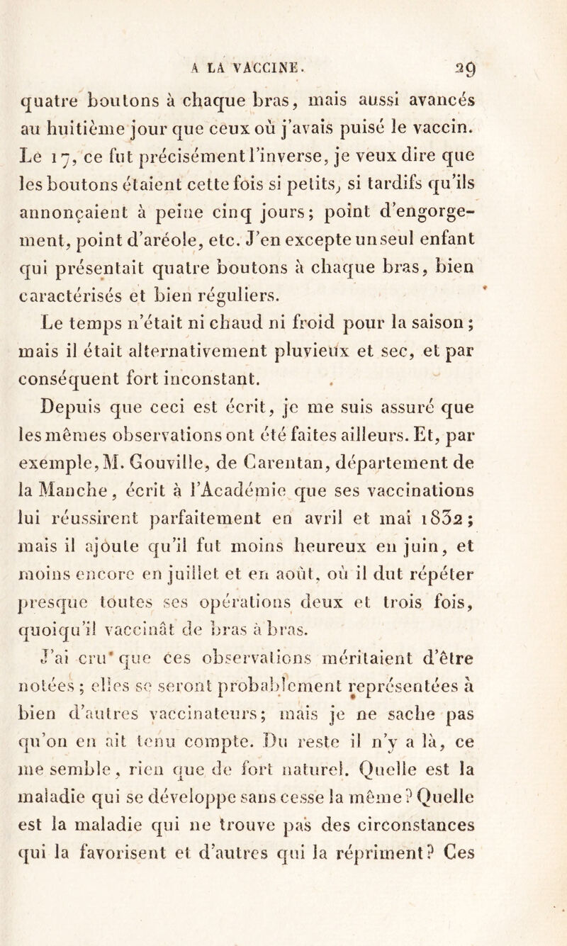 quatre boutons à chaque bras, mais aussi avancés au huitième jour que ceux où j’avais puisé le vaccin. Le 17, ce fut précisément l’inverse, je veux dire que les boutons étaient cette fois si petits, si tardifs qu’ils annonçaient à peine cinq jours; point d’engorge- ment, point d’aréole, etc. J’en excepte un seul enfant qui présentait quatre boutons à chaque bras, bien caractérisés et bien réguliers. Le temps n’était ni chaud ni froid pour la saison ; mais il était alternativement pluvieux et sec, et par conséquent fort inconstant. Depuis que ceci est écrit, je me suis assuré que les mêmes observations ont été faites ailleurs. Et, par exemple,M. Gouville, de Carentan, département de la Manche, écrit à rAcadémie que ses vaccinations lui réussirent parfaitement en avril et mai i832; mais il ajoute qu’il fut moins heureux en juin, et moins encore en juillet et en août, où il dut répéter presque toutes ses opérations deux et trois fois, quoiqu’il vaccinât de bras à bras. J’ai cru* que ces observations méritaient d’être notées ; elles se seront probablement représentées à bien d’autres vaccinateurs; mais je ne sache pas qu’on en ait tenu compte. Du reste il n’y a là, ce me semble, rien que de fort naturel. Quelle est la maladie qui se développe sans cesse la même? Quelle est la maladie qui ne trouve pas des circonstances qui la favorisent et d’autres qui la répriment? Ces