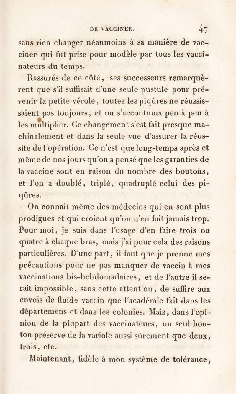 sans rien changer néanmoins à sa manière de vac- O ciner qui fut prise pour modèle par tous les vacci- nateurs du temps. Rassurés de ce côté, ses successeurs remarquè- rent que s’il suffisait d une seule pustule pour pré- venir la petite-vérole, toutes les piqûres ne réussis- saient pas toujours, et on s’accoutuma peu à peu à les multiplier. Ce changement s’est fait presque ma- chinalement et dans la seule vue d’assurer la réus- site de l’opération. Ce n’est que long-temps après et meme de nos jours qu’on a pensé que les garanties de la vaccine sont en raison du nombre des boutons, et l’on a doublé, triplé, quadruplé celui des pi- qûres. On connaît même des médecins qui en sont plus prodigues et qui croient qu’on n’en fait jamais trop. Pour moi, je suis dans l’usage d’en faire trois ou quatre à chaque bras, mais j’ai pour cela des raisons particulières. D’une part, il faut que je prenne mes précautions pour ne pas manquer de vaccin à mes vaccinations bis-hebdomadaires, et de l’autre il se- rait impossible, sans cette attention, de suffire aux envois de fluide vaccin que l’académie fait dans les départemens et dans les colonies. Mais, dans l’opi- nion de la plupart des vaccinateurs, un seul bou- ton préserve de la variole aussi sûrement que deux, trois, etc. Maintenant, fidèle à mon système de tolérance.