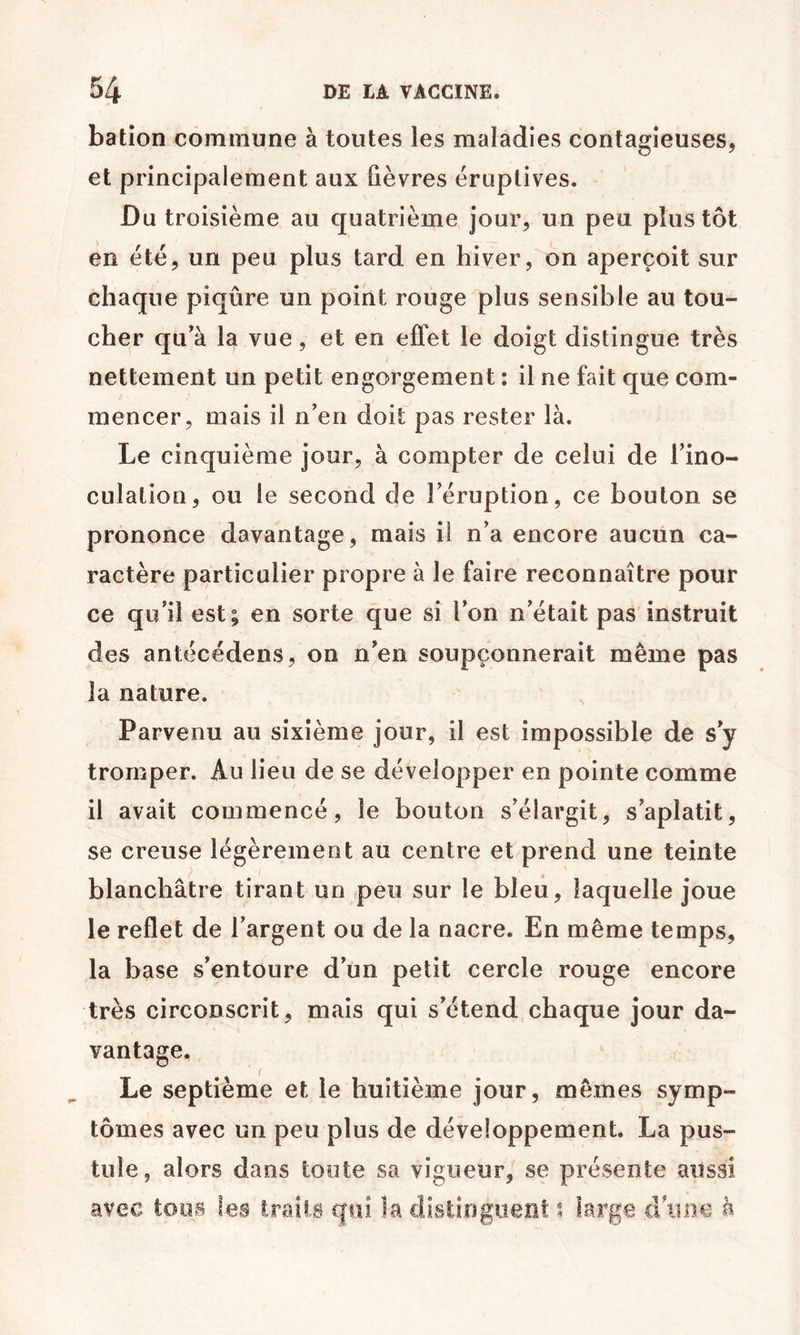 bation commune à toutes les maladies contagieuses, et principalement aux fièvres éruptives. Du troisième au quatrième jour, un peu plus tôt en été, un peu plus tard en hiver, on aperçoit sur chaque piqûre un point rouge plus sensible au tou- cher qu’à la vue, et en effet le doigt distingue très nettement un petit engorgement : il ne fait que com- mencer, mais il n’en doit pas rester là. Le cinquième jour, à compter de celui de l’ino- culation, ou le second de l’éruption, ce boulon se prononce davantage, mais il n’a encore aucun ca- ractère particulier propre à le faire reconnaître pour ce qu’il est; en sorte que si l’on n’était pas instruit des antécédens, on n’en soupçonnerait même pas la nature. Parvenu au sixième jour, il est impossible de s’y tromper. Au lieu de se développer en pointe comme il avait commencé, le bouton s’élargit, s’aplatit, se creuse légèrement au centre et prend une teinte blanchâtre tirant un peu sur le bleu, laquelle joue le reflet de l’argent ou de la nacre. En même temps, la base s’entoure d’un petit cercle rouge encore très circonscrit, mais qui s’étend chaque jour da- vantage. Le septième et le huitième jour, mêmes symp- tômes avec un peu plus de développement. La pus- tule, alors dans toute sa vigueur, se présente aussi avec tous les Iraiis qui la distinguent large d une à