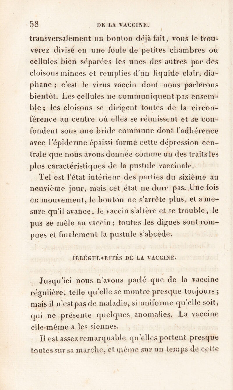 transversalement nn boulon déjà fait , vous le trou- verez divisé en une foule de petites chambres ou cellules bien séparées les unes des autres par des cloisons minces et remplies d’un liquide clair, dia- phane ; c’est le virus vaccin dont nous parlerons bientôt. Les cellules ne communiquent pas ensem- ble ; les cloisons se dirigent toutes de la circon- férence au centre où elles se réunissent et se con- fondent sous une bride commune dont radhérence avec répiderme épaissi forme cette dépression cen- trale que nous avons donnée comme un des traits les plus caractéristiques de la pustule vaccinale. Tel est l’état intérieur des parties du sixième au neuvième jour, mais cet état ne dure pas.,Une fois en mouvement, le bouton ne s’arrête plus^ et à me- sure qu’il avance, le vaccin s’altère et se trouble, le pus se mêle au vaccin; toutes les digues sont rom- pues et finalement la pustule s’abcède. IRRÉGULARITÉS DE LA VACCINE. Jusqu’ici nous n’avons parlé que de la vaccine régulière, telle qu’elle se montre presque toujours ; mais il n’estpasde maladie, si uniforme qu’elle soit, qui ne présente quelques anomalies. La vaccine elle-même a les siennes. Il est assez remarquable qu’elles portent presque toutes su rsa marche, et même sur un temps de cette