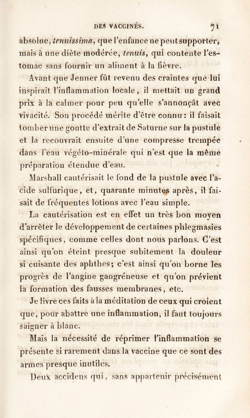 absolue, tenuissima, que renfance ne peut supporter, mais à une diète modérée, tenuis^ qui contente l’es- tomac sans fournir un aliment à la fièvre. Avant que Jenner fût revenu des craintes que lui inspirait Firiflammation locale, il mettait un grand prix à la calmer pour peu qu’elle s’annonçât avec vivacité. Son procédé mérite d’etre connu : il faisait tomber une goutte d’extrait de Saturne sur la pustule et la recouvrait ensuite d’une compresse trempée dans i’eaii végéto-minéraîe qui n’est que la même préparation étendue d’eau. Marshall cautérisait le fond de la pustule avec l’a- cide sulfurique, et, quarante minutes après, il fai- sait de fréquentes lotions avec l’eau simple. La cautérisation est en effet un très bon moyen J d’arrêter le développement de certaines phlegmasies spécifiques, comme celles dont nous parlons. C’est ainsi qu’on éteint presque subitement la douleur si cuisante des aphthes; c’est ainsi qu’on borne les progrès de l’angine gangréneuse et qu’on prévient la formation des fausses membranes, etc. Je livre ces faits à la méditation de ceux qui croient c[ue, pour abattre une inflammation, il faut toujours saigner à blanc. Mais la nécessité de réprimer l'inflammation se présente si rarement dans la vaccine que ce sont des armes presque inutiles. Deux accidens qui, sans appartenir précisément