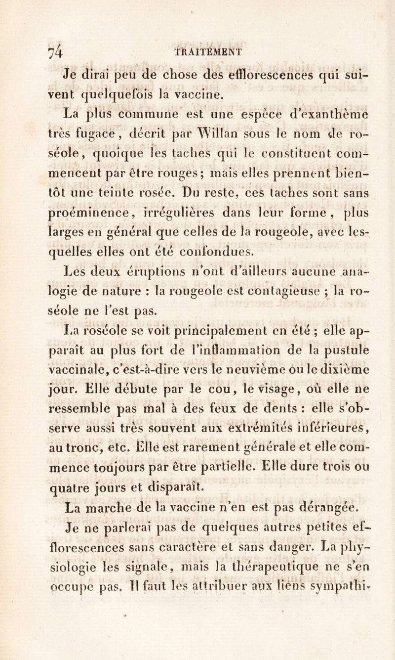 Je dirai peu de chose des efflorescences qui sui- vent quelquefois la vaccine. La plus commune est une espèce d’exanthème très fugace, décrit par Willan sous le nom de ro- séole, quoique les taches qui le constituent com- mencent par être rouges; mais elles prennent bien- tôt une teinte rosée. Du reste, ces taches sont sans proéminence, irrégulières dans leur forme, plus larges en général que celles de la rougeole, avec les- quelles elles ont été confondues. Les deux éruptions n’ont d’ailleurs aucune ana- logie de nature : la rougeoie est contagieuse ; la ro- séole ne l’est pas. La roséole se voit principalement en été ; elle ap- paraît au plus fort de l’inflammation de la pustule vaccinale, c’est-à-dire vers le neuvième ou le dixième jour. Elle débute par Je cou, le visage, où elle ne ressemble pas mal à des feux de dents : elle s’ob- serve aussi très souvent aux extrémités inférieures, au tronc, etc. Elle est rarement générale et elle com- mence toujours par être partielle. Elle dure trois ou quatre jours et disparaît. La marche de la vaccine n’en est pas dérangée. Je ne parlerai pas de quelques autres petites ef- florescences sans caractère et sans danger. La phy- siologie les signale, mais la thérapeutique ne s’en occupe pas. Il faut les attribuer aux liens sympathi-