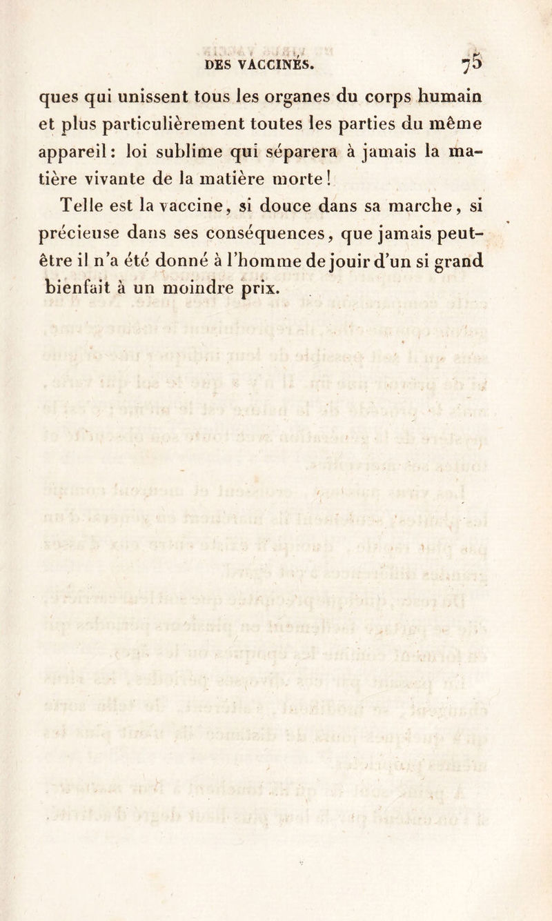 ques qui unissent tous les organes du corps humain et plus particulièrement toutes les parties du même appareil: loi sublime qui séparera à jamais la ma- tière vivante de la matière morte! Telle est la vaccine, si douce dans sa marche, si précieuse dans ses conséquences, que jamais peut- être il n’a été donné à Thoinme de jouir d’un si grand bienfait à un moindre prix.