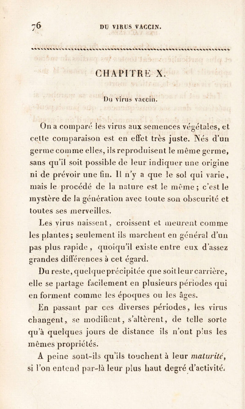 CHAPITRE X, Du virus vaccin. On a company les virus aux semences végétales, et cette comparaison est en effet très juste. Nés d’un germe comme elles, ils reproduisent le même germe, sans qiéil soit possible de leur indiquer une origine ni de prévoir une fin. Il ny a que le soi qui varie, mais le procédé de la nature est le même ; c’est le mystère de la génération avec toute son obscurité et toutes ses merveilles. Les virus naissent, croissent et oieureiit comme les plantes; seulement ils marchent en général d’un pas plus rapide , quoiqu’il existe entre eux d’assez srandes différences à cet érard. r. O Du reste, quelque précipitée que soit leur carrière, elle se partage facilement en plusieurs périodes qui en forment comme les époques ou les âges. En passant par ces diverses périodes, les virus changent, se modifient, s’altèrent, de telle sorte qu’à quelques jours de distance ils n’ont plus les mêmes propriétés. A peine sont-ils qu’ils touchent à leur maiiirilé, si l’on entend par^-là leur plus haut degré d’activité.