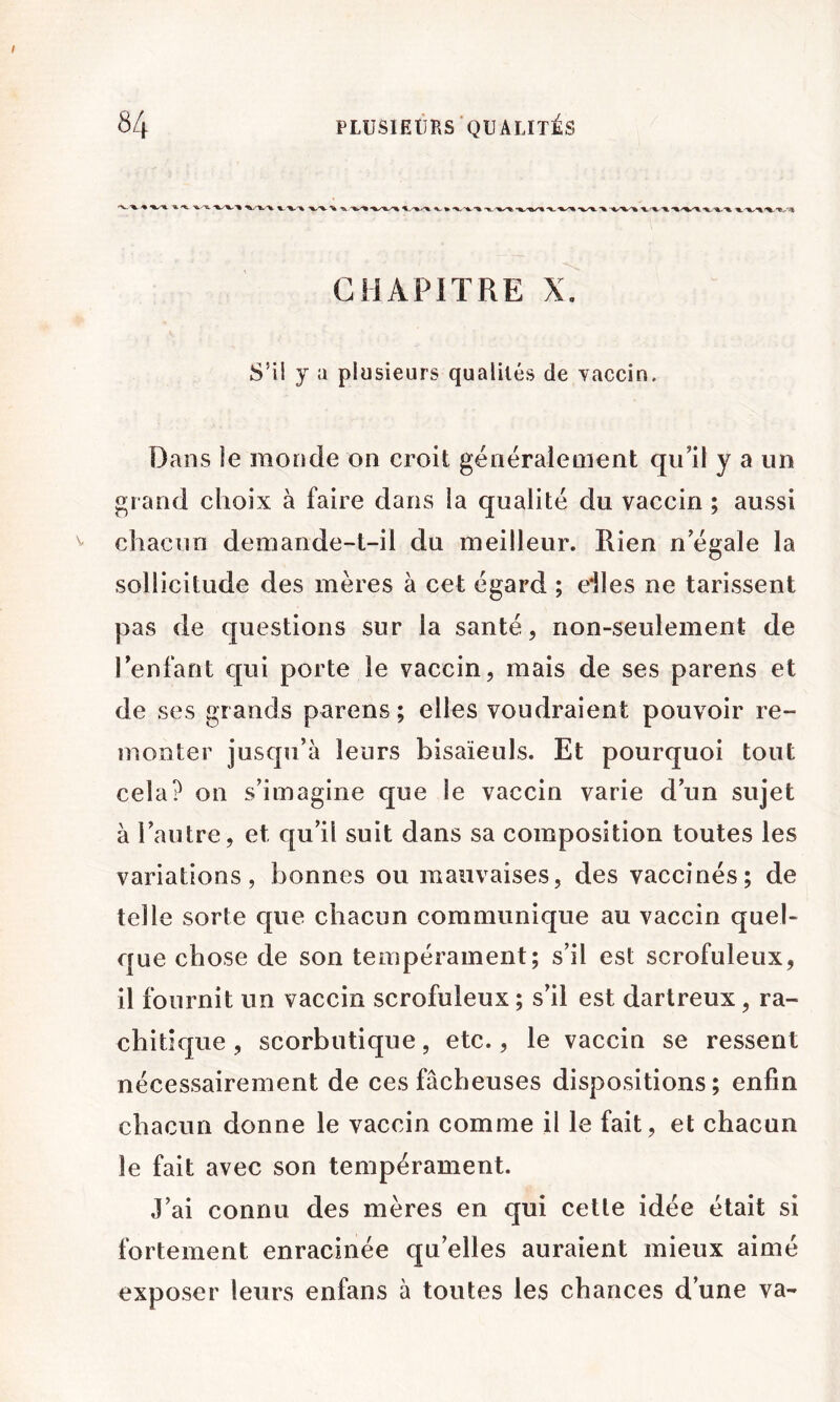 CHAPITRE X. S’il y a plusieurs qualités de vaccin. Dans le monde on croit généralement qu’il y a un grand choix à faire dans la qualité du vaccin ; aussi chacun demande-t-il du meilleur. Rien n’égale la sollicitude des mères à cet égard ; eiles ne tarissent pas de questions sur la santé, non-seulement de l’enfant qui porte le vaccin, mais de ses parens et de ses grands parens ; elles voudraient pouvoir re- monter jusqu’à leurs bisaïeuls. Et pourquoi tout cela? on s’imagine que le vaccin varie d’un sujet à l’autre, et qu’il suit dans sa composition toutes les variations, bonnes ou mauvaises, des vaccinés; de telle sorte que chacun communique au vaccin quel- que chose de son tempérament; s’il est scrofuleux, il fournit un vaccin scrofuleux ; s’il est dartreux, ra- chitique , scorbutique, etc., le vaccin se ressent nécessairement de ces fâcheuses dispositions; enfin chacun donne le vaccin comme il le fait, et chacun le fait avec son tempérament. J’ai connu des mères en qui celle idée était si fortement enracinée qu’elles auraient mieux aimé exposer leurs enfans à toutes les chances d’une va-