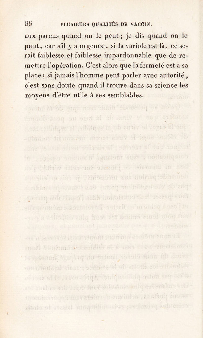 aux païens quand on le peut ; je dis quand on le peut, car s'il y a urgence, si la variole est là, ce se- rait faiblesse et faiblesse impardonnable que de re- mettre l’operation. C'est alors que la fermeté est à sa place ; si jamais l'homme peut parler avec autorité, c'est sans doute quand il trouve dans sa science les moyens d'être utile à ses semblables.